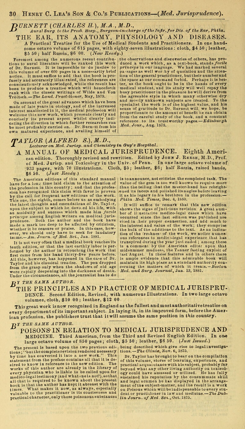 TDURNETT {CHARLES H.), M.A., M.D., J-' Aural Surg to the Presb. Hogp., Surgeon-in-tharge ofthelnfir.forDis. of the Ear, Phila. THE EAR, ITS ANATOMY, PHYSIOLOGY AND DISEASES. A Practical Treatise for the Use of Medical Students and Practitioners. In one hand- some octavo volume of 615 pages, with eighty-seven illustrations: cloth, $4 60 j leather, $5 50 ; half Russia, $6 00. {Now Ready.) Foremost among the numeroas recent contribu- tions to aural literatnrt will be ranked this work of Dr. Burnett. It is impossible to do justice to this volume of over 600 pages in a nece>^.sarily brief notice. It must suffice to add that the boot is pro- fusely and accurately illustrated, the references are conscientiously acknowledged, while the result has been to produce a treatise which will henceforth rank with the classic writings of Wilde and Von Troltsch.—rAe Land. Practitioner, May, 1879. On account of the great advances which have been made of late years in otology, aud of the increased inttrest manifested in it, the medical profes.sion will welcome this new work, which presents clearly and concisely its present aspect, whilst clearly indi- cating the direction in which farther researches can be most profitably carried on. Dr. Baru'-tt from his own matured experience, and availing himself of the observations and discoveries of others, has pro- duced a work which, as a text-book, stands/acite princeps in our language. We had marked several pa-sages as well worthy of quotation and the atten- tion of the general practitioner, but their number and the space at onr command forbid. Perhaps li is bet- ter, as the book ought to be in the hands of every medical student, and its study will well repay the busy practitioner in the pleasure he will derive from the agreeable style in which many otherwise dry and mostly unknown subjects are treated. To the specialist the work is of the highest value, and his sense of gratitude to Dr. Burnett will, we hope, be proportionate to the amount of benefit lie can obtain from the careful study of the book, and a constant reference to its trustworthy pages.—Edinburgh Med. Jour., Aug. 1878. PAYLOR {ALFRED S.),M.D., Lecturer on Med. Jurisp. and Chemistry in Ouy'a Hospital. A MANUAL OF MEDICAL JURISPKUDENCE. Eighth Ameri- can edition. Thoroughly revised and rewritten. Edited by John J. Reese, M.D., Prcf. of Med. Jurisp. and Toxicology in the Univ. of Penn. In one large octavo volume of ;933 pages, with 70 illustrations. Cloth, $5; leather, $6; half Russia, raised bands, $6 50. {Jiist Ready.) is to announce, not criticize the completed task. The value of the gem is too well known to require more than the telling that the mister-hand has rebright- 'ened its lacets and polished its angles before leaving it as his legacy to his brethren in the profession.— PhiLa Med. Times, Dec. 4, ISSO. It will suffice to remark that this new edition shows the signs of judirions revision A great num- ber of illustrative medico-legal cases which have occurred since the last edition was pui^lished are ciced in .heir proper connection, and add much to the interest and value of the work; they comprise the bulk of the additions to the text. As an indica- tion of the freshnes 1 of the work, we notice names- ous references to medio-legal experience that has transpired during the year j u.st ended ; among these is a comment by the American editor upon that midsummer madnes.^, the Tanner fasting exploit of last August. In these features and in others there is ample evidence that this admirable book will maintain its high place as a standard authority con- cerning the matters of which it tresna.—Boston Med. and Surg. Journal, Jan. 13, 1881. The American editions of this standard manual have for a loui; time laid claim to the attention of the profession in this country ; and that the profes- sion has recognized this claim with favor is proven by the call for frequent new editions of the work. This one, the eighth, comes before us as embodying the latest thoughts and emendations of Dr. Taylor, upon the subject to which he devo.ed his life, with an assiduity aud success which made him facile prinreps among English writers on medical juris- prudence. Both the author and the book have made a mark too deep to be affected by criticism, whether it be censure or praise. In this case, how- ever we shoold only have to seek for laudatory teim's.—.4to. Journ. of Med. Sci., Jan. 1881. It is not very often that a medical book reaches its tenth edition, or that the last earthly labor is per- formed by the author in retouching the work that first came from his hand thirty-five years before. All this, however, has happened in the ca^e of Dr. Taylor and his classical treatise. The pen dropped from the grasp only when the shadows of old age were rapidly deepening into the darkness of death. Under the circamstances, all the journalist has to do Tjr THE SAME AUTHOR. THE PRINCIPLES AND PRACTICE OF MEDICAL JURISPRTJ- DENCE. Second Edition, Revised, with numerous Illustrations. In two large octavo volumes, cloth, $10 00 ; leather, $12 00. This great work is now recognized in England as the fullest and most authoritative treatise on every departmentof its important subject. In laying it, in its improved form, before the Amei- icanprofession, the publishers trust that itwill assume the same position in this country. Tjr THE SAME AUTHOR. POISONS'IN RELATION TO MEDICAL JURISPRUDENCE AND MEDICINE. Third American, from the Third and Revised English Edition. In orw large octavo volume of 850 pages ; cloth, $5 50 ; leather, $6 50. (Just Issued.) being described which give rise to legal investiga- tions.—T/te Clinic, Wov. 6, 1875. Dr. Taylor haf brough t to bear on the compilation of this volume, stores of learning, experience, and practical acquaiutance with his subject, probably far beyond what any other living authority on toxicol- ogy could have amassed or utilized. He has fully sustained his reputation by the consummate skill and legal acumen he has displayed in the arrange- ment of the subject-matter, and the result is a work on Poisons which willbeindispensable to every stu- dent or practitioner in law and medicine.—TheJDub- lin Journ. of Med. Sex., Oct. 187o. The present is based upon the two previous edi- tions • butthe complete re vision rendered necessary by time has converted it into a new work. This statement from the preface contains all that it is de- sired to know in reference to the new edition. The works of this author are already in the library of every physician who is liable to be called upon for medico-legaltestimony (and whatonels not?),sothat all that is required to be known about the present book is that the author has kept it abreast with the times. What makes it now, as always, especially valuable to the practitioner is its conciseuess and practical character, only those poisonous substances