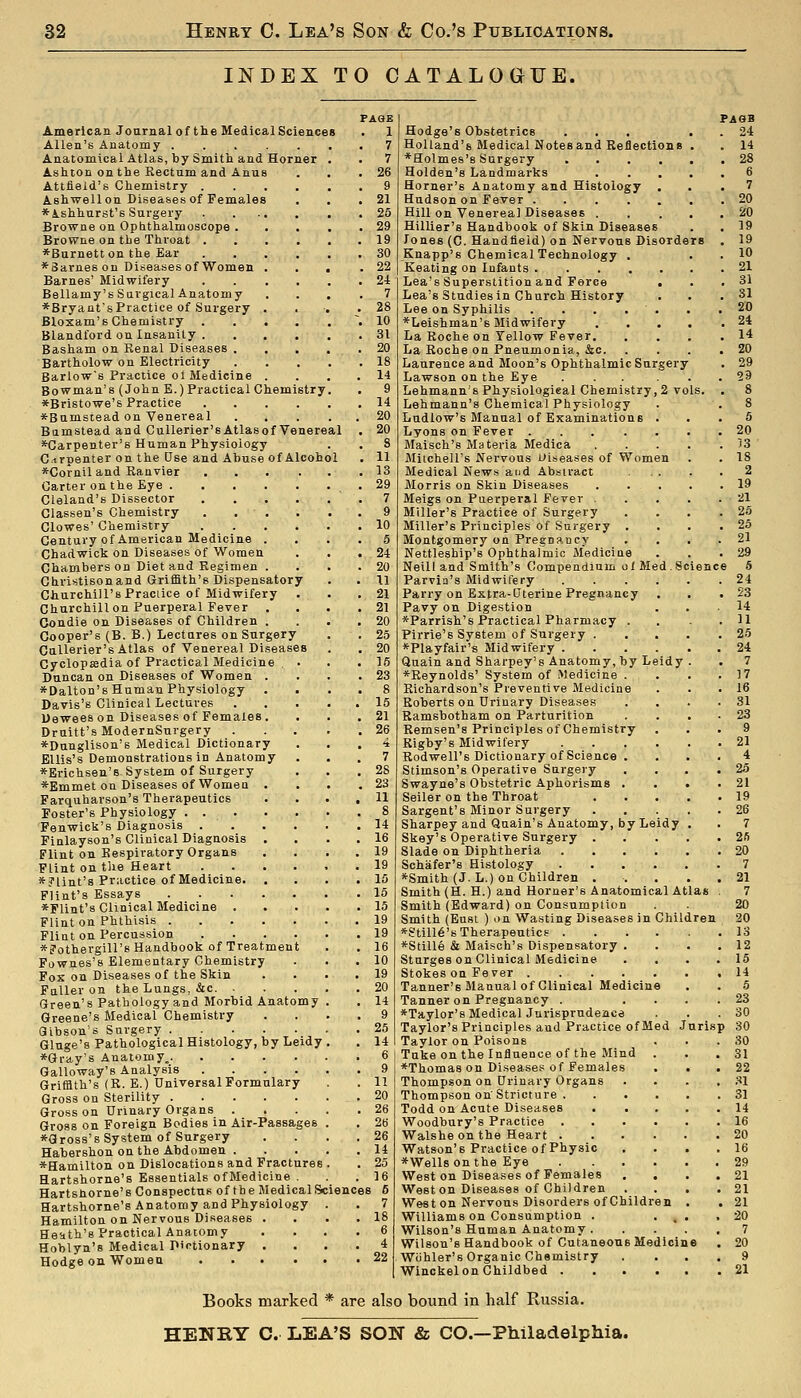 INDEX TO CATALOGTJE. idy PAGE 1 7 7 26 American Joarnal of the Medical Sciences Allen's Anatomy Anatomical Atlas, by Smitli and Horner Ashton on the Rectum and Anus Attfield's Chemistry .... Ashwellon Diseases of Females *A.shhnrst's Surgery Browne on Opbthalmoscope . Browne on the Throat .... ♦Burnett on the Ear .... *8arnes on Diseases of Women . Barnes' Midwifery .... Bellamy's Surgical Anatomy *Bryant's Practice of Surgery . Bloxam's Chemistry .... Blandford on Insanity .... Basham on Renal Diseases ... Bartholow on Electricity Barlow's Practice ot Medicine . Bowman's (John E.) Practical Chemistry *Bristowe's Practice .... *Bumstead on Venereal Bumstead and Cullerier'sAtlasof Venereal *Garpenter's Human Physiology C.irpenter on the Use and Abuse of Alcoh *Corniland Ranvier Carter on the Eye . Cleland's Dissector Classen's Chemistry Clowes' Chemistry Century of American Medicine Chadwick on Diseases of Women Chambers on Diet and Regimen . Christisonand Griffith's Dispensatory Churchill's Praciice of Midwifery Churchill on Puerperal Fever , Condie on Diseases of Children . Cooper's (B. B.) Lectures on Surgery Callerier's Atlas of Venereal Diseases Cyclop»dia of Practical Medicine Duncan on Diseases of Women . *Dalton's Human Physiology Davis's Clinical Lectures Uewees on Diseases of Females . Druitt's ModernSurgery *Dunglison's Medical Dictionary Ellis's Demonstrations in Anatomy *Erichsen'B System of Surgery *Emmet on Diseases of Women Farquharson's Therapeutics Foster's Physiology ... Fenwick's Diagnosis . Finlayson's Clinical Diagnosis Flint on Respiratory Organs Flint on tlie Heart *?lint's Practice of Medicine. Flint's Essays ♦Flint's Clinical Medicine . Flint on Phthisis . Flint on Percussion *?othergiir8 Handbook of Treatmen Fownes's Elementary Chemistry Fox on Diseases of the Skin Fuller on the Lungs, &c. Green's Pathology and Morbid Anatomy Greene's Medical Chemistry Gibson's Surgery . Gluge's Pathological Histology, by Le *Gray's Anatomy.. Galloway's Analysis Griffith's (R. E.) Universal Formulary Gross on Sterility . Gross on Urinary Organs . Gross on Foreign Bodies in Air-Passages ♦Gross's System of Surgery Habershon on the Abdomen . ♦Hamilton on Dislocations and Fractures Hartshorne's Essentials ofMedicine . Hartshorne's Conspectus of the Medical Sciences 6 Hartshorne's Anatomy and Physiology Hamilton on Nervous Diseases . Heath's Practical Anatomy Hoblyn's Medical Dictionary , Hodge on Women .... Hodge's Obstetrics Holland's Medical Notes and Reflections ♦Holmes's Surgery Holden's Landmarks Horner's Anatomy and Histology Hudson on Fever .... Hill on Venerea] Diseases . Hillier's Handbook of Skin Diseases Tones (C. Handiield) on Nervous Disorders Knapp's Chemical Technology . Keating on Infants .... Lea's Superstition and Force Lea's Studies in Church History Lee on Syphilis .... ♦Leishman's Midwifery La Roche on Tellow Fever. La Roche on Pneumonia, &c. Laurence and Moon's Ophthalmic Surgery Lawson on the Eye ..... Lehmann's Physiologieal Chemistry, 2 vols. Lehmann's Chemical Physiology Ludlow's Manual of Examinations . Lyons on Fever Maisch's Materia Medica Mitchell's Nervous oiseases of Women Medical News aud Abstract Morris on Skin Diseases Meigs on Puerperal Fever . Miller's Practice of Surgery Miller's Principles of Surgery . Montgomery on Pregnancy Nettleship's Ophthalmic Medicine Neill and Smith's Compendium olMed.Sciene Parvia's Midwifery .... Parry on Extra-Uterine Pregnancy Pavy on Digestion ♦Parrish's Practical Pharmacy . Pirrie's System of Surgery . ♦Playfair's Midwifery .... Quain and Sharpey's Anatomy, by Leidy ♦Reynolds' System of Medicine . Richardson's Preventive Medicine Roberts on Urinary Diseases Bamsbotham on Parturition Remsen's Principles of Chemistry Rigby's Midwifery .... Rodwell's Dictionary of Science . Stimson's Operative Surgery Swayne's Obstetric Aphorisms . Seller on the Throat Sargent's Minor Surgery Sharpey and Qaain's Anatomy, by Leidy Skey's Operative Surgery . Slade on Diphtheria .... Schafer's Histology .... ♦Smith (J. L.) on Children . Smith (H. H.) and Horner's Anatomical Atlas Smith (Edward) on Consumption Smith (Eust ) on Wasting Diseases in ChiV *Still6's Therapeutics .... ♦Stille & Maisch's Dispensatory . Sturges on Clinical Medicine Stokes on Fever Tanner's Manual of Clinical Medicine Tanner on Pregnancy . ♦Taylor's Medical Jurisprudence Taylor's Principles and Practice of Med J Taylor on Poisons Tuke on the Influence of the Mind . ♦Thomas on Disease? of Females Thompson on Urinary Organs Thompson on'Stricture . Todd on Acute Diseases Woodbury's Practice .... Walshe on the Heart .... Watson's Practice of Physic ♦Wells on the Eye .... West on Diseases of Females . , Weston Diseases of Children Weston Nervous Disorders of Children Williams on Consumption . Wilson's Human Anatomy . Wilson's Handbook of Cutaneous Medicin Wiihler's Organic Chemistry Winckel on Childbed . PAGB 24 14 28 unsp 7 20 20 19 19 10 21 31 31 20 24 14 20 29 29 5 20 53 18 2 19 21 25 25 21 29 S 24 23 14 11 25 24 7 17 16 31 23 9 21 4 25 21 19 26 7 2fi 20 7 21 7 20 20 13 12 15 14 5 23 30 30 30 31 22 31 31 14 16 20 16 29 21 21 21 20 7 20 9 21 Books marked * are also bound in half Russia. HENRY C. LEA'S SON & CO.—Philadelphia.