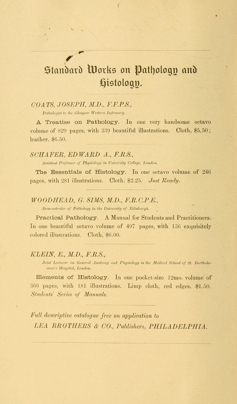 f Stau&ar& iDoiiis on }patl)DlogB anb l^istologg. CO A TS, JOSEPH, M. D., F.F. P.S., Palholo(jisl to the Glasgow Western Infirmary. A Treatise on Patholog'y. In one very handsome octavo volume of 829 pages, with 339 beautiful illustrations. Cloth, $5.50; leather, $6.50. SCHAFER, EDWARD A., F.R.S., Assistatd Professor of Physioloijij in XJnirersily College, London. The Essentials of Histology. In one octavo volume of 246 pages, with 281 illustrations. Cloth, $2.25. Just Ready. WOODHEAD, G. SIMS, M.D., F.R.C.P.E., Demottstralor of Pathology in the University of Edinburgh. Practical Pathology. A Manual for Students and Practitioners. In one beautiful octavo volume of 497 pages, with 136 exquisitely colored illustrations. Cloth, $6.00. KLEIN, E., M.D., F.R.S., Joint Lecturer on General Anatoiny and Pliysiology in the Bfedicul School of St. Bartholo- mew's Hospital, London. Elements of Histology. In one pocket-size 12mo. volume of 360 pages, with 181 illustrations. Limp cloth, red edges, $1.50. Students' Series of Manuals. Ftdl deseriptive catalogue free on application to LEA BROTHERS & CO., Publishers, PHILADELPHIA.