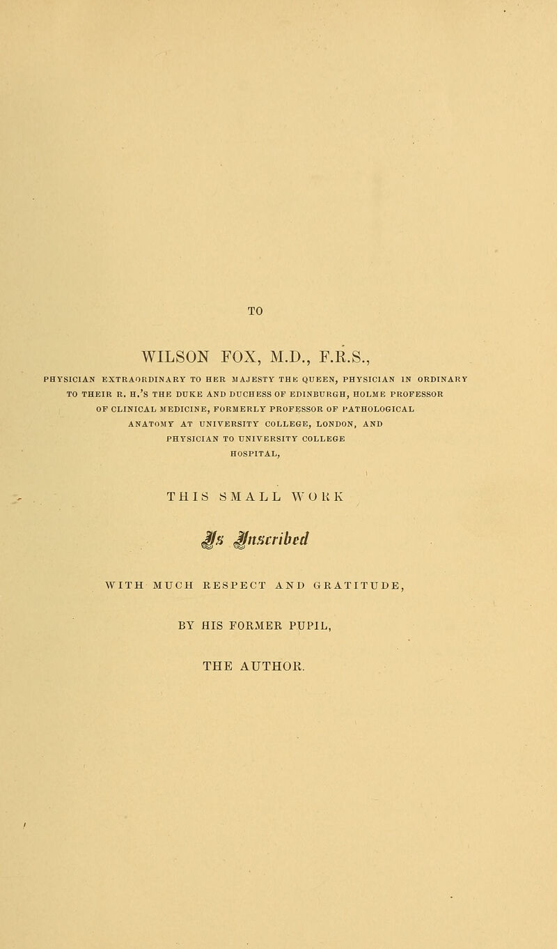 WILSON FOX, M.D., F.R.S., lYSICIAN EXTRAORDINARY TO HER MAJESTY THh) QUEEN, PHYSICIAN IN ORDINARY TO THEIR R. H.'S THE DUKE AND DUCHESS OP EDINBURGH, HOLME PROFESSOR OF CLINICAL MEDICINE, FORMERLY PROFESSOR OF PATHOLOGICAL ANATOMY AT UNIVERSITY COLLEGE, LONDON, AND PHYSICIAN TO UNIVERSITY COLLEGE HOSPITAL, THIS SMALL WORK J^s inscribed WITHMUCH RESPECT AND GRATITUDE, BY HIS FORMER PUPIL, THE AUTHOR.