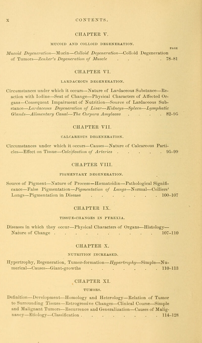 CHAPTER V. MUCOID AND COLLOID DEGENERATION. PAGE Mucoid Degeneration—Mucin—Colloid Degeneration—Colloid Degeneration of Tumors—ZenJcej-'s Degeneration of Muscle 78-81 CHAPTER VI. LARDACEOTJS DEGENERATION. Circumstances under which it occurs—Nature of Lardaceous Substance—Re- action with Iodine—Seat of Change—Physical Characters of Affected Or- gans—Consequent Impairment of Nutrition—Source of Lardaceous Sub- stance—Lardaceous Degeneration of Liver—Kidneys—Spleen—Lymphatic Glands—Alimentary Canal—The Corpora Amylacea .... 82-95 CHAPTER VII. CALCAREOUS DEGENERATION. Circumstances under which it occurs—Causes—Nature of Calcareous Parti- cles—Effect on Tissue—Calcification of Arte?'ies 95-99 CHAPTER VIII. PIGMENTABT DEGENERATION. Source of Pigment—Nature of Process—Htematoidin—Pathological Signifi- cance—False Pigmentation—Pigmentation of Lungs—Normal—Colliers' Lungs—Pigmentation in Disease ....... 100-107 CHAPTER IX. TISSUE-CHANGES IN PYREXIA. Diseases in which they occur—Physical Characters of Organs—Histology— Nature of Change 107-110 CHAPTER X. NUTRITION INCREASED. Hypertrophy, Regeneration, Tumor-formation—Hypertrophy—Simple—Nu- merical—Causes—Giant-growths 110-113 CHAPTER XI. Definition—Development—Homology and Heterology—Relation of Tumor to Surrounding Tissues—Retrogressive Changes—Clinical Course—Simple and Malignant Tumors—Recurrence and Generalization—Causes of Malig- nancy—Ktiology—Classification 114-128