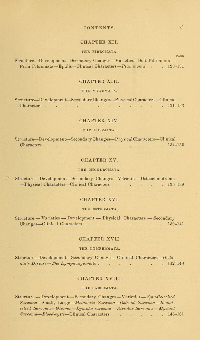 CHAPTEE XII. THE FIBROMATA. PAGE Structure—Development—Secondary Changes—Varieties—Soft Fibromata— Firm Fibromata—Epulis—Clinical Characters—Psammoma . . 128-131 CHAPTEE XIII. THE MYXOMATA. Structure—Development—Secondary Changes—Physical Characters—Clinical Characters . 131-133 CHAPTEE XIV. THE LIPOMATA. Structure—Development—Secondary Changes—PhysiealCharacters—Clinical Characters 134-135 CHAPTEE XV. THE CHONDROMATA. Structure—Development—Secondary Changes—Varieties—Osteochondroma —Physical Characters—Clinical Characters 135-139 CHAPTEE XVI. THE OSTEOMATA. Structure —Varieties — Development — Physical Characters — Secondary Changes—Clinical Characters 139-141 CHAPTEE XVII. THE LYMPHOMATA. Structure—Development—Secondary Changes—Clinical Characters—Hodg- kin's Disease—The Lyniphangiomata ....... 142-148 CHAPTEE XVIII. THE SARCOMATA. Structure — Development — Secondary Changes —Varieties — Spindle-celled Sarcoma., Small, Large—Melanotic Sarcoma—Osteoid Sarcoma—Round- celled Sarcoma—Glioma —Lympho-sarcoyna —Alveolar Sarcom.a —Myeloid Sarcom,a—Blood-cysts—Clinical Characters ..... 148-161