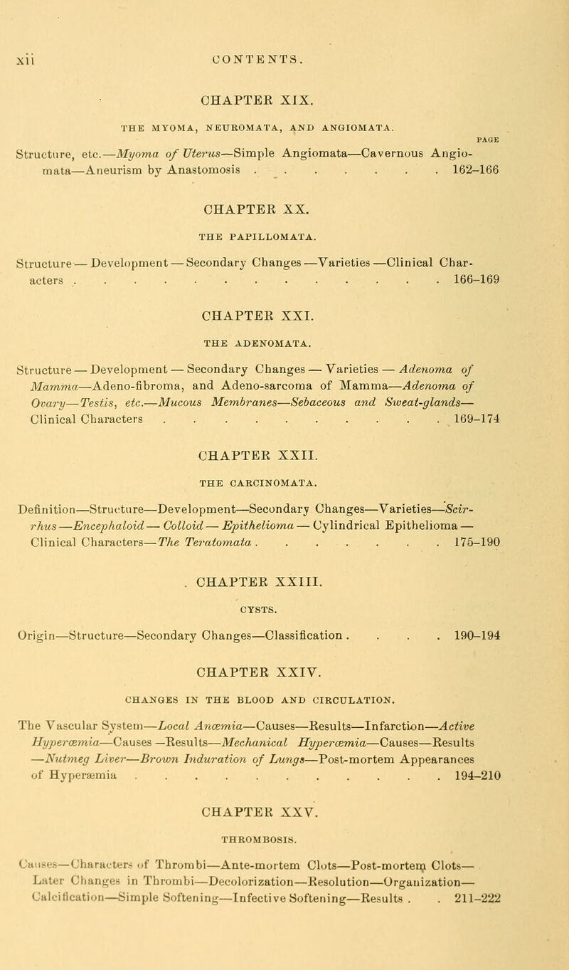 CHAPTER XIX. THE MYOMA, NEUROMATA, AND ANGIOMATA. PAGE Structure, etc.—Myoma of Uterus—Simple Angiomata—Cavernous Angio- mata—Aneurism by Anastomosis 162-166 CHAPTER XX. THE PAPILLOMATA. Structure — Development — Secondary Changes —Varieties —Clinical Char- acters 166-169 CHAPTER XXI. THE ADENOMATA. Structure — Development — Secondary Changes — Varieties — Adenoma of Mamma—Adeno-fibroma, and Adeno-sarcoma of Mamma—Adenoma of Ovary—Testis, etc.-^Mucous Membranes—Sebaceous and Sweat-glands— Clinical Characters 169-174 CHAPTER XXII. THE CARCINOMATA. Definition—Structure—Development—Secondary Changes—Varieties—Scir- rhus —Encephaloid — Colloid — Epithelioma — Cylindrical Epithelioma — Clinical Characters—The Teratomata 175-190 . CHAPTER XXIII. CYSTS. Origin—Structure—Secondary Changes—Classification .... 190-194 CHAPTER XXIV. CHANGES IN THE BLOOD AND CIRCULATION. The Vascular System—Local Ancem,ia—Causes—Results^—Infarction—Active Hypercemia—Causes —Results—Mechanical Hypercemia—Causes—Results —Nutmeg Liver—Brown Induration of Lungs—Post-mortem Appearances of Hyperaemia 194-210 CHAPTER XXV. THROMBOSIS. Causes—Characters of Thrombi—Ante-mortem Clots—Post-mortenj Clots— Later Changes in Thrombi—Decolorization—Resolution—Organization— Calcification—Simple Softening—Infective Softening—Results . 211-222