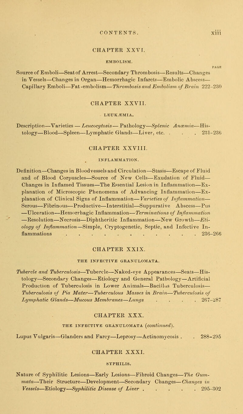 CHAPTER XXVr. EMBOLISM. PAGE Source of Emboli—Seatof Arrest—Secondary Thrombosis—Results—Changes in Vessels—Changes in Organ—Hemorrhagic Infarcts—Embolic Absce?.?— Capillary Emboli—Fat -embolism—Thrombosis and Embolism of Brain 222-230 CHAPTER XXVII. LEUKEMIA. Description—Varieties — Leucocytosis— Pathology—Splenic Ancemia—His- tology—Blood—Spleen—Lymphatic Glands—Liver, etc. . . . 231-236 CHAPTER XXVIII. INFLAMMATION. Definition—Changes in Bloodvessels and Circulation—Stasis—Escape of Fluid and of Blood Corpuscles—Source of New Cells—Exudation of Fluid— Changes in Inflamed Tissues—The Essential Lesion in Inflammation—Ex- planation of Microscopic Phenomena of Advancing Inflammation—Ex- planation of Clinical Signs of Inflammation—Varieties of Inflamm,ation— Serous—Fibrinous—Productive—Interstitial—Suppurative Abscess—Pus —Ulceration—Hemorrhagic Inflammation—Terminations of Inflammation —Resolution—Necrosis—Diphtheritic Inflammation—New Growth—Eti- ology of Inflammation—S\mTp\e, Cryptogenetic, Septic, and Infective In- flammations 236-266 CHAPTER XXIX. THE INFECTIVE GRANULOMATA. Tubercle and Tuberculosis—Tubercle—Naked-eye Appearances—Seats—His- tology—Secondary Changes—Etiology and General Pathology—Artificial Production of Tuberculosis in Lower Animals—Bacillus Tuberculosis— Tuberculosis of Pia Mater—Tuberculous Masses in Brain—Tuberculosis of Lymphatic Glands—Mucous Membranes—Lungs .... 267-287 CHAPTER XXX. THE INFECTIVE GRANULOMATA [continued). Lupus Vulgaris—Glanders and Farcy—Leprosy—Actinomycosis . . 288-295 CHAPTER XXXI. SYPHILIS, Nature of Syphilitic Lesions—Early Lesions—Fibroid Changes—The Oum- mata—Their Structure—Development—Secondary Changes—Changes in Vessels—Etiology—Syphilitic Disease of Liver 295-302