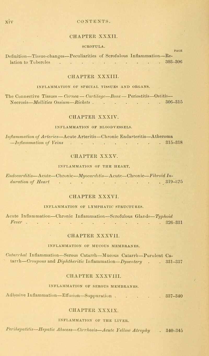 CHAPTEK XXXIl. SCROFULA. PAGE Definition—Tissue-changes—Peculiarities of Scrofulous Inflammation—Ke- lation to Tubercles 303-306 CHAPTER XXXIII. INFLAMMATION OF SPECIAL TISSUES AND ORGANS. The Connective Tissues— Cornea— Cartilage—Bone — Periostitis—Ostitis— Necrosis—MoUities Ossiuni—Rickets ....... 306-815 CHAPTER XXXIV. INFLAMMATION OF BLOODVESSELS. hiflammation of Arteries—Acute Arteritis—Chronic Endarteritis—Atheroma —Inflamynation of Veins 315-318 CHAPTER XXXV. INFLAMMATION OF THE HEART. Endocarditis—Acute—Chronic—Myocarditis—Acute—Chronic—Fibroid In- duration of Heart 319-^25 CHAPTER XXXVI. INFLAMMATION OF LYMPHATIC STRUCTURES. Acute Inflammation—Chronic Inflammation—Scrofulous Glands—Typhoid Fever 326-331 CHAPTER XXXVII. INFLAMMATION OF MUCOUS MEMBRANES. Catarrhal Inflammation—Serous Catarrh—Mucous Catarrh—Purulent Ca- tarrh—Croupous and Diphtheritic Inflammation—Z>?/sen;<e?-y . . 331-337 CHAPTER XXXVIII. INFLAMMATION OF SEROUS MEMBRANES. Adhesive Inflammation—Effusion—Suppuration 837-340 CHAPTER XXXIX. INFLAMMATION OF THE LIVER. Perihepatitis—Hepatic Abscess—Cirrhosis—Acute Yellotv Atrophy . 840-345