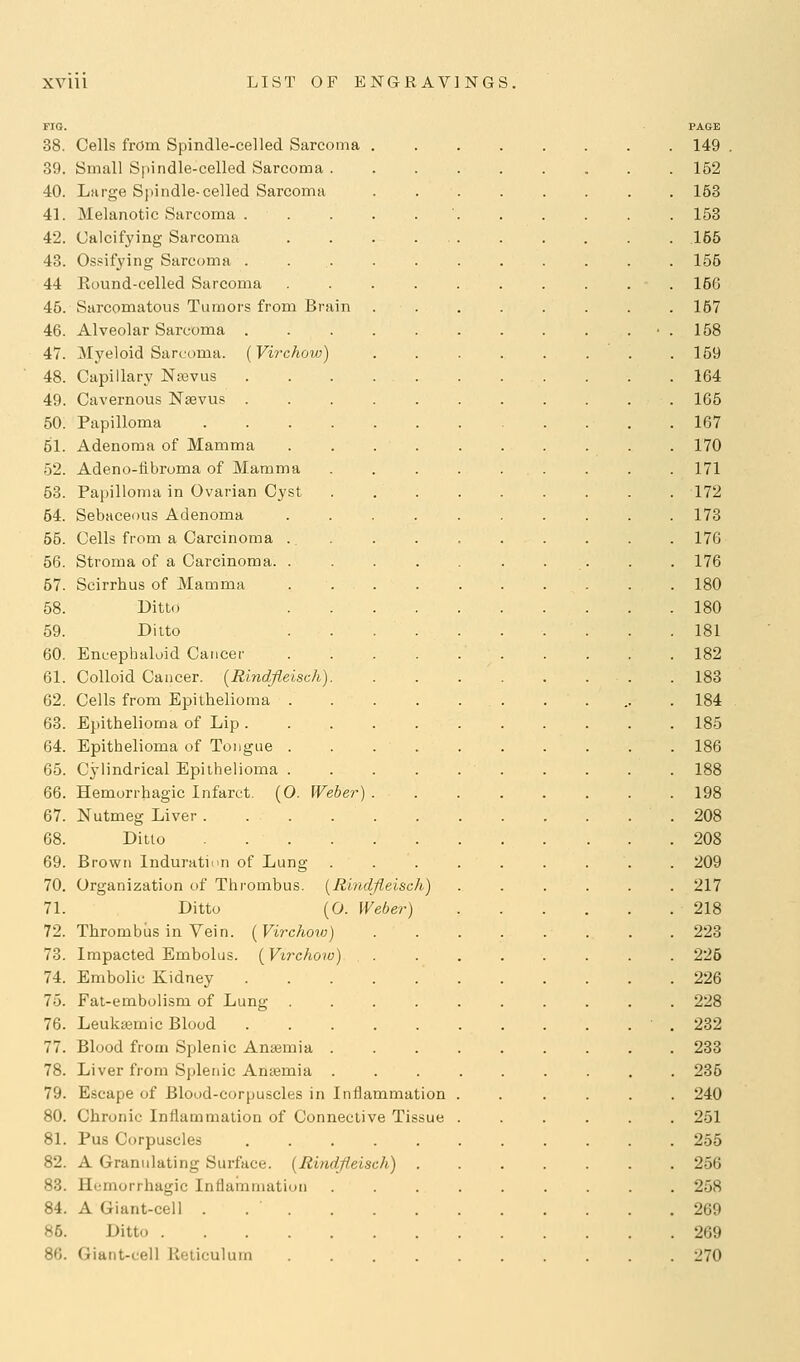 FIG. PAGE 38. Cells frdm Spindle-celled Sarcoma 149 89. Small Spindle-celled Sarcoma 162 40. Large Spindle-celled Sarcoma 153 41. Melanotic Sarcoma . . . . 153 42. Calcifying Sarcoma . . . 155 43. Ossifying Sarcoma 155 44 Eound-eelled Sarcoma 156 45. Sarcomatous Tumors from Brain 157 46. Alveolar Sarcoma ■ . 158 47. Myeloid Sarcoma. (Vi7'chow) 159 48. Capillary Najvus 164 49. Cavernous Nsevus 165 50. Papilloma 167 51. Adenoma of Mamma 170 52. Adeno-fibroma of Mamma 171 53. Papilloma in Ovarian Cyst 172 54. Sebaceous Adenoma 173 55. Cells from a Carcinoma 176 56. Stroma of a Carcinoma . . . . 176 57. Scirrhus of Mamma 180 58. Ditto 180 59. Ditto 181 60. Eneephaluid Cancer 182 61. Colloid Cancer. [Rindfleisch) 183 62. Cells from Epithelioma 184 63. Epithelioma of Lip 185 64. Epithelioma of Tongue 186 65. Cylindrical Epithelioma 188 66. Hemorrhagic Infarct. (O. Weber) 198 67. Nutmeg Liver .208 68. Ditto 208 69. Brown Induration of Lung ......... 209 70. Organization of Thrombus. [Rindfleisch) ...... 217 71. Ditto (O. Weber) 218 72. Thrombus in Vein. {Virchoiv) 223 78. Impacted Embolus. (Virchow) 226 74. Embolic Kidney 226 75. Fat-embolism of Lung 228 76. Leuksemic Blood .232 77. Blood from Splenic Anasmia 233 78. Liver from Splenic Anaemia 235 79. Escape of Blood-corpuscles in Inflammation ...... 240 80. Chronic Inflammation of Connective Tissue 251 81. Pus Corpuscles 255 82. A Granulating Surface. (Rindfleisch) 256 83. Hemorrhagic Inflamniatiiui 258 84. A Giant-cell . 269 85. Ditto 269 86. Giant-cell Reticulum 270