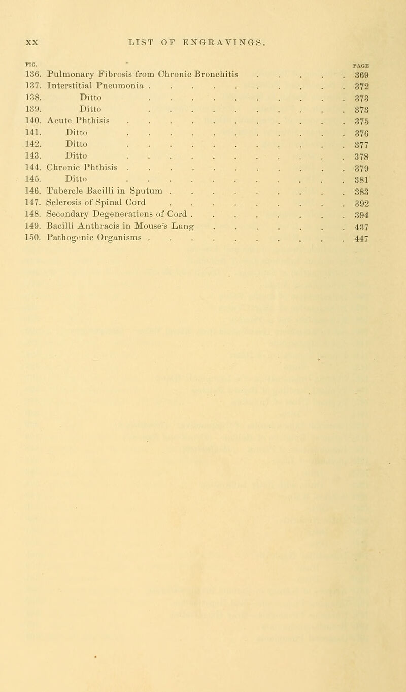 no. PAGE 136. Pulmonary Fibrosis from Chronic Bronchitis 369 137. Interstitial Pneumonia 872 138. Ditto 373 139. Ditto 373 140. Acute Phthisis 375 141. Ditto 376 142. Ditto 377 143. Ditto 378 144. Chronic Phthisis 379 145. Ditto 381 146. Tubercle Bacilli in Sputum . 383 147. Sclerosis of Spinal Cord 392 148. Secondary Degenerations of Cord ........ 394 149. Bacilli Anthracis in Mouse's Lung 437 150. Pathogenic Organisms 447