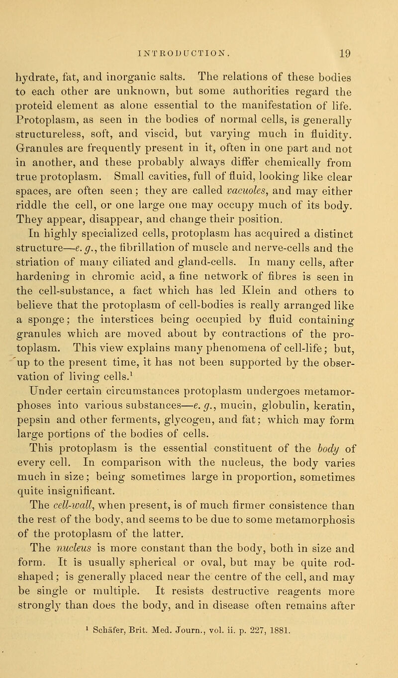 hydrate, fat, and inorganic salts. The relations of these bodies to each other are unknown, but some authorities regard the proteid element as alone essential to the manifestation of life. Protoplasm, as seen in the bodies of normal cells, is generally structureless, soft, and viscid, but varying much in fluidity. Granules are frequently present in it, often in one part and not in another, and these probably always differ chemically from true protoplasm. Small cavities, full of fluid, looking like clear spaces, are often seen; they are called vacuoles, and may either riddle the cell, or one large one may occupy much of its body. The}'^ appear, disappear, and change their position. In highly specialized cells, protoplasm has acquired a distinct structure—e.^.,the fibrillation of muscle and nerve-cells and the striation of many ciliated and gland-cells. In many cells, after hardening in chromic acid, a fine network of fibres is seen in the cell-substance, a fact which has led Klein and others to believe that the protoplasm of cell-bodies is really arranged like a sponge; the interstices being occupied by fluid containing granules which are moved about by contractions of the pro- toplasm. This view explains many phenomena of cell-life; but, up to the present time, it has not been supported by the obser- vation of living cells.^ Under certain circumstances protoplasm undergoes metamor- phoses into various substances—e.^., mucin, globulin, keratin, pepsin and other ferments, glycogen, and fat; which may form large portions of the bodies of cells. This protoplasm is the essential constituent of the body of every cell. In comparison with the nucleus, the body varies much in size; being sometimes large in proportion, sometimes quite insignificant. The cell-wall, when present, is of much firmer consistence than the rest of the body, and seems to be due to some metamorphosis of the protoplasm of the latter. The nucleus is more constant than the body, both in size and form. It is usually spherical or oval, but may be quite rod- shaped ; is generally placed near the centre of the cell, and may be single or multiple. It resists destructive reagents more strongly than does the body, and in disease often remains after 1 Schafer, Brit. Med. Journ., vol. ii. p. 227, 1881.