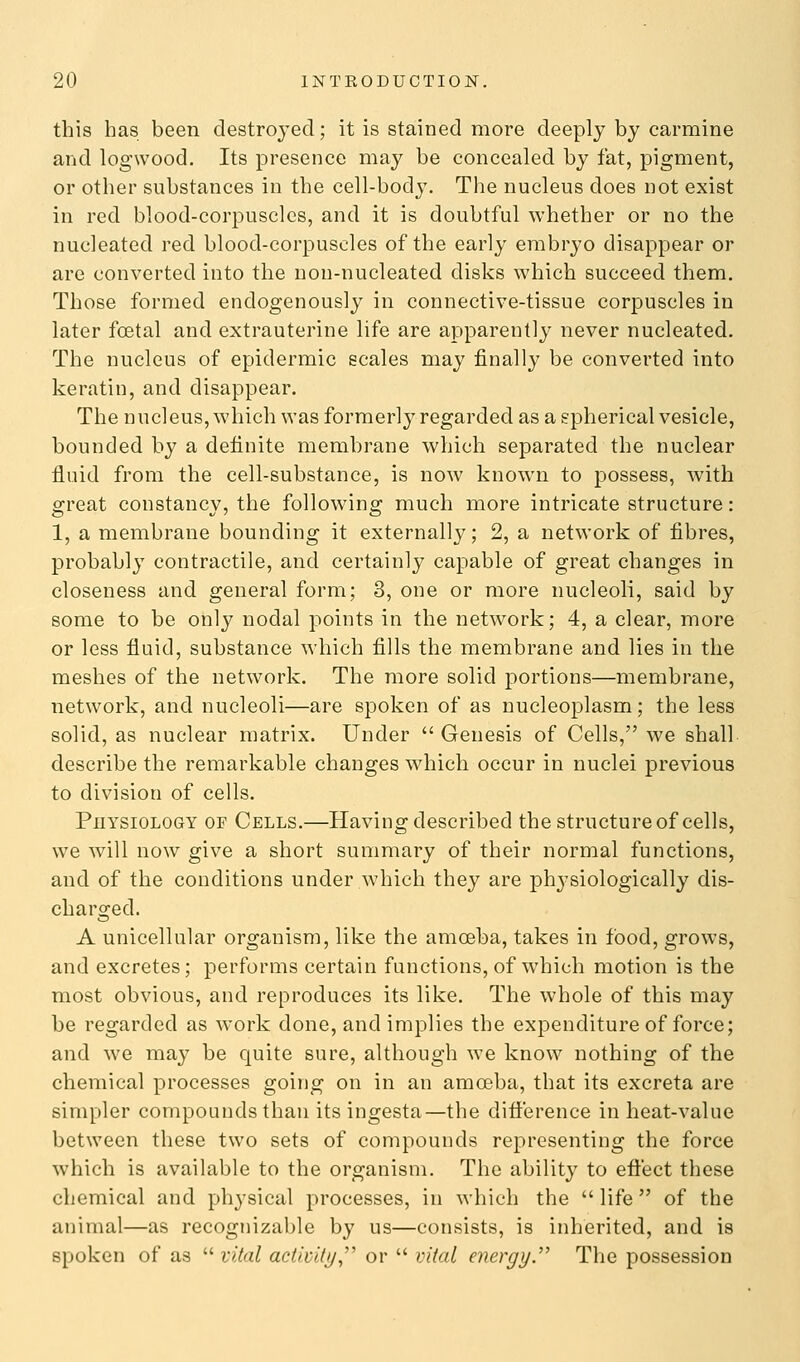 this has been destroyed; it is stained more deeply by carmine and logwood. Its presence may be concealed by fat, pigment, or other substances in the cell-body. The nucleus does not exist in red blood-corpuscles, and it is doubtful whether or no the nucleated red blood-corpuscles of the early embryo disappear or are converted into the non-nucleated disks which succeed them. Those formed endogenously in connective-tissue corpuscles in later foetal and extrauterine life are apparently never nucleated. The nucleus of epidermic scales may finally be converted into keratin, and disappear. The nucleus, which was formerly regarded as a spherical vesicle, bounded by a definite membrane which separated the nuclear fluid from the cell-substance, is now known to possess, with great constancy, the following much more intricate structure: 1, a membrane bounding it externally; 2, a network of fibres, probably contractile, and certainly capable of great changes in closeness and general form; 3, one or more nucleoli, said by some to be only nodal points in the network; 4, a clear, more or less fluid, substance which fills the membrane and lies in the meshes of the network. The more solid portions—membrane, network, and nucleoli—are spoken of as nucleoplasm; the less solid, as nuclear matrix. Under  Genesis of Cells, we shall describe the remarkable changes which occur in nuclei previous to division of cells. PnysiOLOGY OF Cells.—Having described the structure of cells, we will now give a short summary of their normal functions, and of the conditions under which they are physiologically dis- charged. A unicellular organism, like the amoeba, takes in food, grows, and excretes; performs certain functions, of w^iich motion is the most obvious, and reproduces its like. The whole of this may be regarded as work done, and implies the expenditure of force; and we may be quite sure, although we know nothing of the chemical processes going on in an amoeba, that its excreta are simpler compounds than its ingesta—the difterence in heat-value between these two sets of compounds representing the force which is available to the organism. The ability to eftect these chemical and physical processes, in which the  life of the animal—as recognizable by us—consists, is inherited, and is spoken of as  vital activUij,'' or  vital energy.'' The possession