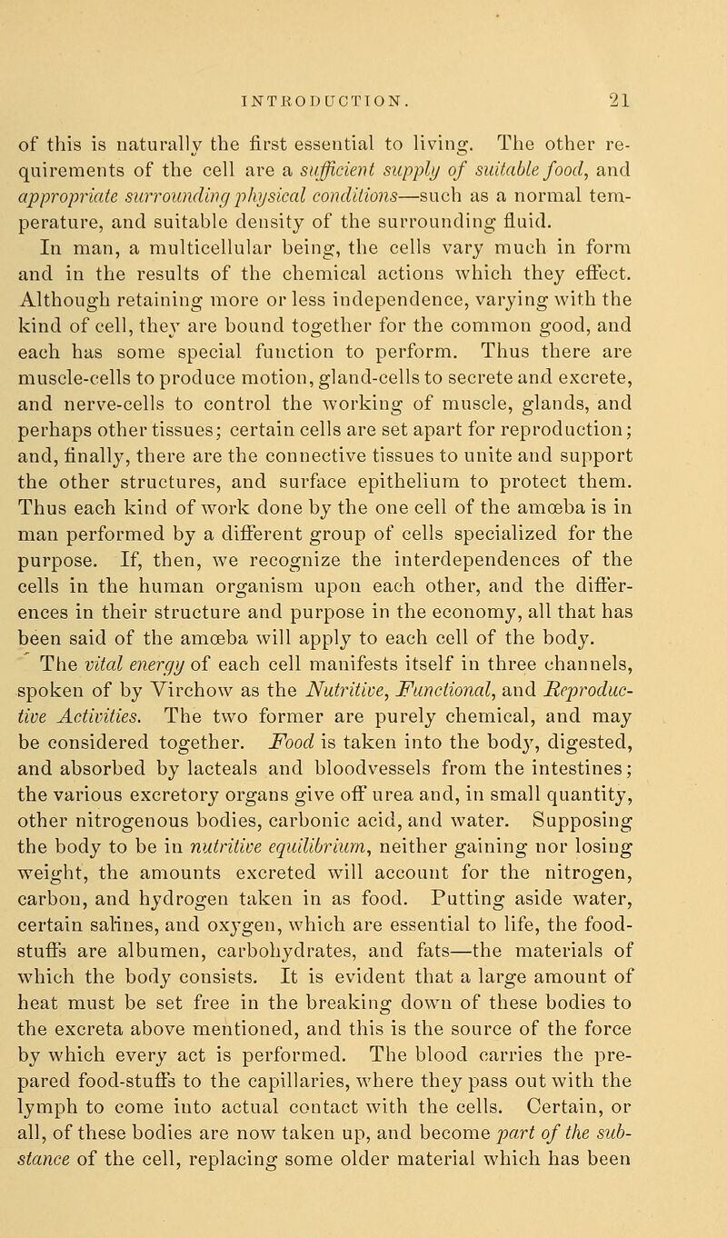 of this is naturally the first essential to living. The other re- quirements of the cell are a sufficient supply of suitable food, and appropriate surrounding physical conditions—such as a normal tem- perature, and suitable density of the surrounding fluid. In man, a multicellular being, the cells vary much in form and in the results of the chemical actions which they effect. Although retaining more or less independence, varying with the kind of cell, they are bound together for the common good, and each has some special function to perform. Thus there are muscle-cells to produce motion, gland-cells to secrete and excrete, and nerve-cells to control the working of muscle, glands, and perhaps other tissues; certain cells are set apart for reproduction; and, finally, there are the connective tissues to unite and support the other structures, and surface epithelium to protect them. Thus each kind of work done by the one cell of the amoeba is in man performed by a different group of cells specialized for the purpose. If, then, we recognize the interdependences of the cells in the human organism upon each other, and the difter- ences in their structure and purpose in the economy, all that has been said of the amceba will apply to each cell of the body. The vital energy of each cell manifests itself in three channels, spoken of by Virchow as the Nutritive, Functional, and Reproduc- tive Activities. The two former are purely chemical, and may be considered together. Food is taken into the bod}^ digested, and absorbed by lacteals and bloodvessels from the intestines; the various excretory organs give oflf urea and, in small quantity, other nitrogenous bodies, carbonic acid, and water. Supposing the body to be in nutritive equilibrium, neither gaining nor losing weight, the amounts excreted will account for the nitrogen, carbon, and hydrogen taken in as food. Putting aside water, certain salines, and oxj'gen, which are essential to life, the food- stuffs are albumen, carbohydrates, and fats—the materials of which the body consists. It is evident that a large amount of heat must be set free in the breaking down of these bodies to the excreta above mentioned, and this is the source of the force by which every act is performed. The blood carries the pre- pared food-stuffs to the capillaries, where they pass out with the lymph to come into actual contact with the cells. Certain, or all, of tViese bodies are now taken up, and become part of the sub- stance of the cell, replacing some older material which has been