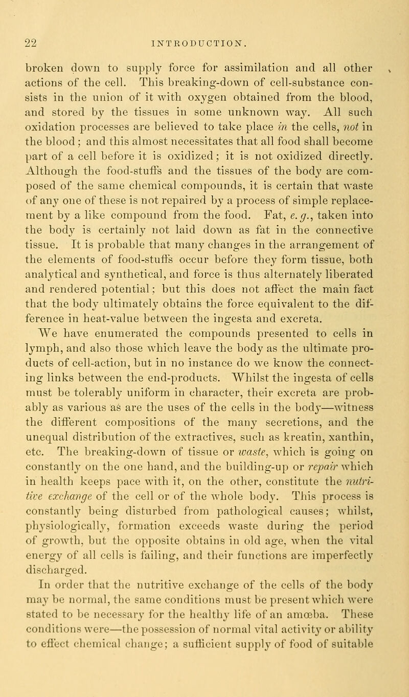 broken down to supply force for assimilation and all other actions of the cell. This breaking-down of cell-substance con- sists in the union of it with oxygen obtained from the blood, and stored by the tissues in some unknown way. All such oxidation processes are believed to take place in the cells, not in the blood; and this almost necessitates that all food shall become part of a cell before it is oxidized; it is not oxidized directly. Although the food-stuffs and the tissues of the body are com- posed of the same chemical compounds, it is certain that waste of any one of these is not repaired by a process of simple replace- ment by a like compound from the food. Fat, e.g., taken into the body is certainly not laid down as fat in the connective tissue. It is probable that many changes in the arrangement of the elements of food-stuffs occur before they form tissue, both analytical and synthetical, and force is thus alternately liberated and rendered potential; but this does not affect the main fact that the body ultimately obtains the force equivalent to the dif- ference in heat-value between the ingesta and excreta. We have enumerated the compounds presented to cells in lymph, and also those which leave the body as the ultimate pro- ducts of cell-action, but in no instance do we know^ the connect- ing links between the end-products. Whilst the ingesta of cells must be tolerably uniform in character, their excreta are prob- ably as various as are the uses of the cells in the body—witness the different compositions of the many secretions, and the unequal distribution of the extractives, such as kreatin, xanthin, etc. The breaking-down of tissue or waste, which is going on constantly on the one hand, and the building-up or repair which in health keeps pace with it, on the other, constitute the 7iuiri- tive exchange of the cell or of the whole body. This process is constantly being disturbed from pathological causes; whilst, physiologically, formation exceeds waste during the period of growth, but the opposite obtains in old age, when the vital energy of all cells is failing, and their functions are imperfectly discharged. In order that the nutritive exchange of the cells of the body may be normal, the same conditions must be present which were stated to be necessary for the healthy life of an amoeba. These conditions were—the possession of normal vital activity or ability to effect chemical change; a sufficient supply of food of suitable