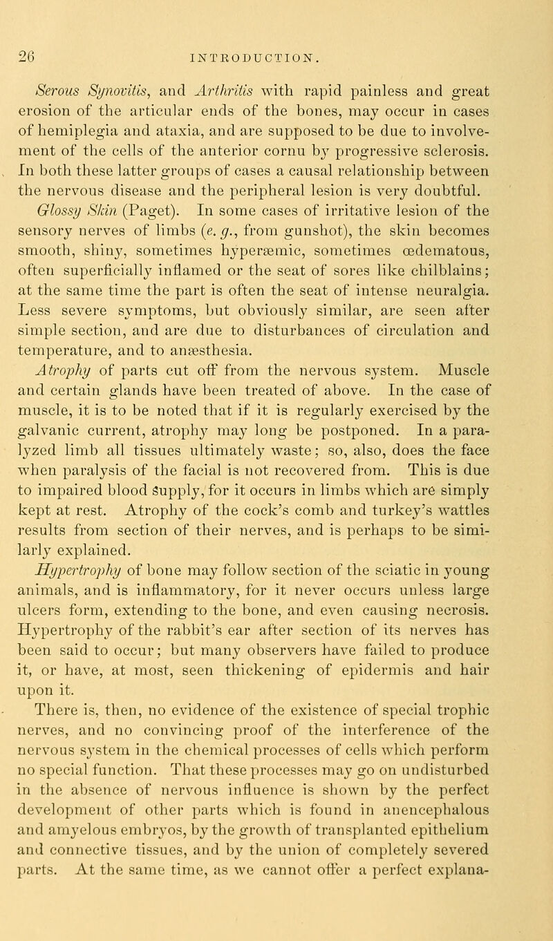Serous Synovitis, and Arthritis with rapid painless and great erosion of the articuhxr ends of the bones, may occur in cases of hemiplegia and ataxia, and are supposed to be due to involve- ment of the cells of the anterior cornu by progressive sclerosis. In both these latter groups of cases a causal relationship between the nervous disease and the peripheral lesion is very doubtful. Glossy Skin (Paget). In some cases of irritative lesion of the sensory nerves of limbs (e.g., from gunshot), the skin becomes smooth, shiny, sometimes hypereemic, sometimes oedematous, often superficially inflamed or the seat of sores like chilblains; at the same time the part is often the seat of intense neuralgia. Less severe symptoms, but obviously similar, are seen after simple section, and are due to disturbances of circulation and temperature, and to ansesthesia. Atrophy of parts cut off from the nervous system. Muscle and certain glands have been treated of above. In the case of muscle, it is to be noted that if it is regularly exercised by the galvanic current, atrophy may long be postponed. In a para- lyzed limb all tissues ultimately waste; so, also, does the face when paralysis of the facial is not recovered from. This is due to impaired blood Supply, for it occurs in limbs which are simply kept at rest. Atrophy of the cock's comb and turkey's wattles results from section of their nerves, and is perhaps to be simi- larly explained. Hypertrophy of bone may follow section of the sciatic in young animals, and is inflammatory, for it never occurs unless large ulcers form, extending to the bone, and even causing necrosis. Hypertrophy of the rabbit's ear after section of its nerves has been said to occur; but many observers have failed to produce it, or have, at most, seen thickening of epidermis and hair upon it. There is, then, no evidence of the existence of special trophic nerves, and no convincing proof of the interference of the nervous system in the chemical processes of cells which perform no special function. That these processes may go on undisturbed in the absence of nervous influence is shown by the perfect development of other parts which is found in anencephalous and amyelous embryos, by the growth of transplanted epithelium and connective tissues, and by the union of completely severed parts. At the same time, as we cannot offer a perfect explana-