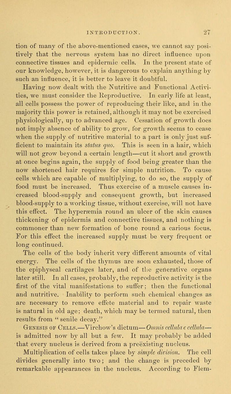 tion of many of the above-mentioned cases, we cannot say posi- tively that the nervous system has no direct influence upon connective tissues and epidermic cells. In the present state of our knowledge, however, it is dangerous to explain anything by such an influence, it is better to leave it doubtful. Having now dealt with the Nutritive and Functional Activi- ties, we must consider the Reproductive. In early life at least, all cells possess the power of reproducing their like, and in the majority this power is retained, although it may not be exercised physiologicall}^ up to advanced age. Cessation of growth does not imply absence of ability to grow, for growth seems to cease when the supply of nutritive material to a part is only just suf- ficient to maintain its status quo. This is seen in a hair, which will not grow beyond a certain length—cut it short and growth at once begins again, the supply of food being greater than the now shortened hair requires for simple nutrition. To cause cells which are capable of multiplying, to do so, the supply of food must be increased. Thus exercise of a muscle causes in- creased blood-supply and consequent growth, but increased blood-supply to a working tissue, without exercise, will not have this effect. The hypersemia round an ulcer of the skin causes thickening of epidermis and connective tissues, and nothing is commoner than new formation of bone round a carious focus. For this effect the increased supply must be very frequent or long continued. The cells of the body inherit very different amounts of vital energy. The cells of the thymus are soon exhausted, those of the epiphyseal cartilages later, and of the generative organs later still. In all cases, probably, the reproductive activity is the first of the vital manifestations to suffer; then the functional and nutritive. Inability to perform such chemical changes as are necessary to remove effete material and to repair waste is natural in old age; death, which may be termed natural, then results from  senile decay. Genesis of Cells.—Yirchow's dictum—Omnis cellida e cellula— is admitted now by all but a few. It may probably be added that every nucleus is derived from a preexisting nucleus. Multiplication of cells takes place by simjde division. The cell divides generally into two; and the change is preceded by remarkable appearances in the nucleus. According to Flem-
