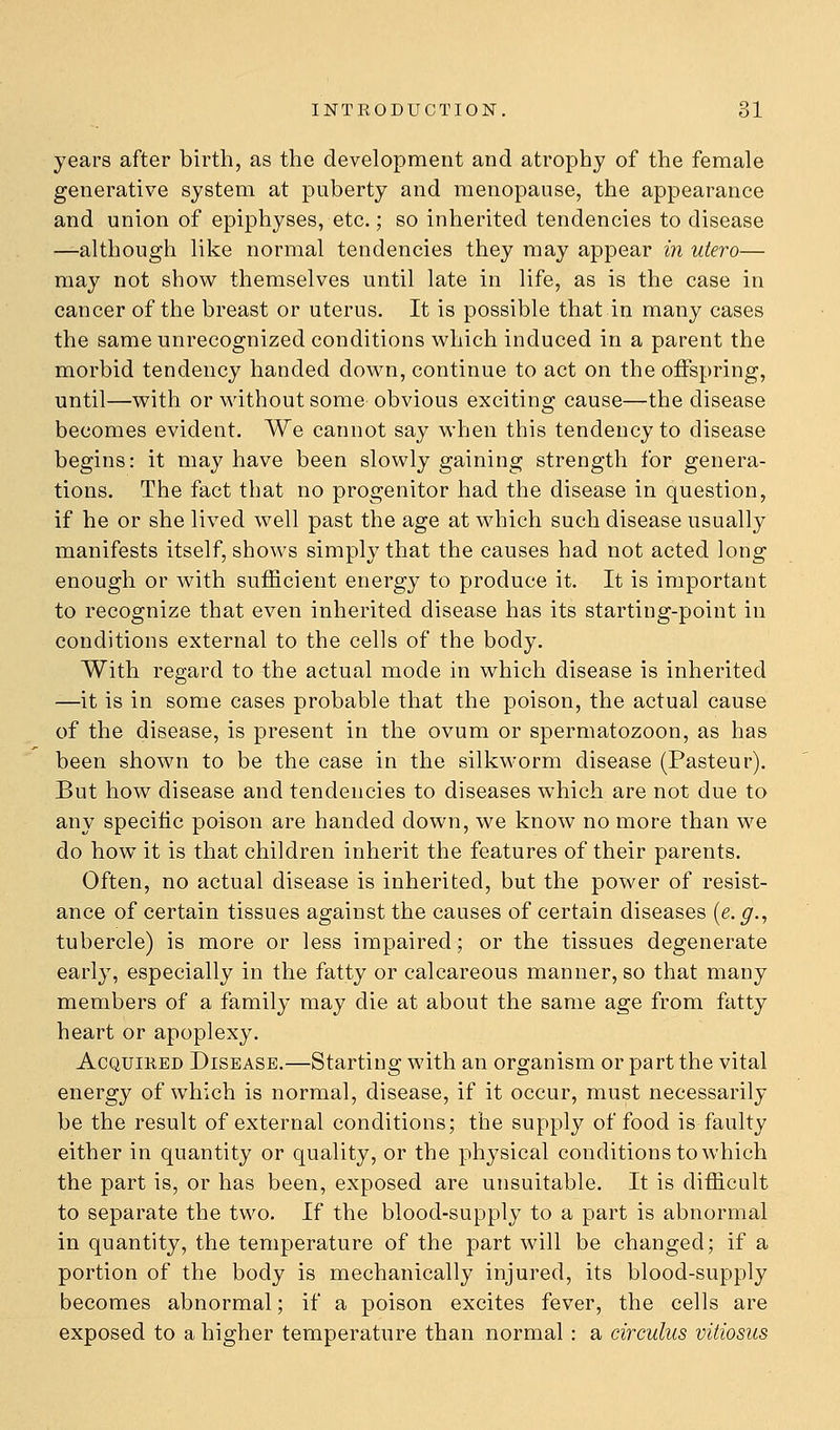 years after birth, as the development and atrophy of the female generative system at puberty and menopause, the appearance and union of epiphyses, etc.; so inherited tendencies to disease —although like normal tendencies they may appear in utero— may not show themselves until late in life, as is the case in cancer of the breast or uterus. It is possible that in many cases the same unrecognized conditions which induced in a parent the morbid tendency handed down, continue to act on the offspring, until—with or without some obvious exciting cause—the disease becomes evident. We cannot say when this tendency to disease begins: it may have been slowly gaining strength for genera- tions. The fact that no progenitor had the disease in question, if he or she lived well past the age at which such disease usually manifests itself, shows simply that the causes had not acted long enough or with sufficient energy to produce it. It is important to recognize that even inherited disease has its starting-point in conditions external to the cells of the body. With regard to the actual mode in which disease is inherited —it is in some cases probable that the poison, the actual cause of the disease, is present in the ovum or spermatozoon, as has been shown to be the case in the silkworm disease (Pasteur). But how disease and tendencies to diseases which are not due to any speciiic poison are handed down, we know no more than we do how it is that children inherit the features of their parents. Often, no actual disease is inherited, but the power of resist- ance of certain tissues against the causes of certain diseases {e. g.^ tubercle) is more or less impaired; or the tissues degenerate early, especially in the fatty or calcareous manner, so that many members of a family may die at about the same age from fatty heart or apoplexy. AcQUiKED Disease.—Starting with an organism or part the vital energy of which is normal, disease, if it occur, must necessarily be the result of external conditions; the supply of food is faulty either in quantity or quality, or the physical conditions to which the part is, or has been, exposed are unsuitable. It is difficult to separate the two. If the blood-supply to a part is abnormal in quantity, the temperature of the part will be changed; if a portion of the body is mechanically injured, its blood-supply becomes abnormal; if a poison excites fever, the cells are exposed to a higher temperature than normal: a circulus vitiosus