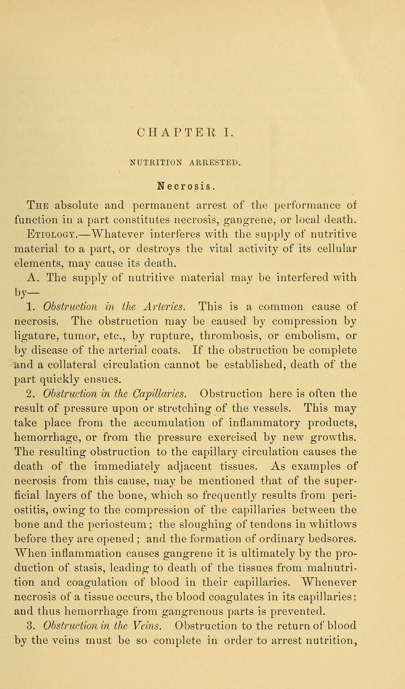 NUTRITION ARRESTED. Necrosis. The absolute and permanent arrest of the performance of function in a part constitutes necrosis, gangrene, or local death. Etiology.—Whatever interferes with the supply of nutritive material to a part, or destroys the vital activity of its cellular elements, may cause its death. A. The supply of nutritive material may be interfered with by- 1. Obstruction in the Arteries. This is a common cause of necrosis. The obstruction may be caused by compression by ligature, tumor, etc., by rupture, thrombosis, or embolism, or by disease of the arterial coats. If the obstruction be complete 'and a collateral circulation cannot be established, death of the part quickly ensues. 2. Obstruction in the Capillaries. Obstruction here is often the result of pressure upon or stretching of the vessels. This may take place from the accumulation of inflammatory products, hemorrhage, or from the pressure exercised by new growths. The resulting obstruction to the capillary circulation causes the death of the immediately adjacent tissues. As examples of necrosis from this cause, may be mentioned that of the super- ficial layers of the bone, which so frequently results from peri- ostitis, owing to the compression of the capillaries between the bone and the periosteum; the sloughing of tendons in whitlows before they are opened ; and the formation of ordinary bedsores. When inflammation causes gangrene it is ultimately by the pro- duction of stasis, leading to death of the tissues from malnutri- tion and coagulation of blood in their capillaries. Whenever necrosis of a tissue occurs, the blood coagulates in its capillaries; and thus hemorrhage from gangrenous parts is prevented. 3. Obstruction in the Veins. Obstruction to the return of blood by the veins must be so complete in order to arrest nutrition,