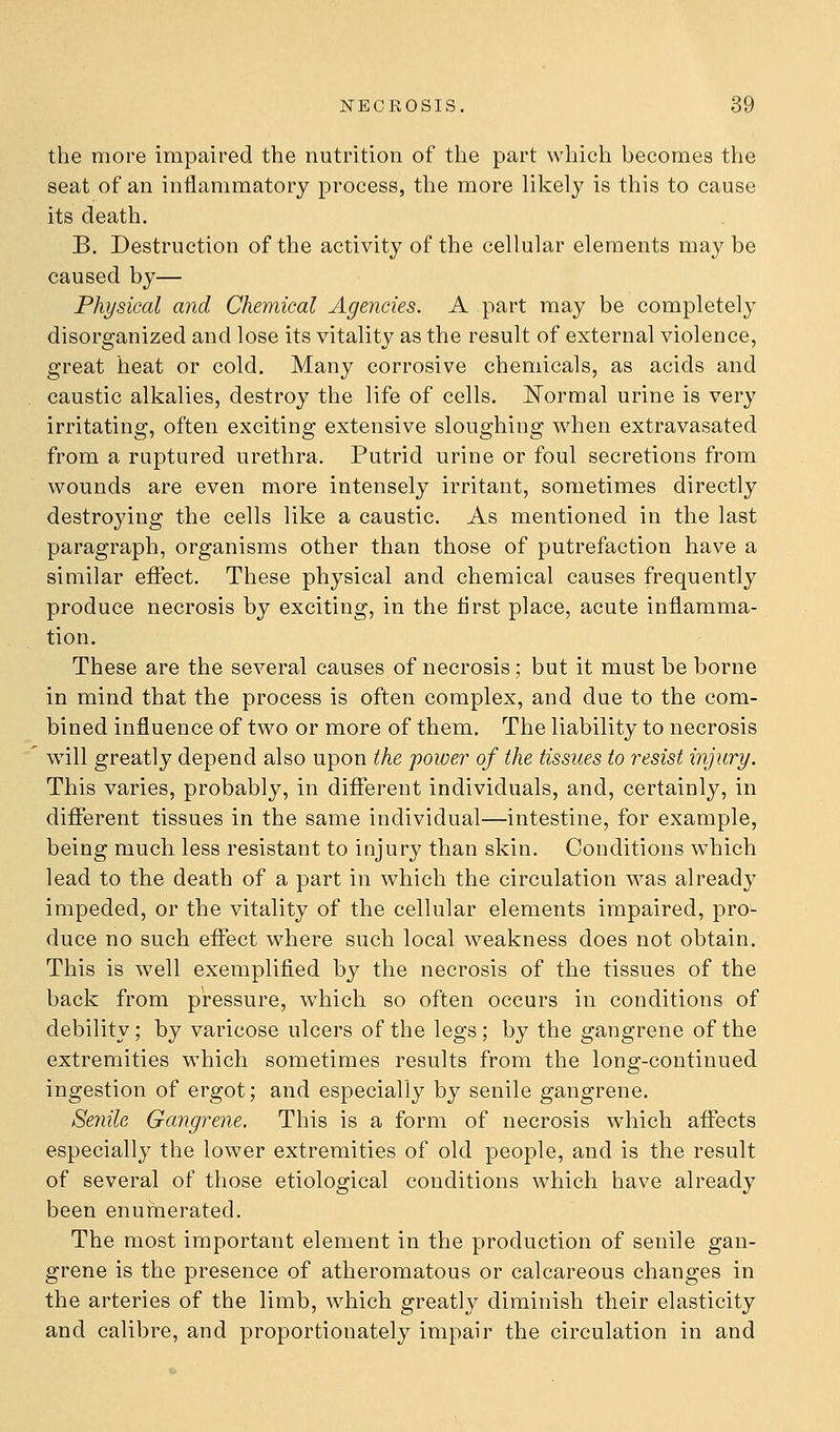 the more impaired the nutrition of the part which becomes the seat of an inflammatory process, the more likely is this to cause its death. B. Destruction of the activity of the cellular elements maybe caused by— Physical and Chemical Agencies. A part may be completely disorganized and lose its vitality as the result of external violence, great heat or cold. Many corrosive chemicals, as acids and caustic alkalies, destroy the life of cells. ISTormal urine is very irritating, often exciting extensive sloughing when extravasated from a ruptured urethra. Putrid urine or foul secretions from wounds are even more intensely irritant, sometimes directly destroying the cells like a caustic. As mentioned in the last paragraph, organisms other than those of putrefaction have a similar eifect. These physical and chemical causes frequently produce necrosis by exciting, in the first place, acute inflamma- tion. These are the several causes of necrosis; but it must be borne in mind that the process is often complex, and due to the com- bined influence of two or more of them. The liability to necrosis will greatly depend also upon the power of the tissues to resist injury. This varies, probably, in different individuals, and, certainly, in different tissues in the same individual—intestine, for example, being much less resistant to injury than skin. Conditions which lead to the death of a part in which the circulation was already impeded, or the vitality of the cellular elements impaired, pro- duce no such effect where such local weakness does not obtain. This is well exemplified by the necrosis of the tissues of the back from pressure, which so often occurs in conditions of debility; by varicose ulcers of the legs; by the gangrene of the extremities which sometimes results from the long-continued ingestion of ergot; and especially by senile gangrene. Se7iile Gangrene. This is a form of necrosis which affects especially the lower extremities of old people, and is the result of several of those etiological conditions which have already been enumerated. The most important element in the production of senile gan- grene is the presence of atheromatous or calcareous changes in the arteries of the limb, which greatl}^ diminish their elasticity and calibre, and proportionately impair the circulation in and