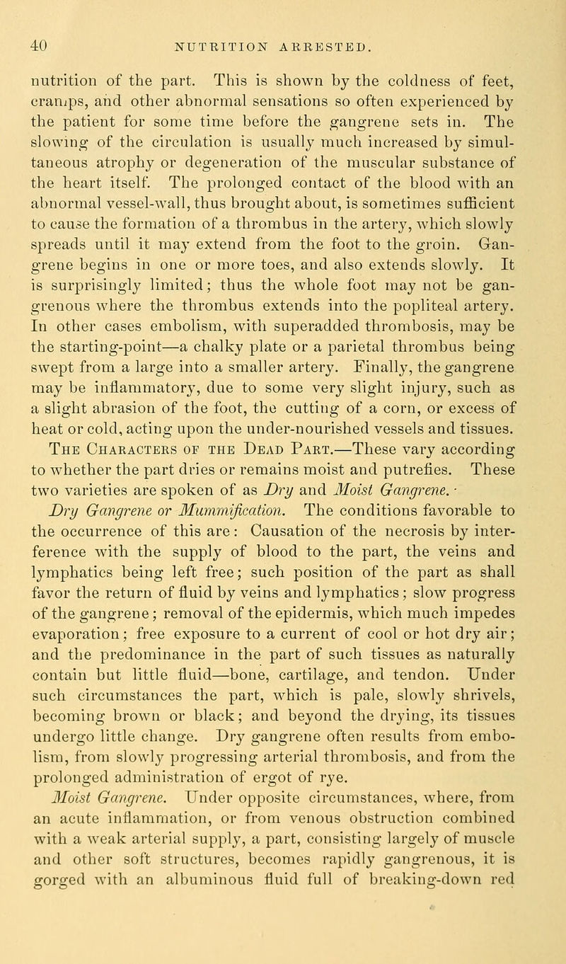 nutrition of the part. This is shown by the coldness of feet, cranips, and other abnormal sensations so often experienced by the patient for some time before the gangrene sets in. The slowing of the circulation is usually much increased by simul- taneous atrophy or degeneration of the muscular substance of the heart itself. The prolonged contact of the blood with an abnormal vessel-wall, thus brought about, is sometimes sufficient to cause the formation of a thrombus in the artery, which slowly spreads until it may extend from the foot to the groin. Gan- grene begins in one or more toes, and also extends slowly. It is surprisingly limited; thus the whole foot may not be gan- grenous where the thrombus extends into the popliteal artery. In other cases embolism, with superadded thrombosis, may be the starting-point—a chalky plate or a parietal thrombus being swept from a large into a smaller artery. Finally, the gangrene may be inflammatory, due to some very slight injury, such as a slight abrasion of the foot, the cutting of a corn, or excess of heat or cold, acting upon the under-nourished vessels and tissues. The Characters of the Dead Part.—These vary according to whether the part dries or remains moist and putrefies. These two varieties are spoken of as Dry and Moist Gangrene. ■ Dry Gangrene or Mummification. The conditions favorable to the occurrence of this are: Causation of the necrosis by inter- ference with the supply of blood to the part, the veins and lymphatics being left free; such position of the part as shall favor the return of fluid by veins and lymphatics; slow progress of the gangrene; removal of the epidermis, which much impedes evaporation; free exposure to a current of cool or hot dry air; and the predominance in the part of such tissues as naturally contain but little fluid—bone, cartilage, and tendon. Under such circumstances the part, which is pale, slowly shrivels, becoming brown or black; and beyond the drying, its tissues undergo little change. Dry gangrene often results from embo- lism, from slowly progressing arterial thrombosis, and from the prolonged administration of ergot of rye. Moist Gangrene. Under opposite circumstances, where, from an acute inflammation, or from venous obstruction combined with a weak arterial supply, a part, consisting largely of muscle and other soft structures, becomes rapidly gangrenous, it is gorged with an albuminous fluid full of breaking-down red