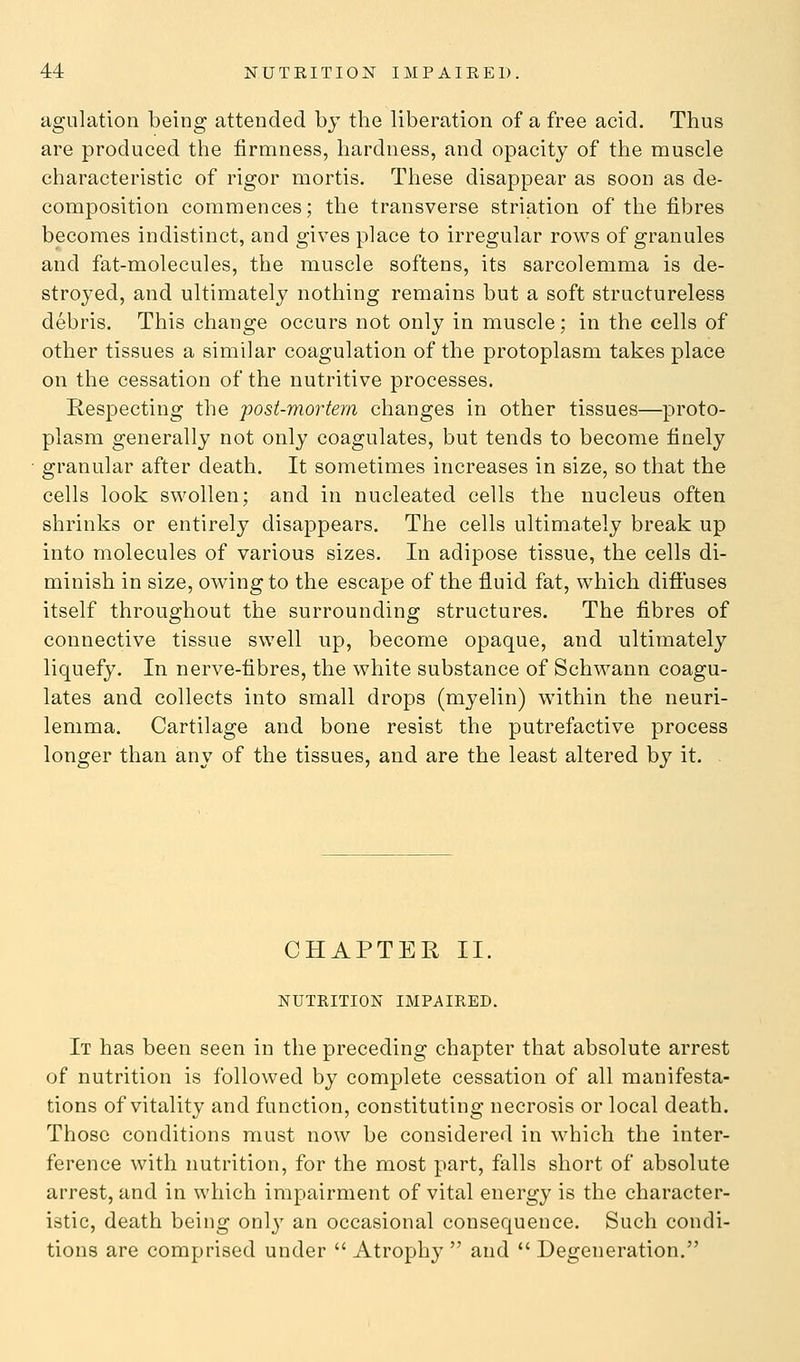agulation being attended by the liberation of a free acid. Thus are produced the firmness, hardness, and opacity of the muscle characteristic of rigor mortis. These disappear as soon as de- composition commences; the transverse striation of the fibres becomes indistinct, and gives place to irregular rows of granules and fat-molecules, the muscle softens, its sarcolemma is de- stroyed, and ultimately nothing remains but a soft structureless debris. This change occurs not only in muscle; in the cells of other tissues a similar coagulation of the protoplasm takes place on the cessation of the nutritive processes. Respecting the post-mortem changes in other tissues—proto- plasm generally not only coagulates, but tends to become finely granular after death. It sometimes increases in size, so that the cells look swollen; and in nucleated cells the nucleus often shrinks or entirely disappears. The cells ultimately break up into molecules of various sizes. In adipose tissue, the cells di- minish in size, owing to the escape of the fluid fat, which diffuses itself throughout the surrounding structures. The fibres of connective tissue swell up, become opaque, and ultimately liquefy. In nerve-fibres, the white substance of Schwann coagu- lates and collects into small drops (myelin) within the neuri- lemma. Cartilage and bone resist the putrefactive process longer than any of the tissues, and are the least altered by it. CHAPTER II. NUTRITION IMPAIRED. It has been seen in the preceding chapter that absolute arrest of nutrition is followed by complete cessation of all manifesta- tions of vitality and function, constituting necrosis or local death. Those conditions must now be considered in which the inter- ference with nutrition, for the most part, falls short of absolute arrest, and in which impairment of vital energy is the character- istic, death being only an occasional consequence. Such condi- tions are comprised under  Atrophy  and  Degeneration.
