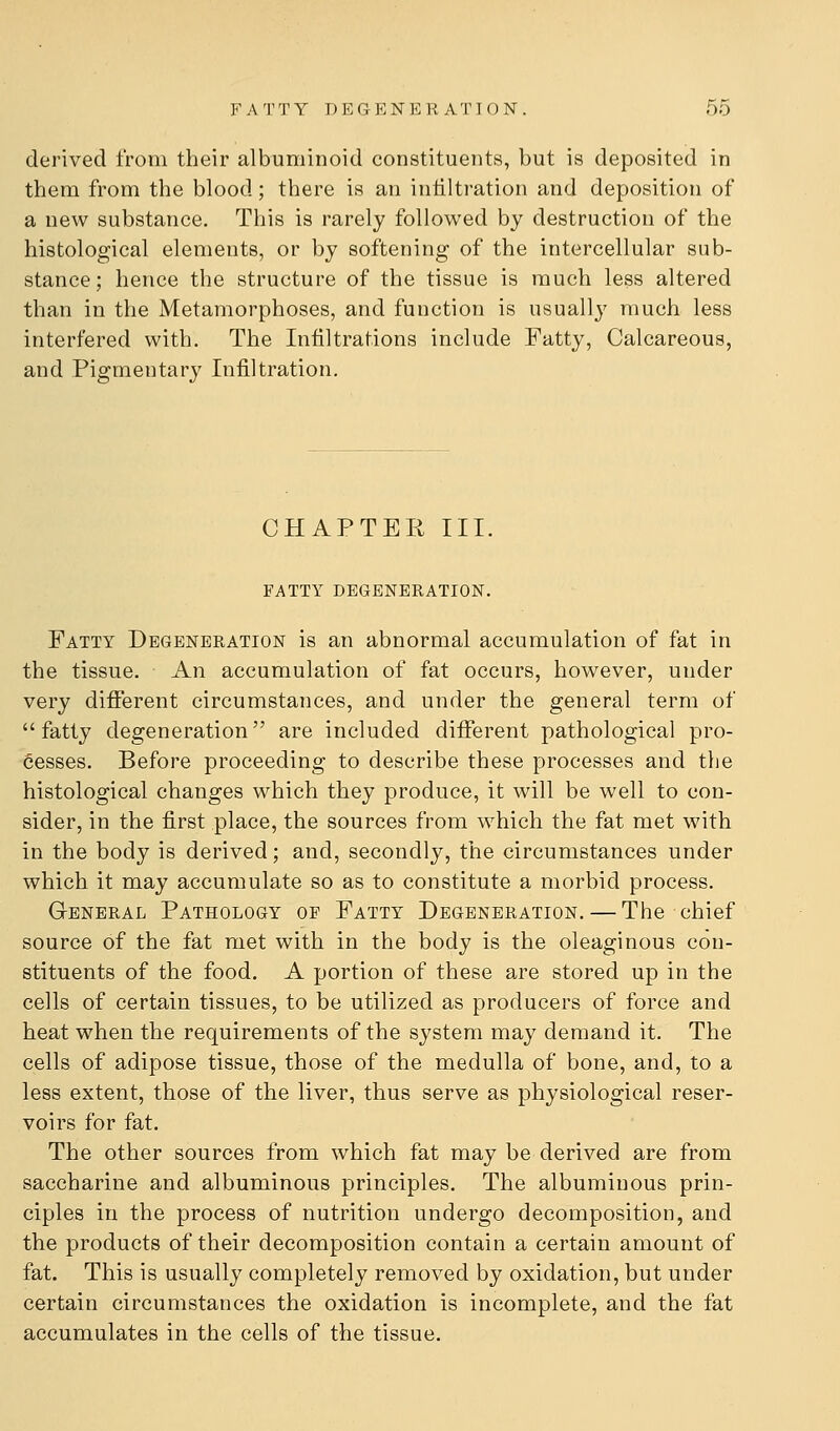 derived from their albuminoid constituents, but is deposited in them from the blood; there is an intiltration and deposition of a new substance. This is rarely followed by destruction of the histological elements, or by softening of the intercellular sub- stance; hence the structure of the tissue is much less altered than in the Metamorphoses, and function is usually much less interfered with. The Infiltrations include Fatty, Calcareous, and Pigmentary Infiltration. CHAPTER III. FATTY DEGENERATION. Fatty Degeneration is an abnormal accumulation of fat in the tissue. An accumulation of fat occurs, however, under very different circumstances, and under the general term of  fatty degeneration are included different pathological pro- cesses. Before proceeding to describe these processes and the histological changes which they produce, it will be well to con- sider, in the first place, the sources from which the fat met with in the body is derived; and, secondly, the circumstances under which it may accumulate so as to constitute a morbid process. General Pathology of Fatty Degeneration. — The chief source of the fat met with in the body is the oleaginous con- stituents of the food. A portion of these are stored up in the cells of certain tissues, to be utilized as producers of force and heat when the requirements of the system may demand it. The cells of adipose tissue, those of the medulla of bone, and, to a less extent, those of the liver, thus serve as physiological reser- voirs for fat. The other sources from which fat may be derived are from saccharine and albuminous principles. The albuminous prin- ciples in the process of nutrition undergo decomposition, and the products of their decomposition contain a certain amount of fat. This is usually completely removed by oxidation, but under certain circumstances the oxidation is incomplete, and the fat accumulates in the cells of the tissue.