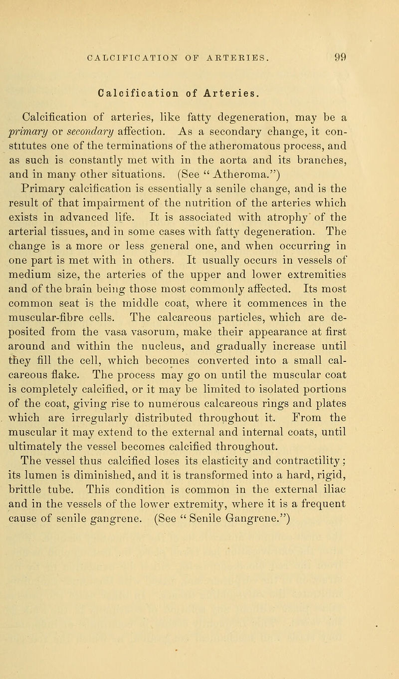 Calcification of Arteries. Calcification of arteries, like fatty degeneration, may be a jprimary or secondary affection. As a secondary change, it con- stitutes one of the terminations of the atheromatous process, and as such is constantly met with in the aorta and its branches, and in many other situations. (See  Atheroma.) Primary calcification is essentially a senile change, and is the result of that impairment of the nutrition of the arteries which exists in advanced life. It is associated with atrophy of the arterial tissues, and in some cases with fatty degeneration. The change is a more or less general one, and when occurring in one part is met with in others. It usually occurs in vessels of medium size, the arteries of the upper and lower extremities and of the brain being those most commonly affected. Its most common seat is the middle coat, where it commences in the muscular-fibre cells. The calcareous particles, which are de- posited from the vasa vasorum, make their appearance at first around and within the nucleus, and gradually increase until they fill the cell, which becomes converted into a small cal- careous flake. The process may go on until the muscular coat is completely calcified, or it may be limited to isolated portions of the coat, giving rise to numerous calcareous rings and plates which are irregularly distributed throughout it. From the muscular it may extend to the external and internal coats, until ultimately the vessel becomes calcified throughout. The vessel thus calcified loses its elasticity and contractility; its lumen is diminished, and it is transformed into a hard, rigid, brittle tube. This condition is common in the external iliac and in the vessels of the low^er extremity, where it is a frequent cause of senile gangrene. (See  Senile Gangrene.)