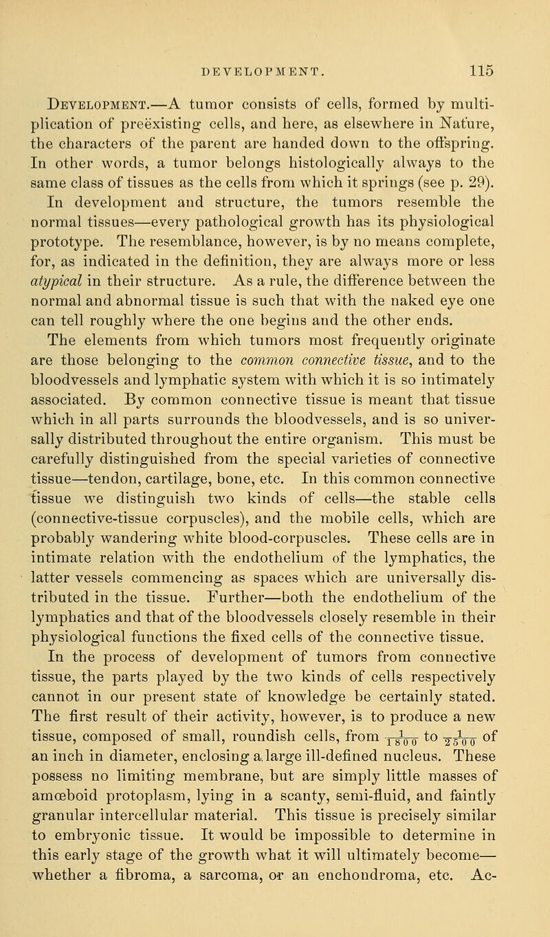 Development.—A tumor consists of cells, formed by multi- plication of preexisting cells, and here, as elsewhere in Nature, the characters of the parent are handed down to the offspring. In other words, a tumor belongs histologically always to the same class of tissues as the cells from which it springs (see p. 29). In development and structure, the tumors resemble the normal tissues—every pathological growth has its physiological prototype. The resemblance, however, is by no means complete, for, as indicated in the definition, they are always more or less atypical in their structure. As a rule, the difference between the normal and abnormal tissue is such that with the naked eye one can tell roughly where the one begins and the other ends. The elements from which tumors most frequently originate are those belonging to the common connective tissue, and to the bloodvessels and lymphatic system with which it is so intimately associated. By common connective tissue is meant that tissue which in all parts surrounds the bloodvessels, and is so univer- sally distributed throughout the entire organism. This must be carefully distinguished from the special varieties of connective tissue—tendon, cartilage, bone, etc. In this common connective tissue we distinguish two kinds of cells—the stable cells (connective-tissue corpuscles), and the mobile cells, which are probably wandering white blood-corpuscles. These cells are in intimate relation with the endothelium of the lymphatics, the latter vessels commencing as spaces which are universally dis- tributed in the tissue. Further—both the endothelium of the lymphatics and that of the bloodvessels closely resemble in their physiological functions the fixed cells of the connective tissue. In the process of development of tumors from connective tissue, the parts played by the two kinds of cells respectively cannot in our present state of knowledge be certainly stated. The first result of their activity, however, is to produce a new tissue, composed of small, roundish cells, from y^qo ^^ tfot ^^ an inch in diameter, enclosing a.large ill-defined nucleus. These possess no limiting membrane, but are simply little masses of amoeboid protoplasm, lying in a scanty, semi-fluid, and faintly granular intercellular material. This tissue is precisely similar to embryonic tissue. It would be impossible to determine in this early stage of the growth what it will ultimately become— whether a fibroma, a sarcoma, or an enchondroma, etc. Ac-