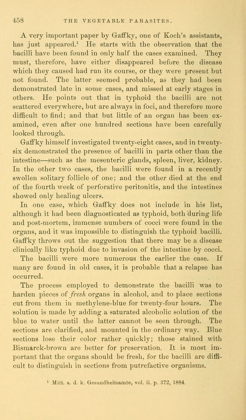 A very important paper by Gaffky, one of Koch's assistants, has just appeared.^ He starts with the observation that the bacilli have been found in only half the cases examined. They must, therefore, have either disappeared before the disease which they caused had run its course, or they were present but not found. The latter seemed probable, as they had been demonstrated late in some cases, and missed at early stages in others. He points out that in typhoid the bacilli are not scattered everywhere, but are always in foci, and therefore more difficult to find; and that but little of an organ has been ex- amined, even after one hundred sections have been carefully looked through. Gaffky himself investigated twenty-eight cases, and in twenty- six demonstrated the presence of bacilli in parts other than the intestine—such as the mesenteric glands, spleen, liver, kidney. In the other two cases, the bacilli were found in a recently swollen solitary follicle of one; and the other died at the end of the fourth week of perforative peritonitis, and the intestines showed only healing ulcers. In one case, which Gaffky does not include in his list, although it had been diagnosticated as typhoid, both 'during life and post-mortem, immense numbers of cocci were found in the organs, and it was impossible to distinguish the typhoid bacilli. Gaffky throws out the suggestion that there may be a disease clinically like typhoid due to invasion of the intestine by cocci. The bacilli were more numerous the earlier the case. If many are found in old cases, it is probable that a relapse has occurred. The process employed to demonstrate the bacilli was to harden pieces of fresh organs in alcohol, and to place sections cut from them in methylene-blue for twenty-four hours. The solution is made by adding a saturated alcoholic solution of the blue to water until the latter cannot be seen through. The sections are clarified, and mounted in the ordinary way. Blue sections lose their color rather quickly; those stained with Bismarck-brown are better for preservation. It is most im- portant that the organs should be fresh, for the bacilli are diffi- cult to distinguish in sections from putrefactive organisms. 1 Mitt. a. d. k. Gesundheitsamte, vol. ii. p. 372, 1884.
