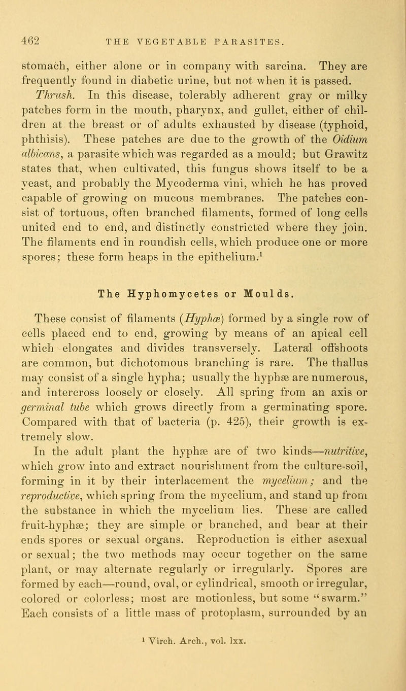 stomach, either alone or in company with sarcina. They are frequently found in diabetic urine, but not when it is passed. Thrush. In this disease, tolerably adherent gray or milky patches form in the mouth, pharynx, and gullet, either of chil- dren at the breast or of adults exhausted by disease (typhoid, phthisis). These patches are due to the growth of the Oidium albicans, a parasite which was regarded as a mould; but Grawitz states that, when cultivated, this fungus shows itself to be a yeast, and probably the Mycoderma vini, which he has proved capable of growing on mucous membranes. The patches con- sist of tortuous, often branched filaments, formed of long cells united end to end, and distinctly constricted where they join. The filaments end in roundish cells, which produce one or more spores; these form heaps in the epithelium.' The Hyphomycetes or Moulds. These consist of filaments (Hyphoe) formed by a single row of cells placed end to end, growing by means of an apical cell which elongates and divides transversely. Lateral oftshoots are common, but dichotomous branching is rare. The thallus may consist of a single hypha; usually the hyphse are numerous, and intercross loosely or closely. All spring from an axis or germinal tube which grows directly from a germinating spore. Compared with that of bacteria (p. 425), their growth is ex- tremely slow. In the adult plant the hyphee are of two kinds—nutritive, which grow into and extract nourishment from the culture-soil, forming in it by their interlacement the m.yceliiuii; and the reproductive, which spring from the mycelium, and stand up from the substance in which the mycelium lies. These are called fruit-hyphse; they are simple or branched, and bear at their ends spores or sexual organs. Reproduction is either asexual or sexual; the two methods may occur together on the same plant, or may alternate regularly or irregularly. Spores are formed by each—round, oval, or cylindrical, smooth or irregular, colored or colorless; most are motionless, but some swarm. Each consists of a little mass of protoplasm, surrounded by an 1 Virch. Arch., vol. Ixx.