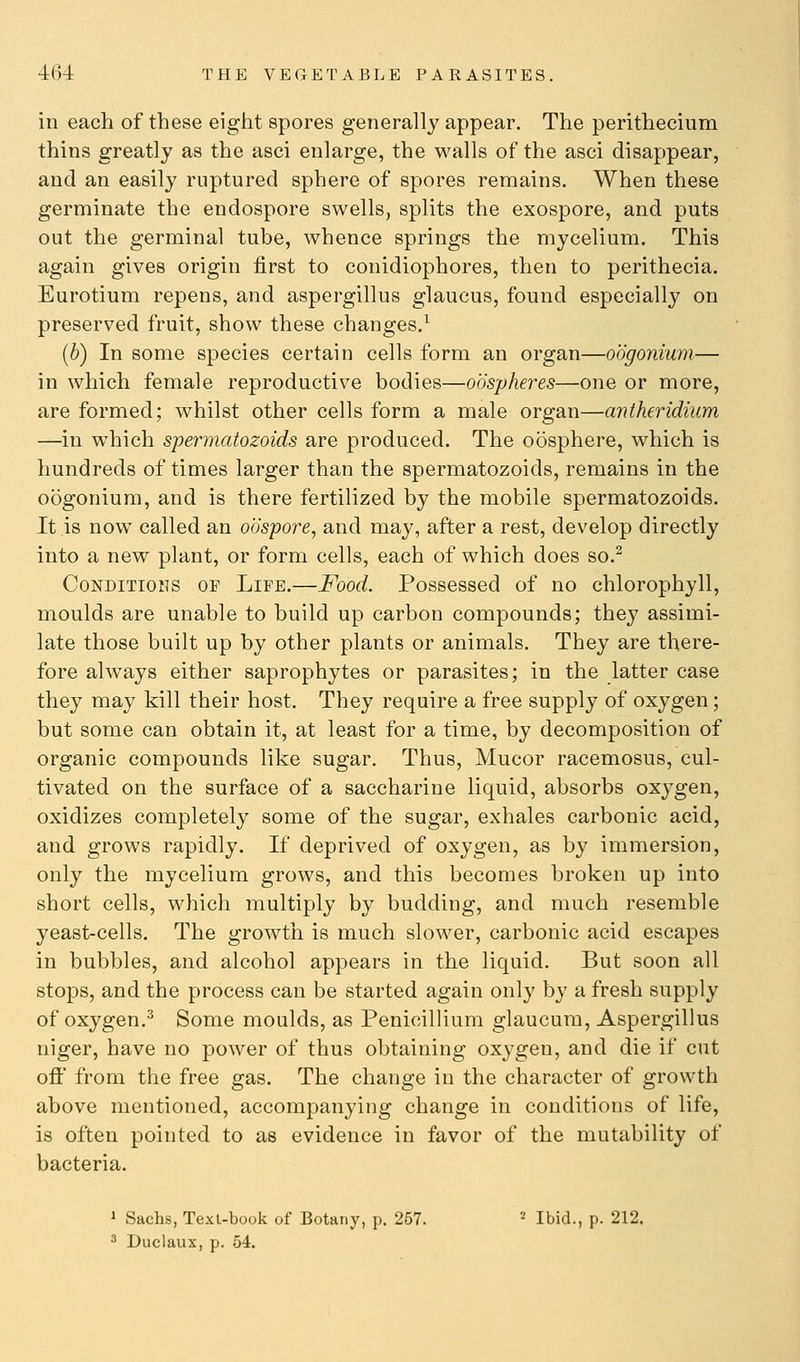 in each of these eight spores generally appear. The perithecinm thins greatly as the asci enlarge, the walls of the asci disappear, and an easily ruptured sphere of spores remains. When these germinate the endospore swells, splits the exospore, and puts out the germinal tube, whence springs the mycelium. This again gives origin first to conidiophores, then to perithecia. Eurotium repens, and aspergillus glaucus, found especially on preserved fruit, show these changes.^ (6) In some species certain cells form an organ—oogonium— in which female reproductive bodies—oospheres—one or more, are formed; whilst other cells form a male organ—antheridium —in which spermatozoids are produced. The oosphere, which is hundreds of times larger than the spermatozoids, remains in the oogonium, and is there fertilized by the mobile spermatozoids. It is now called an oospore, and may, after a rest, develop directly into a new plant, or form cells, each of which does so.^ Conditions of Life.—Food. Possessed of no chlorophyll, moulds are unable to build up carbon compounds; they assimi- late those built up by other plants or animals. They are there- fore always either saprophytes or parasites; in the latter case they may kill their host. They require a free supply of oxygen; but some can obtain it, at least for a time, by decomposition of organic compounds like sugar. Thus, Mucor racemosus, cul- tivated on the surface of a saccharine liquid, absorbs oxygen, oxidizes completely some of the sugar, exhales carbonic acid, and grows rapidly. If deprived of oxygen, as by immersion, only the mycelium grows, and this becomes broken up into short cells, which multiply by budding, and much resemble yeast-cells. The growth is much slower, carbonic acid escapes in bubbles, and alcohol appears in the liquid. But soon all stops, and the process can be started again only by a fresh supply of oxygen.^ Some moulds, as Penicillium glaucura, Aspergillus niger, have no power of thus obtaining oxygen, and die if cut ofl' from the free gas. The change in the character of growth above mentioned, accompanying change in conditions of life, is often pointed to as evidence in favor of the mutability of bacteria. 1 Sachs, Texl-book of Botany, p. 267. '•' Ibid., p. 212.