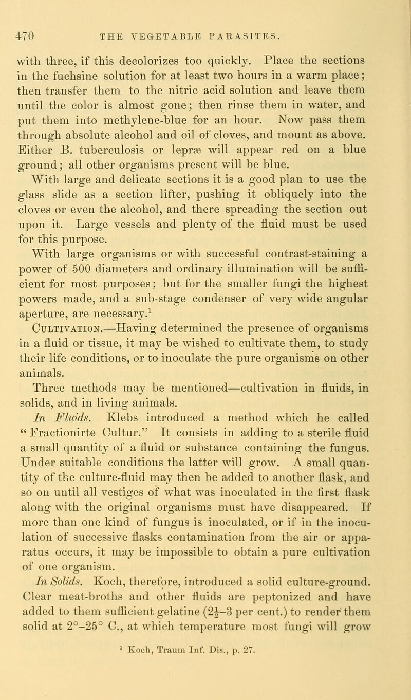 with three, if this decolorizes too quickly. Place the sections in the fuchsine solution for at least two hours in a warm place; then transfer them to the nitric acid solution and leave them until the color is almost gone; then rinse them in water, and put them into methylene-blue for an hour. Now pass them through absolute alcohol and oil of cloves, and mount as above. Either B. tuberculosis or leprae will appear red on a blue ground; all other organisms present will be blue. With large and delicate sections it is a good plan to use the glass slide as a section lifter, pushing it obliquely into the cloves or even the alcohol, and there spreading the section out upon it. Large vessels and plenty of the fluid must be used for this purpose. With large organisms or with successful contrast-staining a power of 500 diameters and ordinary illumination will be suffi- cient for most purposes; but for the smaller fungi the highest powers made, and a sub-stage condenser of very wide angular aperture, are necessary.^ Cultivation.—Having determined the presence of organisms in a fluid or tissue, it may be wished to cultivate them, to study their life conditions, or to inoculate the pure organisms on other animals. Three methods may be mentioned—cultivation in fluids, in solids, and in living animals. In Fluids. Klebs introduced a method which he called Fractionirte Cultur. It consists in adding to a sterile fluid a small quantity of a fluid or substance containing the fungus. Under suitable conditions the latter will grow. A small quan- tity of the culture-fluid may then be added to another flask, and so on until all vestiges of what was inoculated in the first flask along with the original organisms must have disappeared. If more than one kind of fungus is inoculated, or if in the inocu- lation of successive flasks contamination from the air or appa- ratus occurs, it may be impossible to obtain a pure cultivation of one organism. In Solids. Koch, therefore, introduced a solid culture-ground. Clear meat-broths and other fluids are peptonized and have added to them sufficient gelatine (2|-3 per cent.) to render them solid at 2°-25° C, at which temperature most fungi will grow ' Koch, Traum Inf. Dis., p. 27.