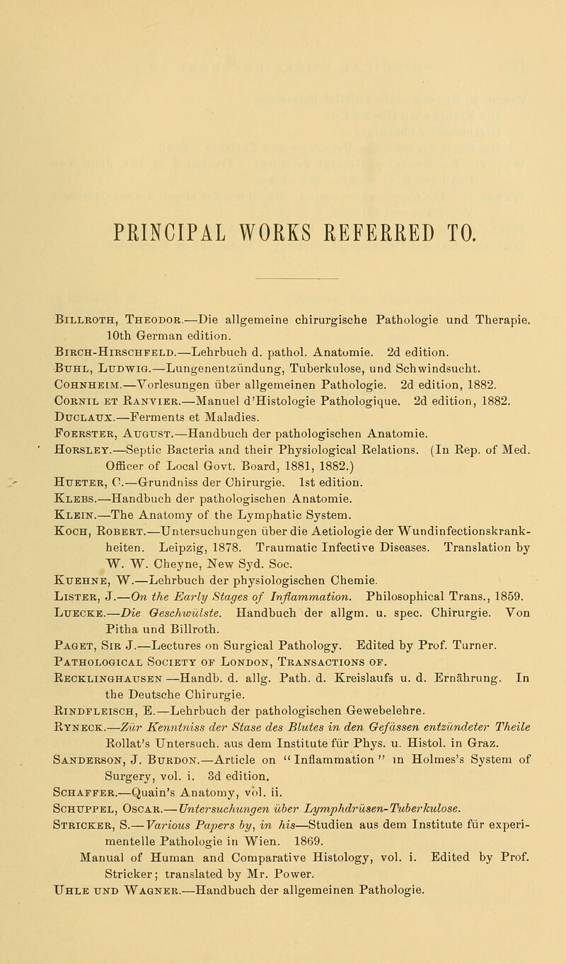 PRINCIPAL WORKS REFERRED TO. Billroth, Theodor.—Die allgemeine chirurgische Pathologie und Therapie. 10th German edition. BiRCH-HiRSCHFELD.—Lehrbuch d. pathol. Anatomie. 2d edition. Buhl, Ludwig.—Lungenentziindung, Tuberkulose, und Schwindsucht. CoHNHEiM.—Yorlesungen iiber allgenieinen Pathologie. 2d edition, 1882. CoRNiL ET Ranvier.—Manuel d'Histologie Pathologique. 2d edition, 1882. DucLAUx.—Ferments et Maladies. FoERSTER, AtTGUST.—Handbuch der pathologischen Anatomie. HoRSLET.—Septic Bacteria and their Physiological Relations. (In Rep. of Med. Officer of Local Govt. Board, 1881, 1882.) HuETER, 0.—Grundniss der Chirurgie. 1st edition. Klebs.—Handbuch der pathologischen Anatomie. Klbiit.—The Anatomy of the Lymphatic System. Koch, Robert.—Untersuchungen iiber die Aetiologie der Wundinfectionskrank- heiten. Leipzig, 1878. Traumatic Infective Diseases. Translation by W. W. Cheyne, New Syd. Soc. KuEHNE, W.—Lehrbuch der physiologischen Chemie. Lister, J.—On the Early Stages of Inflammation. Philosophical Trans., 1859. LuECKE.—Die Oeschwulste. Handbuch der allgm. u. spec. Chirurgie. Von Pitha und Billroth. Paget, Sir J.—Lectures on Surgical Pathology. Edited by Prof. Turner. Pathological Society of London, Transactions of. Recklinghausen —Handb. d. allg. Path. d. Kreislaufs u. d. Ernahrung. In the Deutsche Chirurgie. RiNDFLEiscH, E.—Lehrbuch der pathologischen Gewebelehre. Ryneck.—Ziir Kenniniss der Stase des Blutes in den Gefassen entzicndeter Theile Rollat's Untersuch. aus dem Institute fiir Phys. u. Histol. in Graz. Sanderson, J. Burdon.—Article on Inflammation in Holmes's System of Surgery, vol. i. 3d edition. ScHAFFER.—Quain's Anatomy, vol. ii. Schuppel, Oscar.— Untersuchungen iiber Lymphdriosen-Tuberkulose. Stricker, S.— Various Papers by, in his—Studien aus dem Institute fiir experi- mentelle Pathologie in Wien. 1869. Manual of Human and Comparative Histology, vol. i. Edited by Prof. Stricker; translated by Mr. Power. IThle und Wagner.—Handbuch der allgemeinen Pathologie.