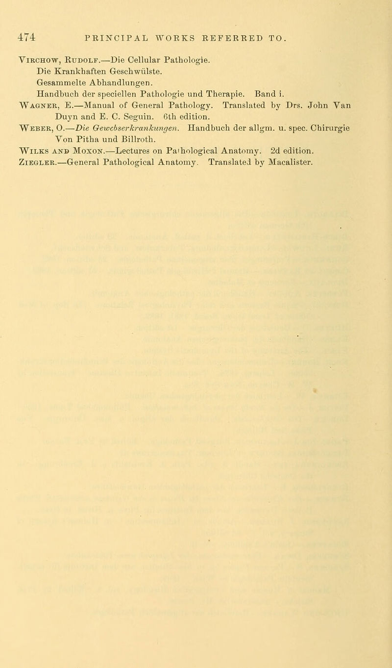 ViRCHOw, EuDOLF.—Die Cellular Pathologie. Die Krankhaften Geschwiilste. Gesammelte Abhandlungen. Handbuch der speciellen Pathologie und Therapie. Band i. Wagner, E.—Manual of General Pathology. Translated by Drs. John Van Duyn and E. C. Seguin. 6th edition. Weber, 0.—Die Gewcbserkrankungen. Handbuch der allgm. u. spec. Chirurgie Von Pitha und Billroth. WiLKS ANB MoxoN.—Lectures on Pathological Anatomy. 2d edition. ZiEGLER.—General Pathological Anatomy. Translated by Macalister.