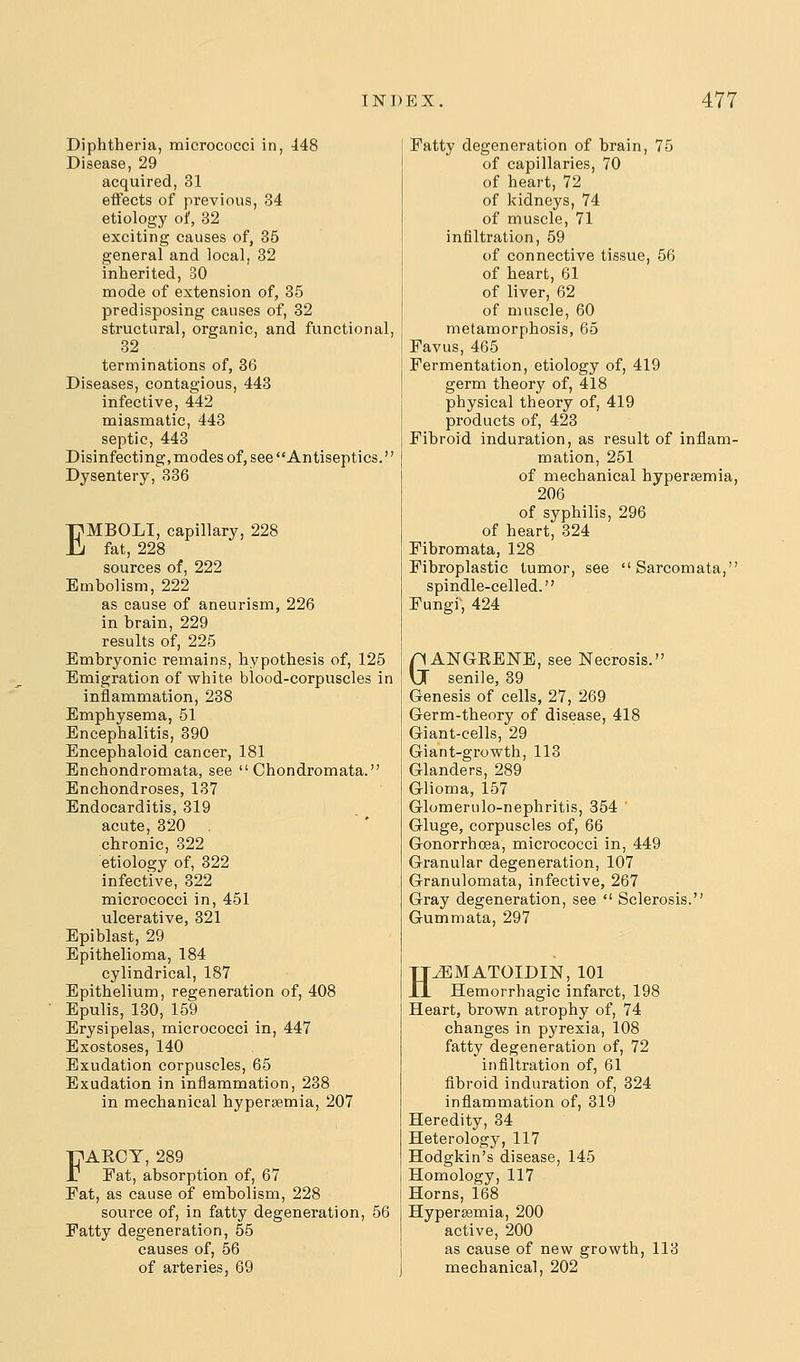 Diphtheria, micrococci in, 448 Disease, 29 acquired, 31 eflFects of previous, 34 etiology of, 32 exciting causes of, 35 general and local, 32 inherited, 30 mode of extension of, 85 predisposing causes of, 32 structural, organic, and functional, 32 terminations of, 36 Diseases, contagious, 443 infective, 442 miasmatic, 443 septic, 443 Disinfecting, modes of, see Antiseptics. Dysentery, 336 EMBOLI, capillary, 228 fat, 228 sources of, 222 Embolism, 222 as cause of aneurism, 226 in brain, 229 results of, 225 Embryonic remains, hypothesis of, 125 Emigration of white blood-corpuscles in inflammation, 238 Emphysema, 51 Encephalitis, 390 Encephaloid cancer, 181 Enchondromata, see  Chondromata. Enchondroses, 137 Endocarditis, 319 acute, 320 chronic, 322 etiology of, 322 infective, 322 micrococci in, 451 ulcerative, 321 Epiblast, 29 Epithelioma, 184 cylindrical, 187 Epithelium, regeneration of, 408 Epulis, 130, 159 Erysipelas, micrococci in, 447 Exostoses, 140 Exudation corpuscles, 65 Exudation in inflammation, 238 in mechanical hypersemia, 207 FAKCY, 289 Eat, absorption of, 67 Fat, as cause of embolism, 228 source of, in fatty degeneration, 56 Fatty degeneration, 55 causes of, 56 of arteries, 69 Fatty degeneration of brain, 75 of capillaries, 70 of heart, 72 of kidneys, 74 of muscle, 71 infiltration, 59 of connective tissue, 56 of heart, 61 of liver, 62 of muscle, 60 metamorphosis, 65 Favus, 465 Fermentation, etiology of, 419 germ theory of, 418 physical theory of, 419 products of, 423 Fibroid induration, as result of inflam- mation, 251 of mechanical hypersemia, 206 of syphilis, 296 of heart, 324 Fibromata, 128 Fibroplastic tumor, see Sarcomata, spindle-celled. Fungi, 424 GANGKENE, see Necrosis. senile, 39 Genesis of cells, 27, 269 Germ-theory of disease, 418 Giant-cells, 29 Giant-growth, 113 Glanders, 289 Glioma, 157 Glomerulo-nephritis, 354 Gluge, corpuscles of, 66 Gonorrhoea, micrococci in, 449 Granular degeneration, 107 Granulomata, infective, 267 Gray degeneration, see  Sclerosis. Gummata, 297 HiEMATOIDIN, 101 Hemorrhagic infarct, 198 Heart, brown atrophy of, 74 changes in pyrexia, 108 fatty degeneration of, 72 infiltration of, 61 fibroid induration of, 324 infiammation of, 319 Heredity, 34 Heterology, 117 Hodgkin's disease, 145 Homology, 117 Horns, 168 Hyperjemia, 200 active, 200 as cause of mechanical ew growth, 113 202