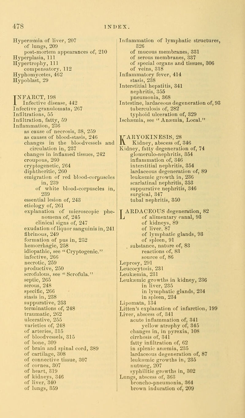 Hypersemia of liver, 207 of lungs, 209 post-mortem appearances of, 210 Hyperplasia, 111 Hypertrophy, 111 compensatory, 112 Hyphomycetes, 4(52 Hypoblast, 29 TNFAECT, 198 1 Infective disease, 442 Infective granulomata, 267 Infiltrations, 55 Infiltration, fatty, 59 Inflammation, 236 as cause of necrosis, 38, 259 as causes of blood-stasis, 246 changes in the bloodvessels and circulation in, 237 changes in inflamed tissues, 242 croupous, 260 cryptogenetic, 264 diphtheritic, 260 emigration of red blood-corpuscles in, 239 of white blood-corpuscles in, 239 essential lesion of, 243 etiology of, 261 explanation of microscopic phe- nomena of, 245 clinical signs of, 247 exudation of liquor sanguinis in, 241 fibrinous, 249 formation of pus in, 252 hemorrhagic, 258 idiopathic, see Cryptogenic. infective, 266 necrotic, 259 productive, 250 scrofulous, see Scrofula. septic, 265 serous, 248 specific, 266 stasis in, 238 suppurative, 253 terminations of, 248 traumatic, 262 ulcerative, 255 varieties of, 248 of arteries, 315 of bloodvessels, 315 of bone, 309 of brain and spinal cord, 389 of cartilage, 308 of connective tissue, 307 of cornea, 307 of heart, 319 of kidneys, 346 of liver, 840 of lungs, 359 Inflammation of lymphatic structures, 326 of mucous membranes, 331 of serous membranes, 337 of special organs and tissues, 306 of veins, 318 Inflammatory fever, 414 stasis, 238 Interstitial hepatitis, 341 nephritis, 355 pneumonia, 368 Intestine, lardaceous degeneration of, 93 tuberculosis of, 282 typhoid ulceration of, 329 Ischasmia, see Anaemia, Local. KAKYOKINESIS, 28 Kidney, abscess of, 346 Kidney, fatty degeneration of, 74 glomerulo-nephritis, 354 inflammation of, 346 interstitial nephritis, 354 lardaceous degeneration of, 89 leuksemic growth in, 236 scarlatinal nephritis, 353 suppurative nephritis, 346 surgical, 347 tubal nephritis, 350 LAKDACEOUS degeneration, 82 of alimentary canal, 93 of kidneys, 89 of liver, 87 of lymphatic glands, 93 of spleen, 91 substance, nature of, 83 reactions of, 83 source of, 86 Leprosy, 291 Leucocytosis, 231 Leukaemia, 231 Leukemic growths in kidney, 236 in liver, 235 in lymphatic glands, 234 in spleen, 234 Lipomata, 134 Litten's explanation of infarction, 199 Liver, abscess of, 341 acute inflammation of, 341 yellow atrophy of, 345 changes in, in pyrexia, 108 cirrhosis of, 341 fatty infiltration of, 62 in splenic an;iemia, 235 lardaceous degeneration of, 87 leukicmic growths in, 235 nutmeg, 207 syphilitic growths in, 302 Lungs, abscess of, 363 broncho-pneumonia, 364 brown induration of, 209