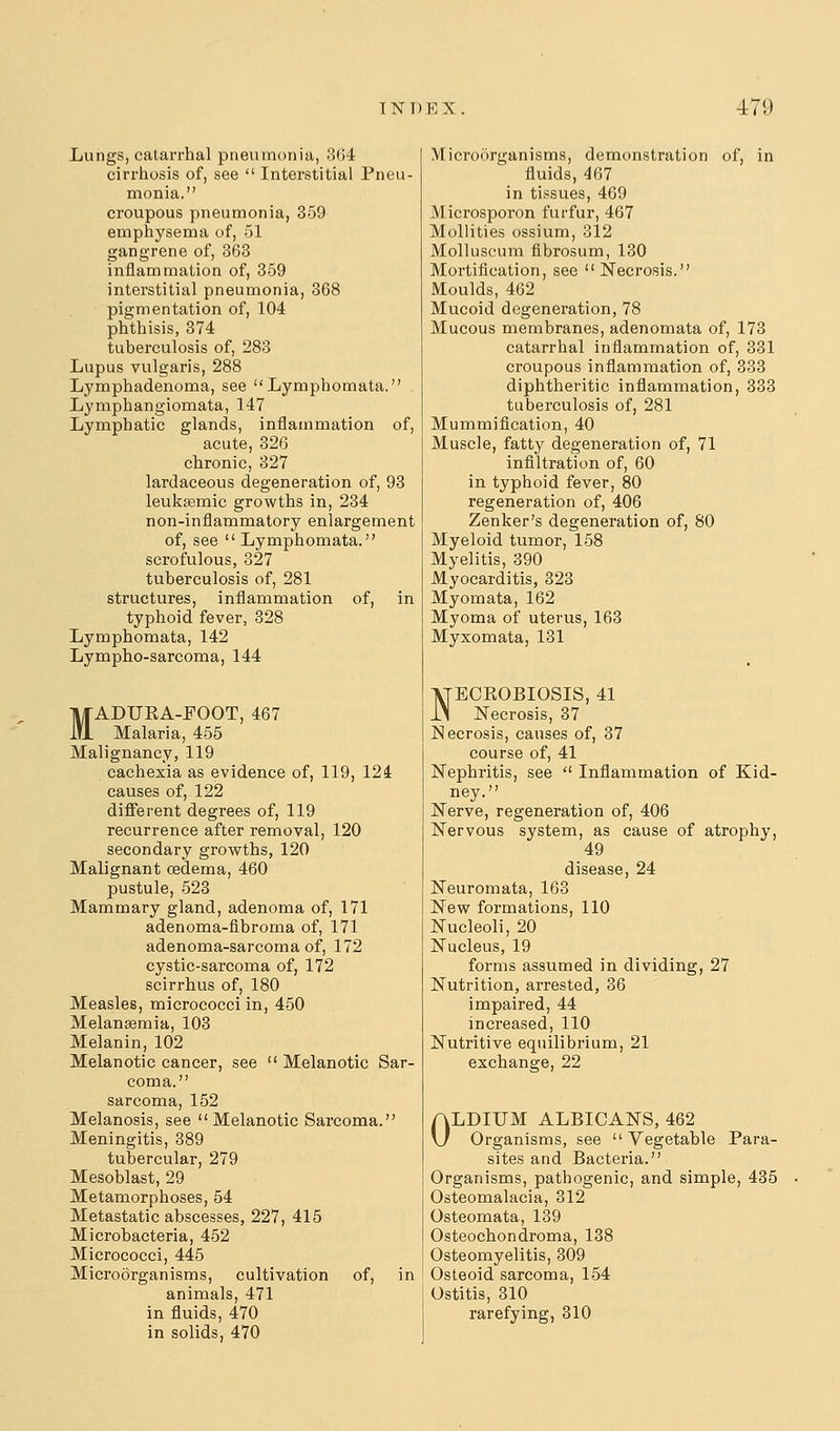 Lungs, catarrhal pneumonia, 3G4 cirrhosis of, see  Interstitial Pneu- monia. croupous pneumonia, 359 emphysema of, 51 gangrene of, 363 inflammation of, 359 interstitial pneumonia, 368 pigmentation of, 104 phthisis, 374 tuberculosis of, 283 Lupus vulgaris, 288 Lymphadenoma, see Lymphomata. Lymphangiomata, 147 Lymphatic glands, inflammation of, acute, 326 chronic, 827 lardaceous degeneration of, 93 leukpemic growths in, 234 non-inflammatory enlargement of, see  Lymphomata. scrofulous, 327 tuberculosis of, 281 structures, inflammation of, in typhoid fever, 328 Lymphomata, 142 Lympho-sarcoma, 144 MADUEA-FOOT, 467 Malaria, 455 Malignancy, 119 cachexia as evidence of, 119, 124 causes of, 122 different degrees of, 119 recurrence after removal, 120 secondary growths, 120 Malignant oedema, 460 pustule, 523 Mammary gland, adenoma of, 171 adenoma-fibroma of, 171 adenoma-sarcoma of, 172 cystic-sarcoma of, 172 scirrhus of, 180 Measles, micrococci in, 450 Melangemia, 103 Melanin, 102 Melanotic cancer, see  Melanotic Sar- coma. sarcoma, 152 Melanosis, see Melanotic Sarcoma. Meningitis, 389 tubercular, 279 Mesoblast, 29 Metamorphoses, 54 Metastatic abscesses, 227, 415 Microbacteria, 452 Micrococci, 445 Microorganisms, cultivation of, in animals, 471 in fluids, 470 in solids, 470 Microorganisms, demonstration of, in fluids, 467 in tissues, 469 Microsporon furfur, 467 Mollities ossium, 312 Molluscum fibrosum, 130 Mortification, see Necrosis. Moulds, 462 Mucoid degeneration, 78 Mucous membranes, adenomata of, 173 catarrhal inflammation of, 331 croupous inflammation of, 333 diphtheritic inflammation, 333 tuberculosis of, 281 Mummification, 40 Muscle, fatty degeneration of, 71 infiltration of, 60 in typhoid fever, 80 regeneration of, 406 Zenker's degeneration of, 80 Myeloid tumor, 158 Myelitis, 390 Myocarditis, 323 Myomata, 162 Myoma of uterus, 163 Myxomata, 131 NECKOBIOSIS, 41 Necrosis, 37 Necrosis, causes of, 37 course of, 41 Nephritis, see  Inflammation of Kid- ney. Nerve, regeneration of, 406 Nervous system, as cause of atrophy, 49 disease, 24 Neuromata, 163 New formations, 110 Nucleoli, 20 Nucleus, 19 forms assumed in dividing, 27 Nutrition, arrested, 36 impaired, 44 increased, 110 Nutritive equilibrium, 21 exchange, 22 OLDIUM ALBICANS, 462 Organisms, see Vegetable Para- sites and Bacteria. Organisms, pathogenic, and simple, 435 Osteomalacia, 312 Osteomata, 139 Osteochondroma, 188 Osteomyelitis, 309 Osteoid sarcoma, 154 Ostitis, 310 rarefying, 310