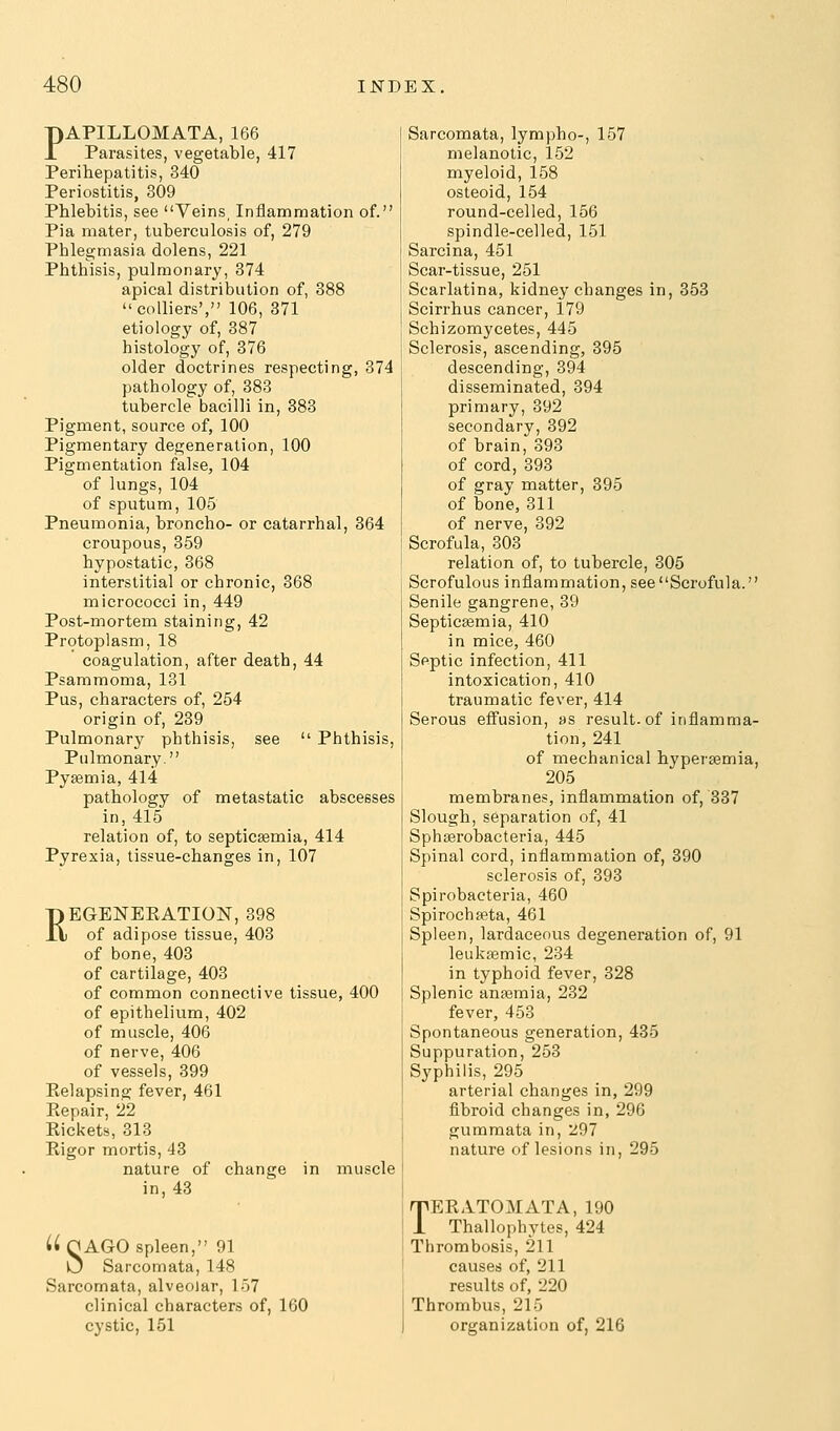 PAPILLOMATA, 166 Parasites, vegetable, 417 Perihepatitis, 340 Periostitis, 309 Phlebitis, see Veins, Inflammation of. Pia mater, tuberculosis of, 279 Phlegmasia dolens, 221 Phthisis, pulmonary, 374 apical distribution of, 388 colliers', 106, 371 etiology of, 387 histology of, 376 older doctrines respecting, 374 pathology of, 383 tubercle bacilli in, 383 Pigment, source of, 100 Pigmentary degeneration, 100 Pigmentation false, 104 of lungs, 104 of sputum, 105 Pneumonia, broncho- or catarrhal, 364 croupous, 359 hypostatic, 368 interstitial or chronic, 368 micrococci in, 449 Post-mortem staining, 42 Protoplasm, 18 coagulation, after death, 44 Psammoma, 131 Pus, characters of, 254 origin of, 239 Pulmonary phthisis, see  Phthisis, Pulmonary. Pyaemia, 414 pathology of metastatic abscesses in, 415 relation of, to septicaemia, 414 Pyrexia, tissue-changes in, 107 pEGENEKATION, 398 n of adipose tissue, 403 of bone, 403 of cartilage, 403 of common connective tissue, 400 of epithelium, 402 of muscle, 406 of nerve, 406 of vessels, 399 Relapsing fever, 461 Eepair, 22 Rickets, 313 Rigor mortis, 43 nature of change in muscle in, 43 Sarcomata, lympho-, 157 melanotic, 152 myeloid, 158 osteoid, 154 round-celled, 156 spindle-celled, 151 Sarcina, 451 Scar-tissue, 251 Scarlatina, kidney changes in, 353 Scirrhus cancer, 179 Schizomycetes, 445 Sclerosis, ascending, 395 descending, 394 disseminated, 394 primary, 392 secondary, 392 of brain, 393 of cord, 393 of gray matter, 395 of bone,311 of nerve, 392 Scrofula, 303 relation of, to tubercle, 305 Scrofulous inflammation, see Scrofula. Senile gangrene, 39 Septicemia, 410 in mice, 460 Septic infection, 411 intoxication, 410 traumatic fever, 414 Serous effusion, as result, of inflamma- tion, 241 ! of mechanical hypersemia, 1 205 j membranes, inflammation of, 337 Slough, separation of, 41 ' Sphserobacteria, 445 Spinal cord, inflammation of, 390 sclerosis of, 393 Spirobacteria, 460 Spirochfeta, 461 Spleen, lardaceous degeneration of, 91 leukaemic, 234 in typhoid fever, 328 Splenic anaemia, 232 fever, 453 Spontaneous generation, 435 Suppuration, 253 Syphilis, 295 arterial changes in, 299 fibroid changes in, 296 gummata in, 297 nature of lesions in, 295 UnAGO spleen, 91 U Sarcomata, 148 Sarcomata, alveolar, 157 clinical characters of, 160 cystic, 151 TEE ATOM ATA, 190 Thallopbytes, 424 I Thrombosis, 211 j causes of, 211 1 results of, 220 Thrombus, 215 I organization of, 216