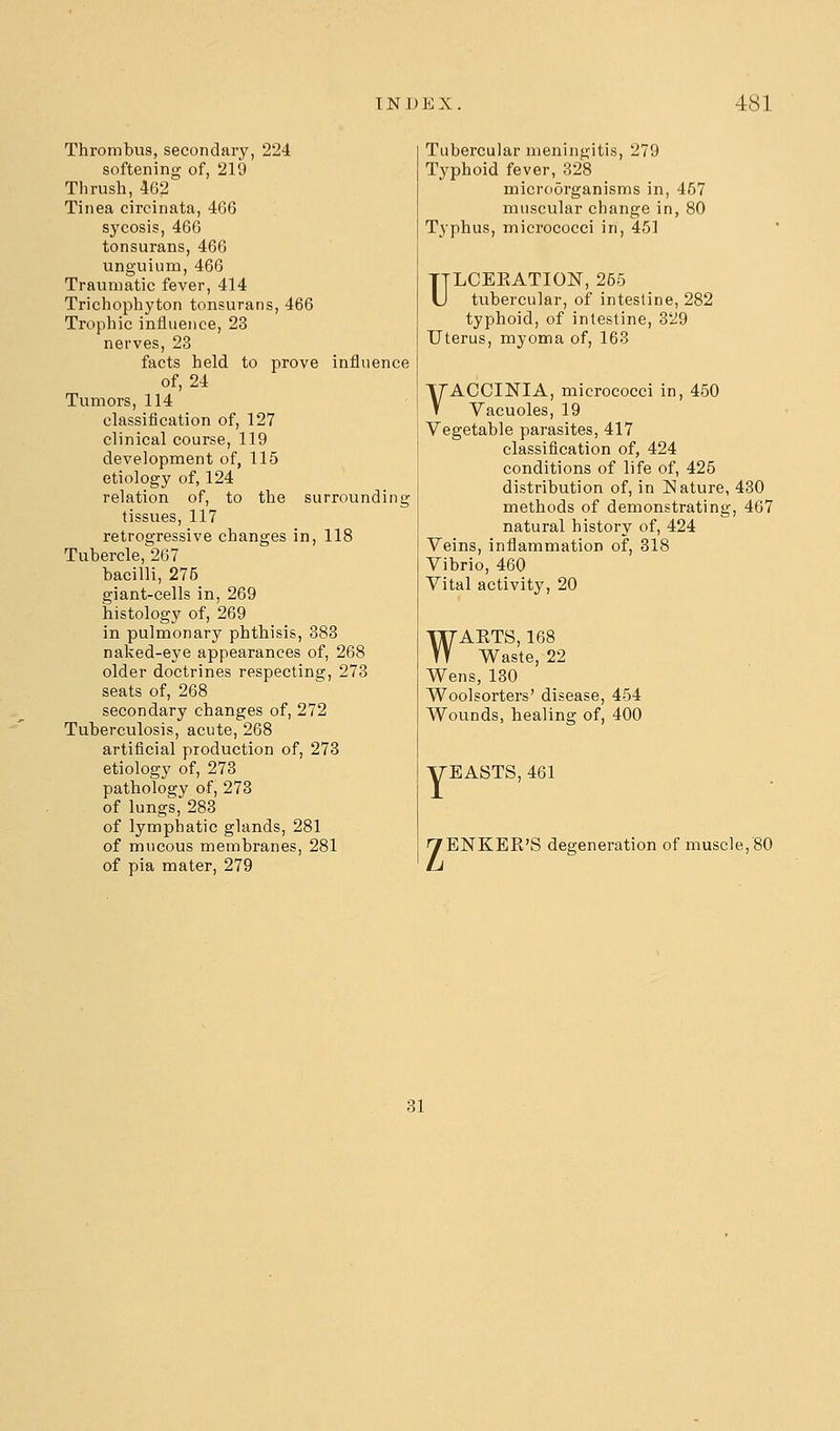 Thrombus, secondsiry, 224 softening of, 219 Thrush, 462 Tinea circinata, 466 sycosis, 466 tonsurans, 466 unguium, 466 Traumatic fever, 414 Trichophyton tonsurans, 466 Trophic influence, 23 nerves, 23 facts held to prove influence of, 24 Tumors, 114 classification of, 127 clinical course, 119 development of, 115 etiology of, 124 relation of, to the surrounding tissues, 117 retrogressive changes in, 118 Tubercle,267 bacilli, 276 giant-cells in, 269 histology of, 269 in pulmonary phthisis, 383 naked-eye appearances of, 268 older doctrines respecting, 273 seats of, 268 secondary changes of, 272 Tuberculosis, acute, 268 artificial production of, 273 etiology of, 273 pathology of, 273 of lungs, 283 of lymphatic glands, 281 of mucous membranes, 281 of pia mater, 279 Tubercular meningitis, 279 Typhoid fever, 328 microorganisms in, 457 muscular change in, 80 Typhus, micrococci in, 451 ULCEKATION, 255 tubercular, of intestine, 282 typhoid, of intestine, 329 Uterus, myoma of, 163 VACCINIA, micrococci in, 450 Vacuoles, 19 Vegetable parasites, 417 classification of, 424 conditions of life of, 425 distribution of, in Nature, 430 methods of demonstrating, 467 natural history of, 424 Veins, inflammation of, 818 Vibrio, 460 Vital activity, 20 WAETS, 168 Waste, 22 Wens, 130 Woolsorters' disease, 454 Wounds, healing of, 400 yEASTS, 461 yENKER'S degeneration of muscle, 80 31
