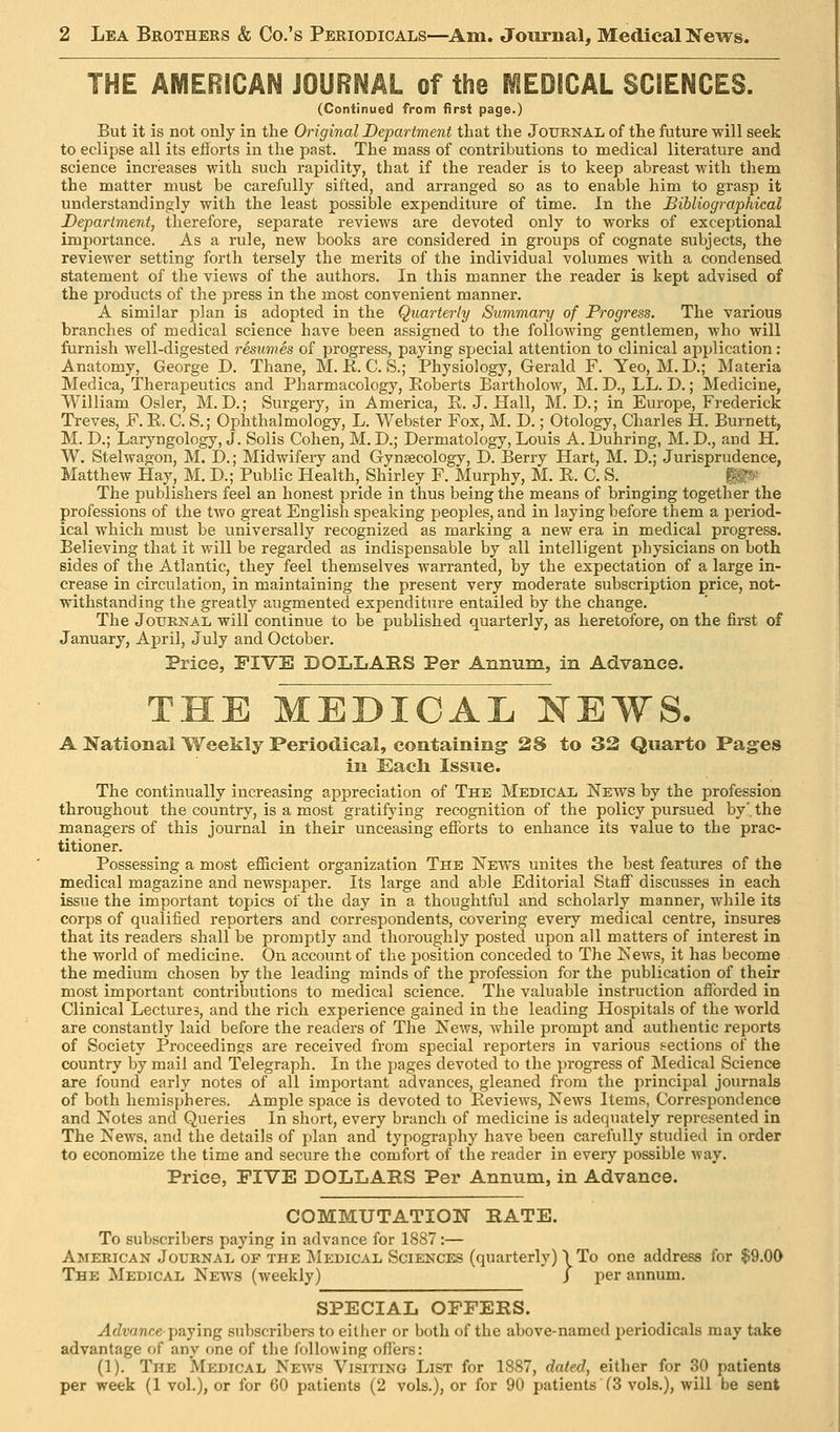 THE AMERICAN JOURNAL of the MEDICAL SCIENCES. (Coniinued from firsi page.) But it is not only in the Original Department that the Journal of the future will seek to eclipse all its efforts in the past. The mass of contributions to medical literature and science incrieases with such rapidity, that if the reader is to keep abreast with them the matter must be carefully sifted, and arranged so as to enable him to grasp it understandingly with the least possible expenditure of time. In the Bibliographical Department, therefore, separate reviews are devoted only to works of exceptional importance. As a rule, new books are considered in groups of cognate subjects, the reviewer setting forth tersely the merits of the individual volumes with a condensed statement of the views of the authors. In this manner the reader is kept advised of the products of the press in the most convenient manner. A similar plan is adopted in the Quarterly Summary of Progress. The various branches of medical science have been assigned to the following gentlemen, who will furnish well-digested resumes of progress, paying special attention to clinical application: Anatomy, George D. Thane, M. E. C. S.; Physiology, Gerald F. Yeo, M. D.; Materia Medica, Therapeutics and Pharmacology, Eoberts Bartholow, M. D., LL. D.; Medicine, William Osier, M. D.; Surgery, in America, R.J.Hall, M. D.; in Europe, Frederick Treves, F. E. C. S.; Ophthalmology, L. Webster Fox, M. D.; Otology, Charles H. Burnett, M. D.; Larj'^ngology, J. Solis Cohen, M. D.; Dermatology, Louis A. Luhring, M. D., and H. W. Stelwagon, M. D.; Midwifery and Gynaecology, D. Berry Hart, M. D.; Jurisprudence, Matthew Hay, M. D.; Public Health, Shirley F. Murphy, M. E. C. S. ^j- The publishers feel an honest pride in thus being the means of bringing together the professions of the two great English speaking peoples, and in laying before them a period- ical which must be universally recognized as marking a new era in medical progress. Believing that it will be regarded as indispensable by all intelligent physicians on both sides of the Atlantic, they feel themselves warranted, by the expectation of a large in- crease in circulation, in maintaining the present very moderate subscription price, not- withstanding the greatly augmented expenditure entailed by the change. The JouKNAL will continue to be published quarterly, as heretofore, on the first of January, April, July and October. Price, FIVE DOLLARS Per Annum, in Advance. THE MEDICAL NEWS. A National Weekly Periodical, containing 28 to 32 Quarto Pages in Each Issue. The continually increasing appreciation of The Medical News by the profession throughout the country, is a most gratifying recognition of the policy pursued by', the managers of this journal in their unceasing efforts to enhance its value to the prac- titioner. Possessing a most efficient organization The News unites the best features of the medical magazine and newspaper. Its large and able Editorial Staff discusses in each issue the important topics of the day in a thoughtful and scholarly manner, while its corps of qualified reporters and correspondents, covering every medical centre, insures that its readers shall be promptly and thoroughly posted upon all matters of interest in the world of medicine. On account of the position conceded to The Kews, it has become the medium chosen by the leading minds of the profession for the publication of their most important contributions to medical science. The valuable instruction afforded in Clinical Lectures, and the rich experience gained in the leading Hospitals of the world are constantly laid before the readers of The News, while prompt and authentic reports of Society Proceedings are received from special reporters in various sections of the country by mail and Telegraph. In the pages devoted to the progress of Medical Science are found early notes of all important advances, gleaned from the principal journals of both hemispheres. Ample space is devoted to Eeviews, News Items, Correspondence and Notes and Queries In short, every branch of medicine is adequately represented in The News, and the details of plan and typography have been carefully studied in order to economize the time and secure the comfort of the reader in every possible way. Price, FIVE DOLLARS Per Annum, in Advance. COMMUTATION RATE. To subscribers paying in advance for 1887:— Amekican Jouknai, of the Medical Sciences (quarterly) I To one address for $9.00 The Medical News (weekly) ' j per annum. SPECIAL OFFERS. Advance paying subscribers to either or both of the above-named periodicals may take advantage of any one of tlie following offers: (1). The Medical News Visiting List for 1887, dated, either for 30 patients per week (1 vol.), or for 60 patients (2 vols.), or for 90 patients (3 vols.), will be sent
