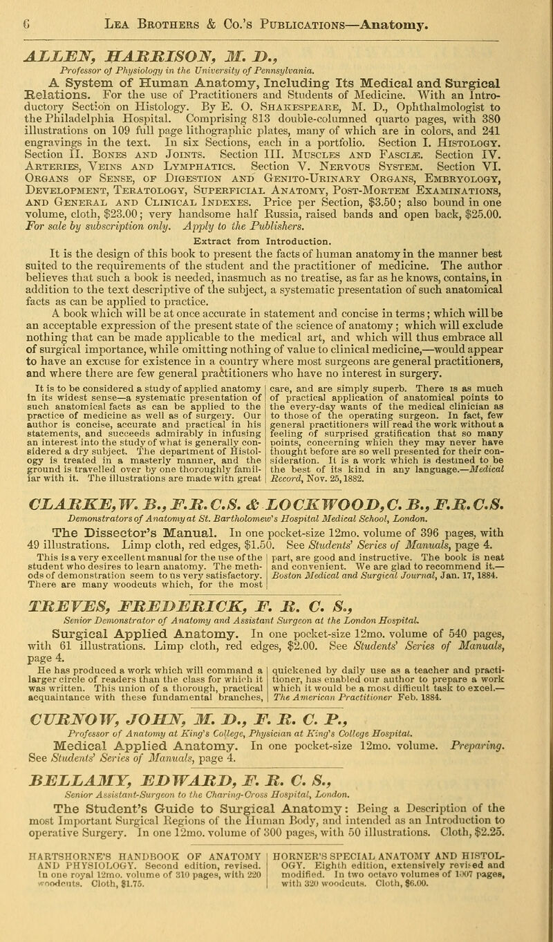 ALLBJSr, JB^AMMISOJy, 31. D., Professor of Physiology in the University of Pennsylvania. A System of Human Anatomy, Including Its Medical and Surgical Relations. For the use of Practitioners and Students of Medicine. With an Intro- ductory Section on Histology. By E. O. Shakespeare, M. D., Ophthalmologist to the Philadelphia Hospital. Comprising 813 double-columned quarto pages, with 380 illustrations on 109 full page lithographic plates, many of which are in colors, and 241 engravings in the text. In six Sections, each in a portfolio. Section I. Histology. Section II. Bones and Joints. Section III. Muscles and FAsciiE, Section IV. Arteries, Veins and Lymphatics. Section V. Nervous System. Section VI. Organs op Sense, op Digestion and Genito-Urinary Organs, Embryology, Development, Teratology, Superficial Anatomy, Post-Mortem Examinations, AND General and Clinical Indexes. Price per Section, |3.50; also bound in one volume, cloth, $23.00; very handsome half Russia, raised bands and open back, $25.00. For sale by subscription only. Apply to the Publishers. Extract from Introduction. It is the design of this book to present the facts of human anatomy in the manner best suited to the requirements of the student and the practitioner of medicine. The author believes that such a book is needed, inasmuch as no treatise, as far as he knows, contains, in addition to the text descriptive of the subject, a systematic presentation of such anatomical facts as can be applied to practice. A book which will be at once accurate in statement and concise in terms; which will be an acceptable expression of the present state of the science of anatomy; which will exclude nothing that can be made applicable to the medical art, and which will thus embrace all of surgical importance, while omitting nothing of value to clinical medicine,—would appear to have an excuse for existence in a country where most surgeons are general practitioners, and where there are few general practitioners who have no interest in surgery. care, and are simply superb. There is as much It is to be considered a study of applied anatomy In its widest sense—a systematic presentation of such anatomical facts as can be applied to the practice of medicine as well as of surgery. Our author is concise, accurate and practical in his statements, and succeeds admirably in infusing an interest into the study of what is generally con- sidered a dry subject. The department of Histol- ogy is treated in a masterly manner, and the ground is travelled over by one thoroughly famil- iar with it. The illustrations are made witn great of practical application of anatomical points to the overy-day wants of the medical clinician as to those of the operating surgeon. In fact, few general practitioners will read the work without a feeling of surprised gratification that so many points, concerning which they may never have thought before are so well presented for their con- sideration. It is a work which is destined to be the best of its kind in any language.—Medical Record, Nov. 25,1882. CLARKJE,W..B.,F.M.C.S. & LOCMWOOD,C. B., F.B.C.S, Demonstrators of Anatomy at St. Bartholomew's Hospital Medical School, London. The Dissector's Manual. In one pocket-size 12mo. volume of 396 pages, with 49 illustrations. Limp cloth, red edges, $1.50. See Students^ Series of Manuals, page 4. This is a very excellent manual for the use of the student who desires to learn anatomy. The meth- ods of demonstration seem to tis very satisfactory. There are many woodcuts which, for the most part, are good and instructive. The book is neat and convenient. We are glad to recommend it.— Boston Medical and Surgical Journal, Jan. 17,1884. TBBVES, FBEDEBICK, F, JR. C, S., Senior Demonstrator of Anatomy and Assistant Surgeon at the London Hospital. Surgical Applied Anatomy. In one pocket-size 12mo. volume of 540 pages, with 61 illustrations. Limp cloth, red edges, $2.00. See Students' Series of Manxutls, page 4. q^uickened by daily use as a teacher and practi- tioner, has enabled our author to prepare a work which it would be a most difficult task to excel.— The American Practitioner Feb. 1884. He has produced a work which will command a larger circle of readers than the class for which it was written. This union of a thorough, practical acquaintance with these fundamental branches, Prejmring. CVBJSOW, JOMJS^, M, D., F, B. C. B., Professor of Anatomy at King's College, Physician at King's College Hospital. Medical Applied Anatomy. In one pocket-size 12mo. volume. See Students' Series of Manuals, page 4. BELLAMY, EBWABD, F. B. C. S., Senior Assistant-Surgeon to the Charing-Cross Hospital, London. The Student's Guide to Surgical Anatomy: Being a Description of the most Important Surgical Eegions of the Human Body, and intended as an Introduction to operative Surgery. In one 12mo. volume of oOO pages, with 50 illustrations. Cloth, $2.25. HARTSHORNE'S HANDBOOK OF ANATOMY AND PHYSIOLOGY. Second edition, revised. In one royal 12mo. volume of 310 pages, with 220 woodcuts. Cloth, 81.75. HORNER'S SPECIAL ANATOMY AND HISTOL- OGY. Eighth edition, extensively revised and modified. In two octavo volumes of liX)7 pages, with 320 woodcuts. Cloth, $6.00.