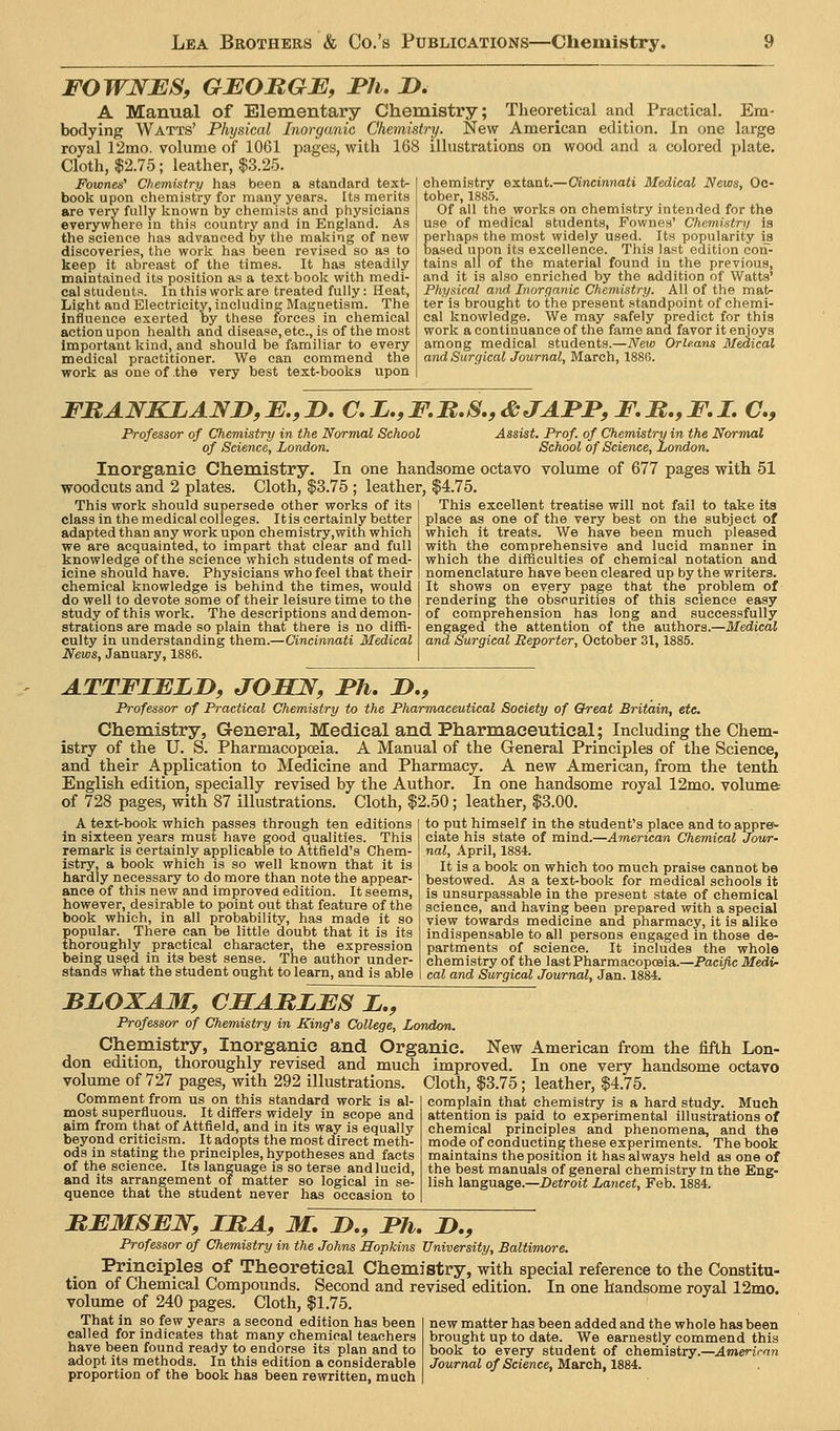 FOWNES, GEOJRGB, JPh. D. A Manual of Elementary Chemistry; Theoretical and Practical. Em- bodying Watts' Physical Inorganic Chemistry. New American edition. In one large royal 12mo. volume of 1061 pages, with 168 illustrations on wood and a colored plate. Cloth, 12.75; leather, |3.25. ry and in England, as by the making of new Fownes' Chemistry has been a standard text- book upon chemistry for many years. Its merits are very fully known by chemists anji physicians everywhere in this country ai the science has advanced discoveries, the work has been revised so as to keep it abreast of the times. It has steadily maintained its position as a text book with medi- cal students. In this work are treated fully: Heat, Light and Electricity, including Magnetism. The influence exerted by these iforces in chemical action upon health and disease, etc., is of the most important kind, and should be familiar to every medical practitioner. We can commend the work as one of the very best text-books upon chemistry extant.—Oincinnafi Medical News, Oc- tober, 1885. Of all the works on chemistry intended for the use of medical students, Fownes' Chemintry is perhaps the most widely used. Its popularity i^ based upon its excellence. This last edition con- tains all of the material found in the previous, and it is also enriched by the addition of Watts' Physical and Inorganic Chemistry. All of the mat- ter is brought to the present standpoint of chemi- cal knowledge. We may safely predict for this work a continuance of the fame and favor it enjoys among medical students.—iVeto Orleans Medical and Surgical Journal, March, 1886. FRANKLANjy, B., D. C, i., F,B.S., i&JAFP, F, M., F. I. C, Professor of Chemistry in the Normal School of Science, London. Assist. Prof, of Chemistry in the Normal School of Science, London. Inorganic Chemistry. In one handsome octavo volume of 677 pages with 51 woodcuts and 2 plates. Cloth, $3.75 ; leather, |4.75. This excellent treatise will not fail to take its place as one of the very best on the subject of This work should supersede other works of its class in the medical colleges. Itis certainly better adapted than any work upon chemistry,with which we are acquainted, to impart that clear and full knowledge of the science which students of med- icine should have. Physicians who feel that their chemical knowledge is behind the times, would do well to devote some of their leisure time to the study of this work. The descriptions and demon- strations are made so plain that there is no diffi- culty in understanding them.—Cincinnati Medical News, January, 1886. which it treats. We have been much pleased with the comprehensive and lucid manner in which the difficulties of chemical notation and nomenclature have been cleared up by the writers. It shows on every page that the problem of rendering the obscurities of this science easy of comprehension has long and successfully engaged the attention of the B,nthoTa.—Medical and Surgical Reporter, October 31,1885. ATTFIELJD, JOSN, Fh, JD., Professor of Practical Chemistry to the Pharmaceutical Society of Oreat Britain, etc. Chemistry, General, Medical and Pharmaceutical; Including the Chem- istry of the U. S. Pharmacopoeia. A Manual of the General Principles of the Science, and their Application to Medicine and Pharmacy. A new American, from the tenth English edition, specially revised by the Author. In one handsome royal 12mo. volume of 728 pages, with 87 illustrations. Cloth, $2.50; leather, $3.00. A text-book which passes through ten editions in sixteen years must have good qualities. This remark is certainly applicable to Attfleld's Chem- istry, a book which is so well known that it is hardly necessary to do more than note the appear- ance of this new and improved edition. It seems, however, desirable to point out that feature of the book which, in all probability, has made it so popular. There can be little doubt that it is its thoroughly practical character, the expression being used in its best sense. The author under- stands what the student ought to learn, and is able to put himself in the student's place and to appre^ ciate his state of raindi.—American Chemical Jowr- nal, April, 1884. It is a book on which too much praise cannot be bestowed. As a text-book for medical schools it is unsurpassable in the present state of chemical science, and having been prepared with a special view towards medicine and pharmacy, it is alike indispensable to all persons engaged in those de- partments of science. It includes the whole chemistry of the last Pharmacopoeia.—Pacific Medi- cal and Surgical Journal, Jan. 1884. BLOXAM, CMAMLES L., Professor of Chemistry in King's College, London. Chemistry, Inorganic and Organic. New American from the fifth Lon- don edition, thoroughly revised and much improved. In one very handsome octavo volume of 727 pages, with 292 illustrations. Cloth, $3.75; leather, $4.75. Comment from us on this standard work is al- most superfluous. It differs widely in scope and aim from that of Attfield, and in its way is equally beyond criticism. It adopts the most direct meth- ods in stating the principles, hypotheses and facts of the science. Its language is so terse and lucid, and its arrangement of matter so logical in se- quence that the student never has occasion to complain that chemistry is a hard study. Much attention is paid to experimental illustrations of chemical principles and phenomena, and the mode of conducting these experiments. The book maintains the position it has always held as one of the best manuals of general chemistry In the Eng- lish language.—J)eiroii Lancet, Feb. 1884. MEMSEJ^, IMA, M. !>., Fh, D., Professor of Chemistry in the Johns Hopkins University, Baltimore. Principles of Theoretical Chemistry, with special reference to the Constitu- tion of Chemical Compounds. Second and revised edition. In one handsome royal 12mo. volume of 240 pages. Qoth, $1.75. That in so few years a second edition has been called for indicates that many chemical teachers have been found ready to endorse its plan and to adopt its methods. In this edition a considerable proportion of the book has been rewritten, much new matter has been added and the whole has been brought up to date. We earnestly commend this book to every student of chemiatry.—American Journal of Science, March, 1884.