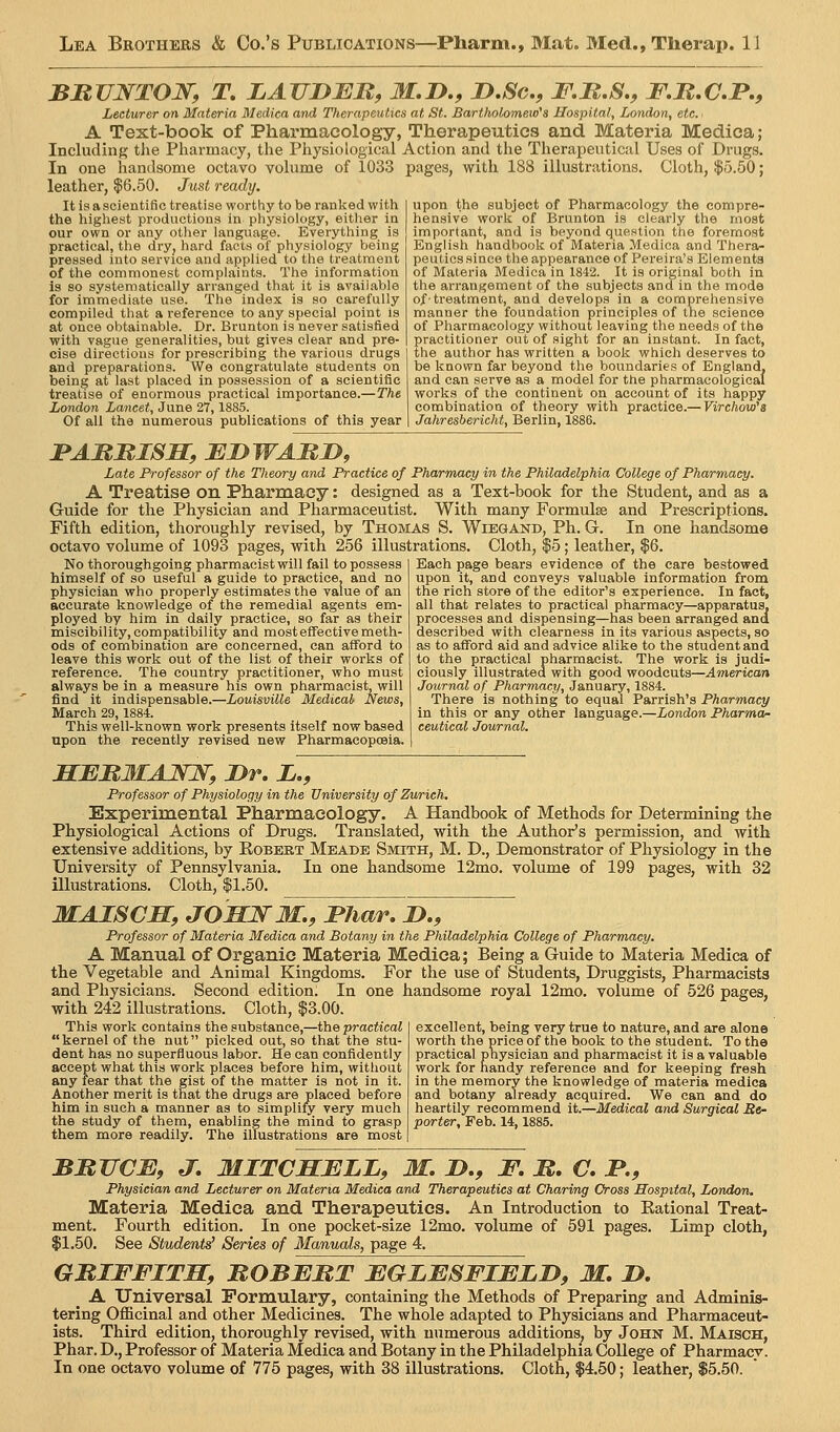 BBUWTOJV^, T, LAVJDBU, M.I>,, D.Sc, F.B.S., F.M.CP., Lecturer on Materia Medica and Therapeutics at St. Bartholomew's Hospital, London, etc. A Text-book of Pharmacology, Therapeutics and Materia Medica; Including tJie Pharmacy, the Physiological Action and the Therapeutical Uses of Drugs. In one handsome octavo volume of 1033 pages, with 188 illustrations. Cloth, $5.50; leather, $6.50. Just ready. It is a scientific treatise worthy to be ranked with the highest productions in physiology, either in our own or any other language. Everything is practical, the dry, hard facts of physiology being pressed into service and applied to the treatment of the commonest complaints. The information is so systematically arranged that it is available for immediate use. The index is so carefully compiled that a reference to any special point Is at once obtainable. Dr. Brunton is never satisfied with vague generalities, but gives clear and pre- cise directions for prescribing the various drugs and preparations. We congratulate students on being at last placed in possession of a scientific treatise of enormous practical importance.—The London Lancet, June 27,1885. Of all the numerous publications of this year upon the subject of Pharmacology the compre- hensive work of Brunton is clearly the most important, and is beyond question the foremost English handbook of Materia Medica and Thera- peutics since the appearance of Pereira's Elements of Materia Bledica in 1842. It is original both in the arrangement of the subjects and in the mode of■ treatment, and develops in a comprehensive manner the foundation principles of the science of Pharmacology without leaving the needs of the practitioner out of sight for an instant. In fact, the author has written a book which deserves to be known far beyond the boundaries of England, and can serve as a model for the pharmacological works of the continent on account of its happy combination of theory with practice.—Firc/ioM)'« Jahresbericht, Berlin, 1886. BAMItlSH, EDWAMJy, Late Professor of the Theory and Practice of Pharmacy in the Philadelphia College of Pharmacy. A Treatise on Pharmacy: designed as a Text-book for the Student, and as a Guide for the Physician and Pharmaceutist. With many Formulae and Prescriptions. Fifth edition, thoroughly revised, by Thomas S. Wiegand, Ph. G. In one handsome octavo volume of 1093 pages, with 256 illustrations. Cloth, $5; leather, $6. No thoroughgoing pharmacist will fail to possess himself of so useful a guide to practice, and no physician who properly estimates the value of an accurate knowledge of the remedial agents em- ployed by hira in daily practice, so far as their miscibility, compatibility and most effective meth- ods of combination are concerned, can afford to leave this work out of the list of their works of reference. The country practitioner, who must always be in a measure his own pharmacist, will find it indispensable.—Louisville Medical News, March 29,1884. This well-known work presents itself now based upon the recently revised new Pharmacopceia. Each page bears evidence of the care bestowed upon it, and conveys valuable information from the rich store of the editor's experience. In fact, all that relates to practical pharmacy—apparatus, processes and dispensing—has been arranged and described with clearness in its various aspects, so as to afford aid and advice alike to the student and to the practical pharmacist. The work is judi- ciously illustrated with good woodcuts—American Journal of_ Pharmacy, January, 1884. There is nothing to equal Parrish's Pharmacy in this or any other language.—London Pharmor ceutical Journal. SBJRIIAJSW, Br, B., Professor of Physiology in the University of Zurich. Experimental Pharmacology. A Handbook of Methods for Determining the Physiological Actions of Drugs. Translated, with the Author's permission, and with extensive additions, by Egbert Meade Smith, M. D., Demonstrator of Physiology in the University of Pennsylvania. In one handsome 12mo. volume of 199 pages, with 32 illustrations. Cloth, $1.50. MAISCH, JOWNM,, Bhar, bI, Professor of Materia Medica and Botany in the Philadelphia College of Pharmacy. A Manual of Organic Materia Medica; Being a Guide to Materia Medica of the Vegetable and Animal Kingdoms. For the use of Students, Druggists, Pharmacists and Physicians. Second edition. In one handsome royal 12mo. volume of 526 pages, with 242 illustrations. Cloth, $3.00. This work contains the substance,—the practical kernel of the nut picked out, so that the stu- dent has no superfluous labor. He can confidently accept what this work places before him, without any fear that the gist of the matter is not in it. Another merit is that the drugs are placed before him in such a manner as to simplify very much the study of them, enabling the mind to grasp them more readily. The illustrations are most excellent, being very true to nature, and are alone worth the price of the book to the student. To the practical physician and pharmacist it is a valuable work for handy reference and for keeping fresh in the memory the knowledge of materia medica and botany already acquired. We can and do heartily recommend it.—Medical and Surgical Re- porter, Feb. 14,1885. BBJJCE, J, MITCHBLL, M. B,, F. B, C. B., Physician and Lecturer on Materia Medica and Therapeutics at Charing Cross Hospital, London. Materia Medica and Therapeutics. An Introduction to Eational Treat- ment. Fourth edition. In one pocket-size 12mo. volume of 591 pages. Limp cloth, $1.50. See Students' Series of Manuals, page 4. GBIFFITM, BOBEBT EGLESFIBBB, M, B. _ A Universal Formulary, containing the Methods of Preparing and Adminis- tering Officinal and other Medicines. The whole adapted to Physicians and Pharmaceut- ists. Third edition, thoroughly revised, with numerous additions, by John M. Maisch, Phar. D., Professor of Materia Medica and Botany in the Philadelphia College of Pharmacy. In one octavo volume of 775 pages, with 38 illustrations. Cloth, $4.50; leather, $5.50.