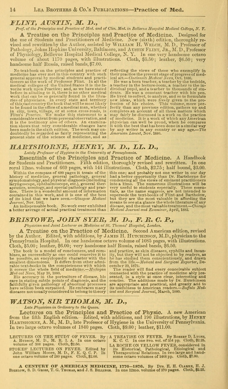 I LINT, AUSTIN, M, !>., Frof. of the Principles and Practice of Med. and of Clin. Med. in Bellevve Hospital Medical College, N. Y. A Treatise on the Principles and Practice of Medicine. Designed for the nye of ytudents and Practitioners of Medicine. New (si:xth) edition, thoroughly re- vised and rewritten by the Author, assisted by William H. Welch, M. D., Professor of Pathology, Johns Hopkins University, Baltimore, and Austin Flint, Jr., M. D., Professor of Pliysiology, Bellevue Hospital Medical College, N. Y. In one very handsome octavo volume of about 1170 pages, with illustrations. Cloth, $5.50; leather, $6.50; very handsome half Kussia, raised bands, |7.00. No text-book on the principles and practice of medicine has ever met in this country with such general approval hy medical students and practi- tioners as the work of Professor Flint. In all the medical colleges of the United States it is the fa- vorite work upon Practice; and, as we have staled before in alluding to it, there is no other medical work that can be so generally found in the libra- ries of physicians. Jn every state and territory of this.vastcountry thebook thatwillbe most likely to be found in the office of a medical man, whether in city, town, village, or at some cross-roads, is Flint's Practice. We' make thi? statement to a considerable extent from personal observation, and it is the testimony also of others. An examina- tion shows that very considerable changes have been made in the sixth edition. The work may un- doubtedly be regarded as fairly representing the present state of the science of medicine, and as reflecting the views of those who exemplify in their practice the present stage of progress of med- ical art.—Dilicinnoti Medical iXnrs, Oct. 1886. He was a horn teacher, a teacher by the bedside, a teacher in the lecture-room, a teacher to the in- dividual pupil, and a teacher to thousands of stu- dents. He was a constant teacher with his pen. He lived to collect, to analyze, and so to formulate new ideas, which were fret-ly given to the pro- fession of his choice. This volume, more per- fectly than any previous edition, gathers up and completes an account of all those matters which may fairly be discussed in a work on the practice of medicine. It is a work of which any American physician can well be proud, when he compares it with the best thathasbeen done in asimilar way by any writer in any country or any age.—The American Lancet, Nov. 188G. SABTSMOMNJE, MJEJSTMT, 31. D., LL, D,, Lately Professor of Hygiene in the University of Pennsylvania. Essentials of the Principles and Practice of Medicine. A Handbook for Students and Practitioners. Fifth edition, thoroughly revised and rewritten. In one royal 12mo. volume of 669 pages, with 144 illustrations. Cloth, $3.75; half bound, $3.00. Within the compass of 600 pages it treats of the this one; and probably not one writer in our day history of medicine, general pathology, general ■ ' ■ ■■ , , ,. -r^ ^^^ , , symptomatology, and physical diagnosis (including laryngoscope, ophthalmoscope, etc.), general ther- apeutics, nosology, and special pathology and prac- tice. There is a wonderful amount of information contained in this work, and it is one of the best of its kind that we have seen.—Olasgow Medical Journal, Nov. 1882. An indispensable book. No work ever exhibited a better average of actual practical treatment than had a better opportunity than Dr. Hartshorne for condensing all the views of eminent practitioners into a 12mo. The numerous illustrations will be very useful to students especially. These essen- tials, as the name suggests, are not intended to supersede the text-books of Flint-and Bartholow, but they are the most valuable in affording the means to see at a glance the whole literature of any disease, and the most valuable treatment.—Chicago Medical Journal and Examiner, April, 1882. BBISTOWB, JOHN SYBM, M, D., F, M. C. I*,, Physician and Joint Lecturer on Medicine at St. Thomas^ Hospital, London. A Treatise on the Practice of Medicine. Second American edition, revised by the Author. Edited, with additions, by James H. Hutchinson, M.D., physician to the Pennsylvania Hospital. In one handsome octavo volume of 1085 pages, with illustrations. Cloth, $5.00; leather, $6.00; very handsome half Russia, raised bands, $6.50. The book is a model of conciseness, and com- bines, as successfully as one could conceive it to be possible, an encyclopeedic character with the smallest dimensions. It differs from other admi- rable text-books in the completeness with which it covers the whole field of medicine.—Michigan Med'cal News, Mny 10,1880. His accuracy in the portraiture of disease, his care in stating'subtle points of diagnosis, and the faithfully given pathology of abnormal processes have seldom been surpassed. He embraces many diseases not usually considered to belong to theory and practice, as skin diseases, syphilis and Insan- ity, but they will not be objected to by readers, as he has studied them conscientiously, and drawn from the life.—Medical and Surgical Reporter, De- cember 20, 1879. The reader will find every conceivable subject connected with the practice of medicine ably pre- sented, in a style at once clear, interesting and concise. The additions made by Dr. Hutchinson are appropriate and practical, and greatly add to its usefulness to American readers.—JSu/faio Med^ ical and Surgical Journal, March, 1880. WATSON, SIB TS03IAS, M. D., Late Physician in Ordinary to the Queen. Lectures on the Principles and Practice of Physic. A new American from the fifth English edition. Edited, with additions, and 190 illustrations, by Henry Hartshorne, A. M., M. D., late Professor of Hygiene in the University of Pennsylvania. In two large octavo volumes oi 1840 pages. Cloth, $9.00 ; leather, $11.00. LECTURES ON THE STUDY OF FEVER. By A. HcDsoN, M. D., M. R. I. A. In one octavo volume of 308 pages. Cloth, $2.50. STOKES' LECTURES ON FEVER. Edited by John William Moore, M. D., F. K. Q. C. P. In one octavo volume of 280 pages. Cloth, 82.00. A TREATISE ON FEVER. By Robert D. Lyons, K. C. C. In one 8vo. vol. of 354 pp. Cloth, «2.26. LA ROCHE ON YELLOW FEVER, considered in its Historical, Pathological, Etiological and Therapeutical Relations. In two large and hand- some octavo volumes of 1468 pp. Cloth. 87.00. A CENTURY OF AMERICAN MEDICINE, 1776—1876. By Drs. E. H. Clarkk, H. J. BiOELOw, 8. D. Gbobb, T. G. Tbomab, and J. 8. Billimqs. In one 12mo. volume of 370 pages. Cloth, 82.26.