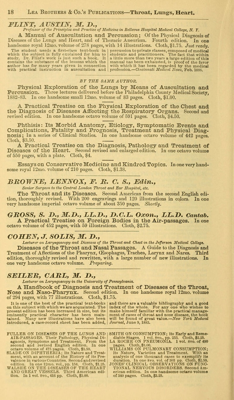 FLINT, AVSTIJSr, 31. D., ^ Profebsor of the Principles and Practice of Medicine in Bellevue Hospital Medical College, N. T. A. Manual of Auscultation and Percussion; Of the Physical Diagnosis of Diseases of the Lungs and Heart, and of Thoracic Aneurism. Fourth edition. In one handsome royal 12mo. volume of 278 pages, with 14 illustrations. Cloth, $1.75. Just ready. The student needs a flrst-class text-book in percussion to private classes, composed of medical which the subject is fully exolaiaed for him to students and practitioners. The fact that within studj'. Dr. Flint's work is iust such a book. It a little more than two years a large edition of this contains the substance of the lessons which the manual has been exhausted, is proof of the favor author has for many years giveu in conaection with which it has been regarded by the medical with practical instruction in auscultation and profession.—Cittcmnaii Medical News, Feb. 1886. BY THE SAME AUTHOR. Physical Exploration of the Lungs by Means of Auscultation and Percussion. Three lectures delivered before the Philadelphia County Medical Society, 1882-83. In one handsome small 12mo. volume of 83 pages. Cloth, |1.00. A Practical Treatise on the Physical Exploration of the Chest and the Diagnosis of Diseases Aflfecting the Respiratory Organs. Second and revised edition. In one handsome octavo volume of 591 pages. Cloth, $4.50. Phthisis: Its Morbid Anatomy, Etiology, Symptomatic Events and Complications, Fatality and Prognosis, Treatment and Physical Diag- nosis ; In a series of Clinical Studies. In one handsome octavo volume of 442 pages. Cloth, $3.50. A Practical Treatise on the Diagnosis, Pathology and Treatment of Diseases of the Heart. Second revised and enlarged edition. In one octavo volume of 550 pages, with a plate. Cloth, $4. Essays on Conservative Medicine and Kindred Topics. In one very hand- some royal 12mo. volume of 210 pages. Cloth, $1.38. BMOWmE, LBWNOX, F, M. C. S., Fdin., Senior Surgeon to the Central London Throat and Ear Hospital, etc. The Throat and its Diseases. Second American from the second English edi- tion, thoroughly revised. With 200 engravings and 120 illustrations in colors. In one very handsome imperial octavo volume of about 350 pages. Shortly. GROSS, S, D.f M.n., LL.D,, JD.C.L. Oxon,, ZL.D. Cantab. A Practical Treatise on Foreign Bodies in the Air-passages. In one octavo volume of 452 pages, with 59 illustrations. Cloth, $2.75. COHEN, J. SOLIS, M. D., Lecturer on Laryngoscopy and Diseases of the Throat and Chest in the Jefferson Medical College. Diseases of the Throat and Nasal Passages. A Guide to the Diagnosis and Treatment of Affections of the Pharynx, (Esophagus, Trachea, Larynx and Nares. Third edition, thoroughly revised and rewritten, with a large number of new illustrations. In one very handsome octavo volume. Preparing. SEILEU, CAUL, M. D., Lecturer on Laryngoscopy in the University of Pennsylvania. A Handbook of Diagnosis and Treatment of Diseases of the Throat, Nose and Naso-Pharynx. Second edition. In one handsome royal 12mo. volume of 294 pages, with 77 illustrations. Cloth, $1.75. It is one of the best of the practical text-books on this subject with which we are acquainted. The present edition has been increased in size, but its eminently practical character has been main- tained. Many new illustrations have also been introduced, a case-record sheet has been added. and there are a valuable bibliography and a good index of the whole. For any one who wishes to make himself familiar with the practical manage- ment of cases of throat and nose disease, the book will be found of great value.—New York Medical Journal, June 9, 1883. FULLER ON DISEASES OF THE LQNGS AND AIR-PASSAGES. Their Pathology, Physical Di- agnosis, Symptoms and Treatment. From the second and revised English edition. In one octavo volume of 475 pages. Cloth, $5.50. BLADE ON DIPHTHERIA; its Nature and Treat- ment, with an account of the History of its Pre- valence in various Countries. Second and revised edition. In one I'imo. vol., pp. 158. Cloth, $\.'Zb. WALSHE ON THE DISEASES OF THE HEART AND GREAT VE.SSELS. Third American edi- SMITH ON CONSUMPTION; its Early and Reme- diable Stages. 1 vol. 8vo., pp. 253. Cloth, 82.26. LA ROCHE ON PNEUMONIA. 1 vol. 8vo. of 490 pages. Cloth, 8:^.00. WILLIAMS ON PULMONARY CONSUMPTION; its Nature, Varieties and Treatment. With an analysis of one thousand cases to exemplify ita duration. In one 8vo. vol. of 303 pp. Cloth, 82.50. JONES' (CLINICAL OBSERVATION'S ON FUNC- TIONAL NERVOUS DISORDERS. Second Am- erican edition. In one handsome octavo volume