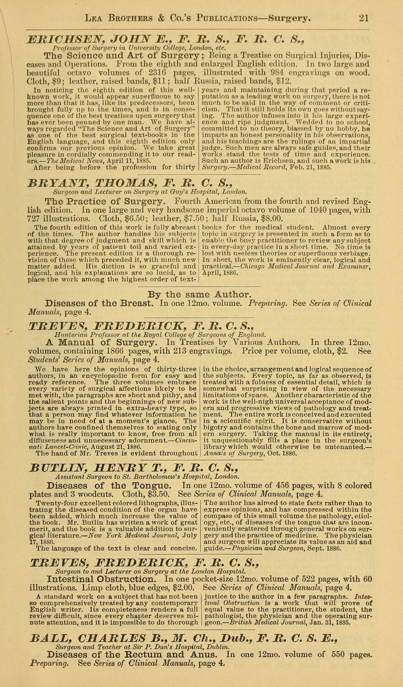 c, s,, EBICHSEN, JOHN J5J., F. B. S., F, M. Professor of Surgery in University College, London, etc. The Science' and Art of Surgery; Being a Treatise on Surgical Injuries, Dis- eases and Operations. From the eiglitli and enlarged English edition. In two large and beautiful octavo volumes of 2316 pages, illustrated with 984 engravings on wood. Cloth, |9; leather, raised bands, $11; half Eussia, raised bands, $12. In noticing the eighth edition of this well- years and maintaining during that period a re- known work, it would appear superfluous to say more than that it has, like its predecessors, been brought fully up to the times, and is in conse- quence one of the best treatises upon surgery that has ever been penned by one man. We have al- ways regarded The Science and Art of Surgery as one of the best surgical text-books in the English language, and this eighth edition only confirms our previous opinion. AVe take great pleasure in cordially commending it to our xe&A- ers.—The Medical News, April 11,1885. After being before the profession for thirty putation as a leading work on surgery, there is not much to be said in the way of comment or criti- cism. That it still holds its own goes without say- ing. The author infuses into it his large experi- ence and ripe judgment. Wedded to no school, committed to no theory, biassed by no hobby, he imparts an honest personality in his observations, and his teachings are the rulings of an impartial judge. Such men are always safe guides, and their works stand the tests of time and experience. Such an author is Erichsen, and such a work is his Surgery.—Medical Record, Feb. 21,1885. BUTAJS^T, THOMAS, F, B. C, S., Surgeon and Lecturer on Surgery at Guy''s Hospital, London. The Practice of Surgery. Fourth American from the fourth and revised Eng- lish edition. In one large and very handsome imperial octavo volume of 1040 pages, with 727 illustrations. Cloth, $6.50; leather, $7.50; half Eussia, $8.00. books for the medical student. Almost every topic in surgery is presented in such a form as to enable the busy practitioner to review any subject in every-day practice in a short time. No time is lost with useless theories or superfluous verbiage. In short, the work is eminently clear, logical and practical.—CAicajfo Medical Journal and Examiner, April, 1886. The fourth edition of this work is fully abreast of the times. The author handles his subjects with that degree of judgment and skill which is attained by years of patient toil and varied ex- perience. The present edition is a thorough re- vision of those which preceded it, with much new matter added. His diction is so graceful and logical, and his explanations are so lucid, as to place the work among the highest order of text- By the same Author. Diseases of the Breast. In one 12mo. volume. Preparing. See Series of Clinical Manuals, page 4. TBFVFS, FBEJDJEBICK, F. B, C, S., Hunterian Professor at the Royal College of Surgeons of England. A Manual of Surgery. In Treatises by Various Authors. In three 12mo. volumes, containing 1866 pages, with 213 engravings. Price per volume, cloth, $2. See Students' Series of. Manuals, page 4. in the choice, arrangement and logical sequence of the subjects. Every topic, as far as observed, is treated with a fulness of essential detail, which is somewhat surprising in view of the necessary limitations of space. Another characteristic of the work is the well-nigh universal acceptance of mod- ern and progressive views of pathology and treat- ment. The entire work is conceived and executed in a scientific spirit. It is conservative without bigotry and contains the bone and marrow of mod- ern surgery. Taking the manual in its entirety, it unquestionably fills a place in the surgeon's library which would otherwise be untenanted.— Annals of Surgery, Oct. 1886. We have here the opinions of thirty-three authors, in an encyclopedic form for easy and ready reference. The three volumes embrace every variety of surgical affections likely to be met with, the paragraphs are short and pithy, and the salient points and the beginnings of new sub- jects are always prmted in extra-heavy type, so that a person may find whatever information he may be in need of at a moment's glance. The authors have confined themselves to stating only what is really important to know, free from all difl'useness and unnecessary adornment.—Cinctn~ nati Lancet-Clinic, August 21,1886. The hand of Mr. Treves is evident throughout BUTLIJ^, HBWBT T,, F, B, C. S., Assistant Surgeon to St. Bartholomew''s Hospital, London. Diseases of the Tongue. In one 12mo. volume of 456 pages, with plates and 3 woodcuts. Cloth, $3.50. See Series of Clinical Manuals, page 4. Twenty-four excellent colored lithographs, illus- trating the disea'ied condition of the organ have been added, which much increase the value of the book. Mr. Butlin has written a work of great merit, and the book is a valuable addition to sur- gical literature.—New York Medical Journal, July 17, 1886. The language of the text is clear and concise. colored The author has aimed to state facts rather than to express opinions, and has compressed within the compass of this small volume the pathology, etiol- ogy, etc., of diseases of the tongue that are incon- veniently scattered through general works on sur- gery and the practice of medicine. The physician and surgeon will appreciate its value as an aid and guide.—Physician and Surgeon, Sept. 1886. TBFVFS, FBEDFBICK, F. B. C S., Surgeon to and Lecturer on Surgery at the London Hospital. Intestinal Obstruction. In one pocket-size 12mo. volume of 522 pages, with 60 illustrations. Limp cloth, blue edges, $2.00. See Series of Clinical Manuals, page 4. A standard work on a subject that has not been so comprehensively treated by any contemporary English writer. Its completeness renders a full review difficult, since every chapter deserves mi- nute attention, and it is impossible to do thorough justice to the author in a few paragraphs. Intes- tinal Obstruction is a work that will prove of equal value to the practitioner, the student, the pathologist, the physician and the operating sur- ■British Medical Journal, Jan. 31,1885. geon.- BALL, CHABLFS B., M. CJi., Hub., F, B. C. S, E,, Surgeon and Teacher at Sir P. Dun's Hospital, Lublin. Diseases of the Rectum and Anus. In one 12mo. volume of 550 pages. Preparing. See Series of Clinical Manuals, page 4.