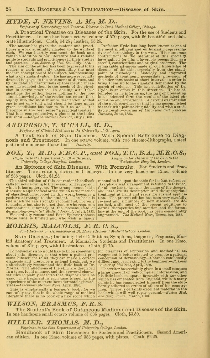 BTYDE, J. NBVIJSrS, A, M,, M. D,, Professor of Dermatology and Venereal Diseases in Rush Medical College, Chicago. A Practical Treatise on Diseases of the Skin. For the use of vStudents and Practitioners. In one handsome octavo vohime of 570 pages, with 66 beautiful and elab- orate illustrations-. Cloth, $4.25; leather, $5.25. The author has given the student and practi- tioner a work admirably adapted to the wants of eacli. We can heartily commend the book as a valuable addition to our literature and a reliable guide to students and practitioners in their studies and practice.—^»t. Journ. of Med-. ScL, July, 1883. The aim of the author has been to present to his readers a work not only expounding the most modern conceptions of his subject, but presenting what is of standard value. He has more especially devoted its pages to the treatment of disease, and by his detailed descriptions of therapeutic meas- ures has adapted them to the needs of the physi- cian in active practice. In dealing with these questions the author leaves nothing to the pre- sumed knowledge of the reader, but enters thor- oughly into the most minute description, so that one is not only told what should be done under given conditions but how to do it as well. It is therefore in the best sense a practical treatise. That it is comprehensive, a glance at the index will slioyf.—3Iaryland Medical Journal, July 7, 1883. Professor Hyde has long been known as one of the most intelligent and enthusiastic representa- tives of dermatology in the west. His numerous contributions to tne literature of this specialty have gained for him a favorable recognition as a careful, conscientious and original observer. The remarkable advances made in our knowledge of diseases of the skin, especially from the stand- point of pathological histology and improved methods of treatment, necessitate a revision of the older text^books at short intervals in order to bring them up to the standard demanded by the march of science. This last contribution of Dr. Hyde is an effort in this direction. He has at- tempted, as he informs us, the task of presenting in a condensed form the results of the latest ob- servation and experience. A careful examination of the work convinces us that he has accomplished his task with painstaking fidelity and with a cred- itable T&B\x\i.—Journal of Cutaneous and Venereal June, 1883. AJSTDJEMSOW, T. M'CALL, M. D,, Professor of Clinical Medicine in the University of Glasgow. A Text-Book of Skin Diseases. With Special Reference to Diag- nosis and Treatment. In one octavo volume, with two chromo-lithographs, a steel plate and numerous illustrations. Shortly. FOX, T,, M.D., F.M. C. JP., and FOX, T, C, B.A,, M.M. C,S,, Physician for Diseases of the Skin to the Westminster Hospital, London. An Epitome of Skin Diseases. With Formulae. For Students and Prac- titioners. Third edition, revised and enlarged. In one very handsome 12mo. volume of 238 pages. Cloth, $1.25. Physician to the Department for Skin Diseases, University College Hospital, London. The third edition of this convenient handbook calls for notice owing to the revision and expansion which it has undergone. The arrangement of skin diseases in alphabetical order, which is the method of classification adopted in this work, becomes a positive advantage to the student. The book is one which we can strongly recommend, not only to students but also to practitioners who require a compendious summary of the present state of dermatology.—British Medical Journal, July 2,1883. We cordially recommend Fox's Epitome to those whose time is limited and who wish a handy manual to lie upon the table for instant reference. Its alphabetical arrangement is suited to this use, for all one has to know is the name of the disease, and here are its description and the appropriate treatment at hand and ready for instant applica- tion. The present edition has been very carefully revised and a number of new diseases are de- scribed, while most of the recent additions to dermal therapeutics find mention, and the formu- lary at the end of the book has been considerably augmented.—TAe Medical News, December, 1883. MOMMIS, MALCOLM, F. M. C, S., Joint Lecturer on Dermatology at St. Mary^s Hospital Medical School, London. Skin Diseases; Including their Definitions, Symptoms, Diagnosis, Prognosis, Mor- bid Anatomy and Treatment. A Manual for Students and Practitioners. In one 12mo. volume of 316 pages, with illustrations. Cloth, $1.75. To physicians who would like to know something about skin diseases, so that when a patient pre- sents himself for relief they can make a correct diagnosis and prescribe a rational treatment, we unhesitatingly recommend this little book of Dr. Morris. The affections of the skin are described in a terse, lucid manner, and their several charac- teristics so plainly set forth that diagnosis will be easy. The treatment in each case is such as the experience of the most eminent dermatologists ad- viaes.—Cincinnati Medical Neios, April, 1880. This is emphatically a learner's book; for we can safely say, that in the whole range of medical literature there is no book of a like scope which for clearness of expression and methodical ar- rangement is better adapted to promote a rational conception of dermatology—a branch confessedly difficult and perplexing to the beginner.—St. Louis Courier of Medicine, April, 1880. The writer has certainly given in a small compass a large amount of well-compiled information, and his little book compares favorably with any other which has emanated from England, while in many points he has emancipated himself from the 8tul>- bornly adhered to errors of others of his country- men. There is certainly excellent material in the book which will well repay perusal.—Boston Med. and Surg. Journ., March, 1880. WILSON, FBASMUS, F. It, S. The Student's Book of Cutaneous Medicine and Diseases of the Skin. In one handsome small octavo volume of 535 pages. Cloth, $3.50, HILLIEB, TH03IAS, 31. D., Physician to the Skin Department of University College, London. Handbook of Skin Diseases; for Students and Practitioners. Second .Vmeri- can edition. In one 12mo. volume of 353 pages, with plates. Cloth, $2.25.