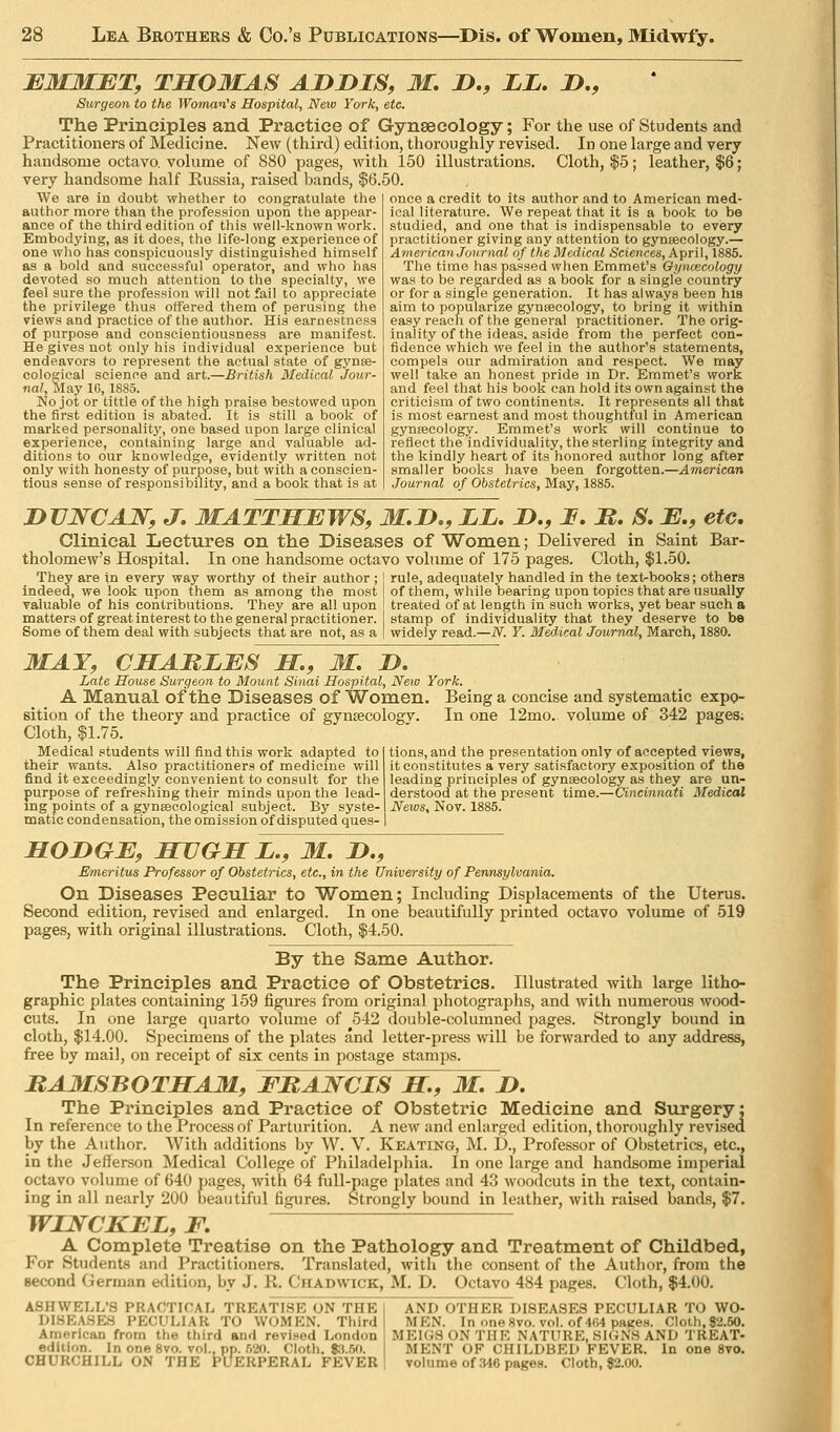EM3IBT, TSOMAS ADDIS, M. D., ZL, D., Surgeon to the Woman''s Hospital, New York, etc. The Principles and Practice of Gynseeology; For the use of Students and Practitioners of Medicine. New (third) edition, thoroughly revised. In one large and very handsome octavo, volume of 880 pages, with 150 illustrations. Cloth, |5; leather, $6; very handsome half Russia, raised bands, $6.50. We are in doubt whether to congratulate the author more than the profession upon the appear- ance of the third edition of this well-lcnown worli. Embodying, as it does, the life-long experience of one who has conspicuously distinguished himself as a bold and successful operator, and who has devoted so much attention to the specialty, we feel sure the profession will not fail to appreciate the privilege thus offered them of perusing the views and practice of the author. His earnestness of purpose and conscientiousness are manifest. He gives not only his individual experience but endeavors to represent the actual state of gynse- cological science and art.—British Medical'Jour- nal, May 16,1885. No jot or tittle of the high praise bestowed upon the first edition is abated. It is still a book of marked personality, one based upon large clinical experience, containing large and valuable ad- ditions to our knowledge, evidently written not only with honesty of purpose, but with a conscien- tious sense of responsibility, and a book tliat is at once a credit to its author and to American med- ical literature. We repeat that it is a book to be studied, and one that is indispensable to every practitioner giving any attention to gynseeology.— American Journal of the Medical Sciences, April, 1885. The time has passed when Emmet's Oyncecology was to be regarded as a book for a single country or for a single generation. It has always been his aim to popularize gynseeology, to bring it within easj^ reach of the general practitioner. The orig- inality of the ideas, aside from the perfect con- fidence which we feel in the author's statements, compels our admiration and respect. We may well take an honest pride m Dr. Emmet's work and feel that his book can hold its own against the criticism of two continents. It represents all that is most earnest and most thoughtful in American gynaecology. Emmet's work will continue to reflect the individuality, the sterling integrity and the kindly heart of its honored author long after smaller books have been forgotten.—American Journal of Obstetrics, May, 1885. DVWCAW, J, MATTHEWS, M,D,, LL. D., I, It, S, B., etc. Clinical Lectures on the Diseases of Women; Delivered in Saint Bar- tholomew's Hospital. In one handsome octavo volume of 175 pages. Cloth, $1.50. They are in every way worthy of their author ; indeed, we look upon them as among the most valuable of his contributions. They are all upon matters of great interest to the general practitioner. Some of them deal with subjects that are not, as a adequately handled in the text-books; others im, while bearing upon topics that are usually rule, of them, treated of at length in such works, yet bear such a stamp of individuality that they deserve to be widely read.—iV. Y. Medical Journal, March, 1880. MAY, CHAMLES M,, 31, D, Late House Surgeon to Mount Sinai Hospital, New York. A Manual of the Diseases of Women. Being a concise and systematic expo- sition of the theory and practice of gynaecology. In one 12mo. volume of 342 pages. Cloth, $1.75. Medical students will find this work adapted to their wants. Also practitioners of medicine will find it exceedingly convenient to consult for the purpose of refreshing their minds upon the lead- mg points of a gyngecologieal subject. By syste- matic condensation, the omission of disputed ques- tions, and the presentation only of accepted views, it constitutes a very satisfactory exposition of the leading principles of gynaecology as they are un- derstood at the present time.—Cincinnati Medical HODGE, HUGH I., M, D,, Emeritus Professor of Obstetrics, etc., in the University of Pennsylvania. On Diseases Peculiar to Women; Including Displacements of the Uterus. Second edition, revised and enlarged. In one beautifully printed octavo volume of 519 pages, with original illustrations. Cloth, |4.50. By the Same Author. The Principles and Practice of Obstetrics. Illustrated with large litho- graphic plates containing 159 figures from original photographs, and with numerous wood- cuts. In one large quarto volume of 542 double-columned pages. Strongly bound in cloth, $14.00. Specimens of the plates and letter-press will be forwarded to any address, free by mail, on receipt of six cents in postage stamps. MAIISBOTHAM, FRANCIS H, 31, D. The Principles and Practice of Obstetric Medicine and Surgery; In reference to the Process of Parturition. A new and enlarged edition, thoroughly revised by the Author. With additions by W. V. Keating, M. D., Professor of Obstetrics, etc., in the Jefferson Medical College of Philadelphia. In one large and handsome imperial octavo volume of 640 pages, wnth 64 full-page plates and 43 woodcuts in the text, contain- ing in all nearly 200 beautiful figures. Strongly bound in leather, with raised bands, $7. WLNCKEL, F. A Complete Treatise on the Pathology and Treatment of Childbed, For Students and Practitioners. Translated, with the consent of the Author, from the second German edition, by J. R. Chadwick, M. D. Octavo 484 pages. Cloth, $4.00. ASHWELL'S PRACTICAL TREATISE ON THE DISEASES PECULIAR TO WOMEN. Third American from the third and revised London edition. In one 8vo. vol., pp. 520. Cloth, 8:150. CHURCHILL ON THE PUERPERAL FEVER AND OTHER DISEASES PECULIAR TO WO- MEN. In oneSvo. vol.of464pa8ce8. Cloth, 82.50. MEIGS ON TIIR NATURE, SIGNS AND TREAT- MENT OF CHILDBED FEVER. In one 8vo. volume of 346 pages. Cloth, 82.00.