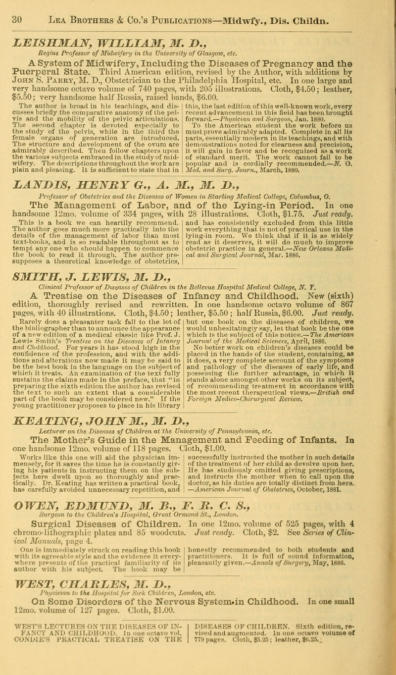 LBISSMAN, WILLIAM, M. D., Regius Professor of Midwifery in the University of Olasgow, etc. A System of Midwifery, Including the Diseases of Pregnancy and the Puerperal State. Third American edition, revised by the Author, with additions by John S. Parry,'M. D., Obstetridan to the Pliiladelphia Hospital, etc. In one large and ?es, with 205 ilhistrations. Cloth, $4.50; leather, bands, $6.00. very handsome octavo volume of 740 page $5.50; very handsome half Russia, raised The author is broad in his teachings, and dis- cusses briefly the comparative anatomy of the pel- vis and the mobility of the pelvic articulations. The second chapter is devoted especially to the study of the pelvis, while in the third the female organs of generation are introduced. The structure and development of the ovum are admirably described. Then follow chapters upon the various subjects embraced in the study of mid- wifery. The descriptions throughout the work are plain and pleasing. It is sufficient to state that in this, the last edition of this well-known work, every recent advancement in this field has been brought forward.—Physician and Surgeon, Jan. 1880. To the American student the work before us mustprove admirably adapted. Complete in all its parts, essentially modern in its teachmgs, and with demonstrations noted for clearness and precision, it will gain in favor and be recognized as a work of standard merit. The work cannot fail to be popular and is cordially recommended.—iV. O. Med. and Surg. Journ., Blarch. 1880. LANDIS, HENRY G,, A, M,, M. D., Professor of Obstetrics and the Diseases of Women in Starling Medical College, Columbus, O. The Management of Labor, and of the Lying-in Period. In one handsome 12mo. volume of 334 pages, with 28 illustrations. Cloth, $1.75. Just ready. This is a book we can heartily recommend. The author goes much more practically into the details of the management of labor than most text-books, and is so readable throughout as to tempt any one who should happen to commence the book to read it through. The author pre- supposes a theoretical knowledge of obstetrics, and has consistently excluded from this little work everything that is not of practical use in the lying-in room. We think that if it is as widely read as it deserves, it will do much to improve obstetric practice in general.—New Orleans Medi- cal and Surgical Journal, Mar. 1886. SMITH, J, LEWIS, M, H., Clinical Professor of Diseases of Children in the Bellevue Hospital Medical College, N. T. A Treatise on the Diseases of Infancy and Childhood. New (sixth) edition, thoroughly revised and rewritten. In one handsome octavo volume of 867 with 40 illustrations. Cloth, $4.50; leather, $5.50 ; half Russia, $6.00. Just ready. Rarely does a pleasanter task fall to the lot of the bibliographer than to announce the appearance of a new edition of a medical classic like Prof. J. Lewis Smith's Treatise on the Diseases of Infancy and Childhood. For years it has stood high in the confidence of the profession, and with the addi- tions and alterations now made it may be said to be the best book in the language on the subject of which it treats. An examination of the text fully sustains the claims made in the preface, that in preparing the sixth edition the author has revised the text to such an extent that a considerable part of the book may be considered new. If the young practitioner proposes to place in his library but one book on the diseases of children, we would unhesitatingly say, let that book be the one which is the subject of this notice.—The American Journal of the Medical Sciences, April, 1886. No better work on children's diseases could be placed in the hands of the student, containing, as it does, a very complete account of the symptoms and pathology of the diseases of early life, and possessing the further advantage, in which it stands alone amongst other works on its subject, of recommending treatment in accordance with the most recent tnerapeutical views.—British and Foreign Medico-Chirurgical Review. KEATING, JOHNM., M. D., Lecturer on the Diseases of Children at the University of Pennsylvania, etc. The Mother's Guide in the Management and Feeding of Infants. In one handsome 12mo. volume of 118 pages. Cloth, $1.00. Works like this one will aid the physician im- mensely, for it saves the time he is constantly giv- ing his patients in instructing them on the sub- jects here dwelt upon so thoroughly and prac- tically. Dr. Keating has written a practical book, has carefully avoided unnecessary repetition, and successfully instructed the mother in such details of the treatment of her child as devolve upon her. He has studiously omitted giving prescriptions, and instructs the mother when to call upon the doctor, as his duties are totally distinct from hers. —American Journal of Obstetrics, October, 1881. OWEN, EDMUND, M. B., F. M. C. S., Surgeon to the Children^ Hospital, Great Ormond St., London. Surgical Diseases of Children. In one 12rao. volume of 525 pages, with 4 chromo-lithographic plates and 85 woodcuts. Just ready. Cloth, $2, See Series of Clin- ical Manuals, page 4. One is immediately struck on reading this book with its agreeable style and the evidence it every- where presents of the practical familiarity of its author with his subject. The book may be honestly recommended to both students and practitioners. It is full of sound information, pleasantly given.—.dnnafe of Surg&ry, May, 1886. WEST, CHARLES, M. D., Physician to the Hospital far Sick Children, London, etc. On Some Disorders of the Nervous System»in Childhood. 12mo. volume of 127 pages. Cloth, $1.00. In one email WEST'S LECTURES ON THE DISEASES OF IN- FANCY AND CHILDHOOD. In one octavo vol. CO.NDIK'S PKACTiCAL TREATISE ON THE DISEASES OF CHILDREN. Sixth edition, re- vised and augmented. In one octavo volume of 779 pages. Cloth, $5.26; leather, 80.25.,,