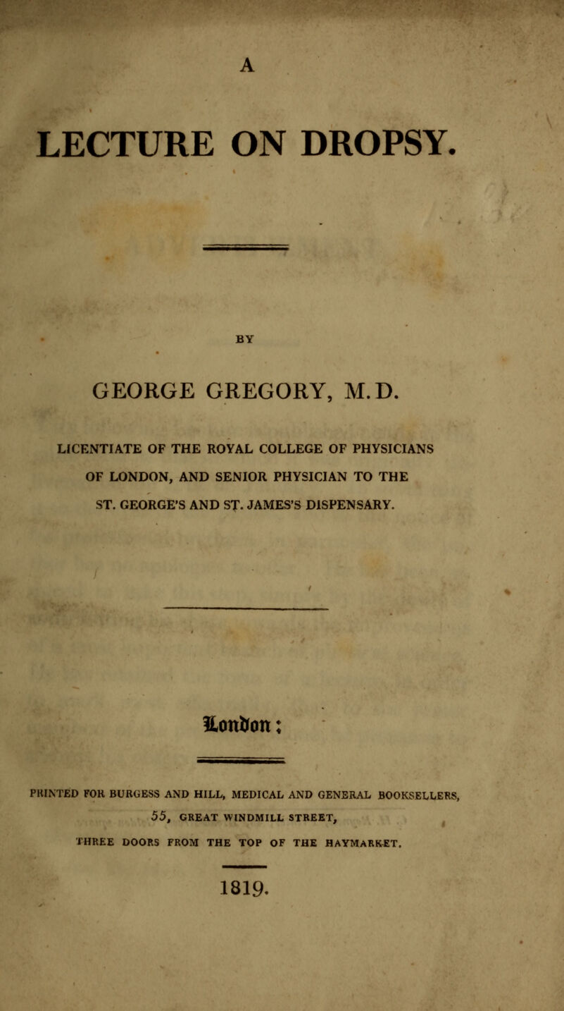 LECTURE ON DROPSY. BY GEORGE GREGORY, M.D. LICENTIATE OF THE ROYAL COLLEGE OF PHYSICIANS OF LONDON, AND SENIOR PHYSICIAN TO THE ST. GEORGE'S AND ST. JAMES'S DISPENSARY. Hon&on; PRINTED FOR BURGESS AND HILL, MEDICAL AND GENERAL BOOKSELLERS, 55, GREAT WINDMILL STREET, THREE DOORS FROM THE TOP OF THE HAYMARKET. 1819.