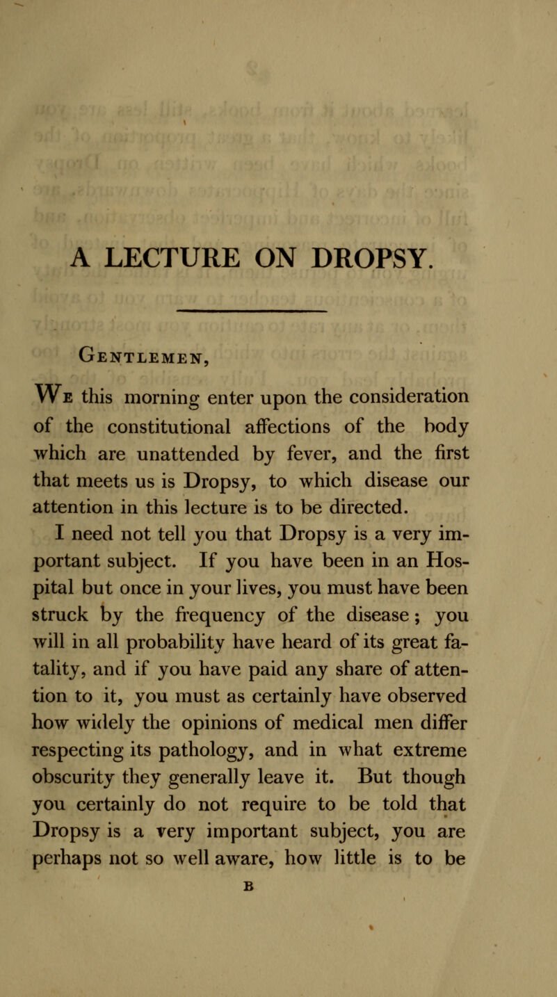 Gentlemen, We this morning enter upon the consideration of the constitutional affections of the body which are unattended by fever, and the first that meets us is Dropsy, to which disease our attention in this lecture is to be directed. I need not tell you that Dropsy is a very im- portant subject. If you have been in an Hos- pital but once in your lives, you must have been struck by the frequency of the disease; you will in all probability have heard of its great fa- tality, and if you have paid any share of atten- tion to it, you must as certainly have observed how widely the opinions of medical men differ respecting its pathology, and in what extreme obscurity they generally leave it. But though you certainly do not require to be told that Dropsy is a very important subject, you are perhaps not so well aware, how little is to be B