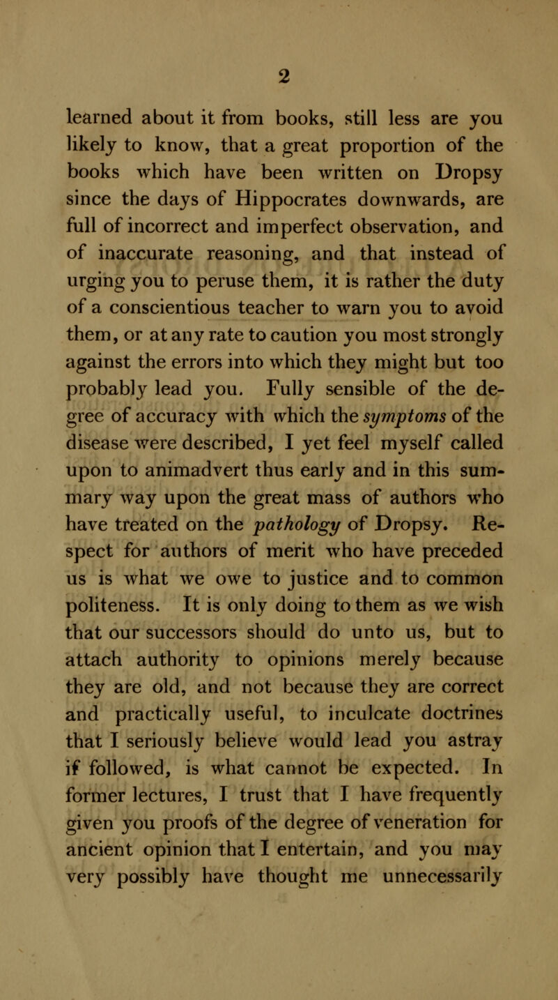 learned about it from books, still less are you likely to know, that a great proportion of the books which have been written on Dropsy since the days of Hippocrates downwards, are full of incorrect and imperfect observation, and of inaccurate reasoning, and that instead of urging you to peruse them, it is rather the duty of a conscientious teacher to warn you to avoid them, or at any rate to caution you most strongly against the errors into which they might but too probably lead you. Fully sensible of the de- gree of accuracy with which the symptoms of the disease were described, I yet feel myself called upon to animadvert thus early and in this sum- mary way upon the great mass of authors who have treated on the pathology of Dropsy. Re- spect for authors of merit who have preceded us is what we owe to justice and to common politeness. It is only doing to them as we wish that our successors should do unto us, but to attach authority to opinions merely because they are old, and not because they are correct and practically useful, to inculcate doctrines that I seriously believe would lead you astray if followed, is what cannot be expected. In former lectures, I trust that I have frequently given you proofs of the degree of veneration for ancient opinion that I entertain, and you may very possibly have thought me unnecessarily