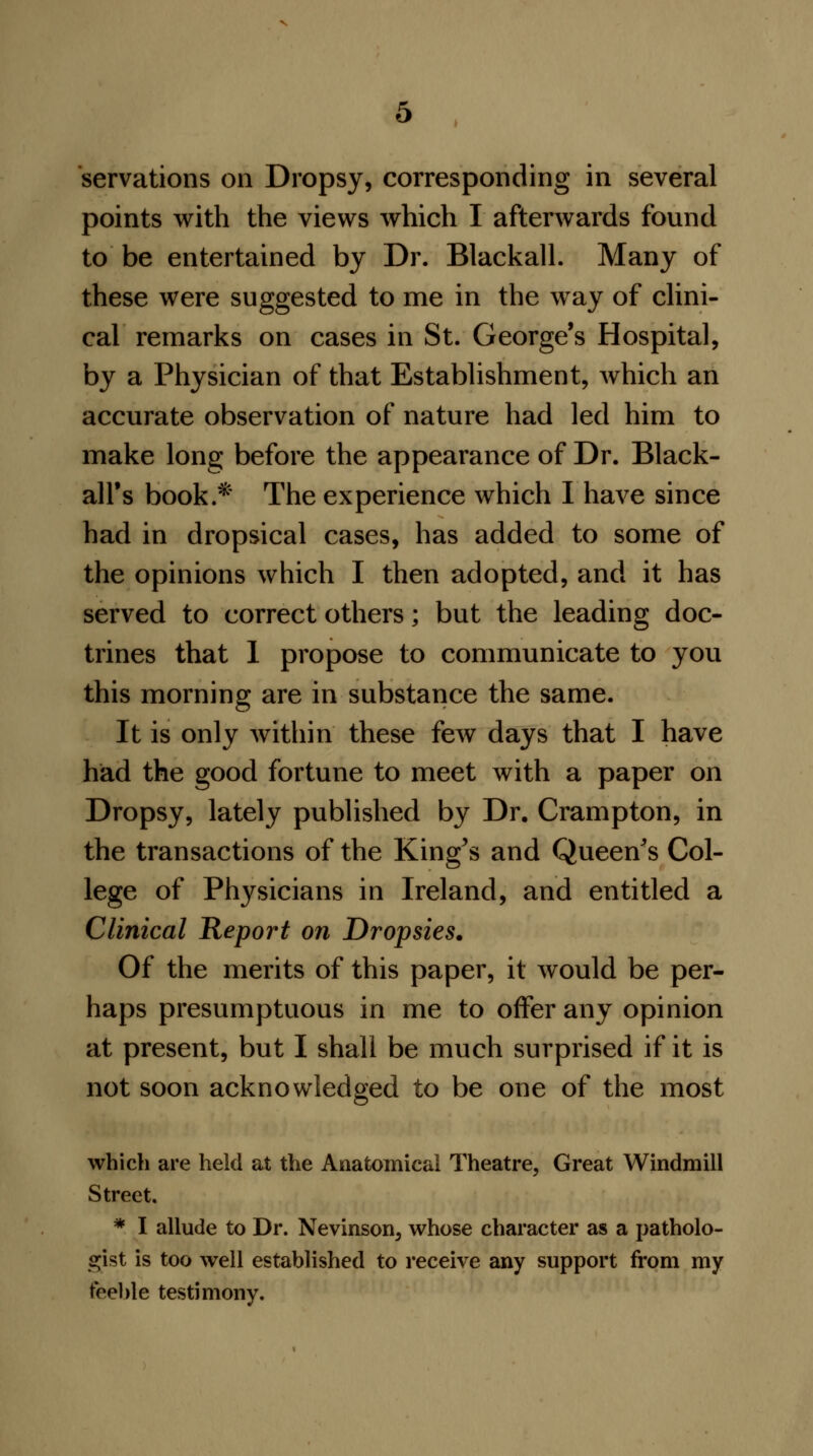 points with the views which I afterwards found to be entertained by Dr. Blackall. Many of these were suggested to me in the way of clini- cal remarks on cases in St. George's Hospital, by a Physician of that Establishment, which an accurate observation of nature had led him to make long before the appearance of Dr. Black- all's book.* The experience which I have since had in dropsical cases, has added to some of the opinions which I then adopted, and it has served to correct others; but the leading doc- trines that 1 propose to communicate to you this morning are in substance the same. It is only within these few days that I have had the good fortune to meet with a paper on Dropsy, lately published by Dr. Crampton, in the transactions of the King's and Queen's Col- lege of Physicians in Ireland, and entitled a Clinical Report on Dropsies. Of the merits of this paper, it would be per- haps presumptuous in me to offer any opinion at present, but I shall be much surprised if it is not soon acknowledged to be one of the most which are held at the Anatomical Theatre, Great Windmill Street. * I allude to Dr. Nevinson, whose character as a patholo- gist is too well established to receive any support from my feeble testimony.